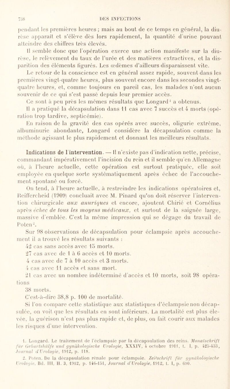 pendant les premières heures ; mais au bout de ce temps en général, la diu¬ rèse apparaît et s’élève dès lors rapidement, la quantité d’urine pouvant atteindre des chiffres très élevés. Il semble donc que l’opération exerce une action manifeste sur la diu¬ rèse, le relèvement du taux de l’urée et des matières extractives, et la dis¬ parition des éléments figurés. Les œdèmes d’ailleurs disparaissent vite. Le retour de la conscience est en général assez rapide, souvent dans les premières vingt-quatre heures, plus souvent encore dans les secondes vingt- quatre heures, et, comme toujours en pareil cas, les malades n’ont aucun souvenir de ce qui s’est passé depuis leur premier accès. Ce sont à peu près les mêmes résultats que Longard1 2 a obtenus. Il a pratiqué la décapsulation dans 11 cas avec 7 succès et 4 morts (opé¬ ration trop tardive, septicémie). En raison de la gravité des cas opérés avec succès, oligurie extrême, albuminurie abondante, Longard considère la décapsulation comme la méthode agissant le plus rapidement et donnant les meilleurs résultats. Indications de 1 intervention. — 11 n’existe pas d’indication nette, précise, commandant impérativement l’incision du rein et il semble qu'en Allemagne où, à l’heure actuelle, cette opération est surtout pratiquée, elle soit employée en quelque sorte systématiquement après échec de l’accouche¬ ment spontané ou forcé. On tend, à l’heure actuelle, à restreindre les indications opératoires et, Reiffercheid (1909) concluait avec M. Pinard qu’on doit réserver l interven- tion chirurgicale aux anuriques et encore, ajoutent Chirié et Cornélius après échec de tous les moyens médicaux, et surtout de la saignée large, massive d’emblée. C’est la même impression qui se dégage du travail de Poten Sur 98 observations de décapsulation pour éclampsie après accouche¬ ment il a trouvé les résultats suivants : 4d cas sans accès avec 15 morts. tl cas avec de 1 à G accès et 10 morts. 4 cas avec de 7 à 10 accès et 3 morts. 4 cas avec 11 accès et sans mort. 21 cas avec un nombre indéterminé d’accès et 10 morts, soit 98 opéra¬ tions 38 morts. C’est-à-dire 38,8 p. 100 de mortalité. Si l’on compare cette statistique aux statistiques d’éclampsie non décap¬ sulée, on voit que les résultats en sont inférieurs. La mortalité est plus éle¬ vée, la guérison n’est pas plus rapide et, de plus, on fait courir aux malades les risques d’une intervention. 1. Longard. Le traitement de l’éclampsie par la décapsulation des reins. Monatschrift für Geburtshülfe und gyndkologische Urologie, XXXIV, 4 octobre 1911, t. I. p. 425-433, Journal d'Urologie, 1912, p. 118. 2. Poten. De la décapsulation rénale pour éclampsie. Zeitschrift fur gyndkologische Urologie, Bd. III, II. 3, 1912, p. 140-151, Journal cl'Urologie, 1912, t. I, p. 690.