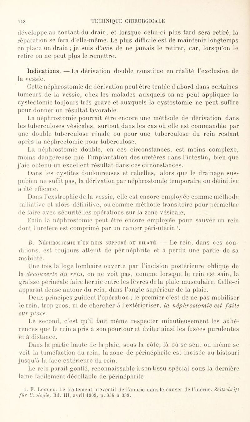 développe au contact du drain, et lorsque celui-ci plus tard sera retiré, la réparation se fera d’clle-même. Le plus difficile est de maintenir longtemps en place un drain ; je suis d’avis de ne jamais le retirer, car, lorsqu’on le retire on ne peut plus le remettre. Indications. —La dérivation double constitue en réalité l'exclusion de la vessie. Cette néphrostomie de dérivation peut être tentée d’abord dans certaines tumeurs de la vessie, chez les malades auxquels on ne peut appliquer la cystectomie toujours très grave et auxquels la cystostomie ne peut suffire pour donner un résultat favorable. La néphrostomie pourrait être encore une méthode de dérivation dans les tuberculoses vésicales, surtout dans les cas où elle est commandée par une double tuberculose rénale ou pour une tuberculose du rein restant après la néphrectomie pour tuberculose. La néphrostomie double, en ces circonstances, est moins complexe, moins dangereuse que l’implantation des uretères dans l'intestin, bien que j’aie obtenu un excellent résultat dans ces circonstances. Dans les cystites douloureuses et rebelles, alors que le drainage sus- pubien ne suffit pas, la dérivation par néphrostomie temporaire ou définitive a été efficace. Dans l’exstrophie de la vessie, elle est encore employée comme méthode palliative et alors définitive, ou comme méthode transitoire pour permettre de faire avec sécurité les opérations sur la zone vésicale. Enfin la néphrostomie peut être encore employée pour sauver un rein dont l’uretère est comprimé par un cancer péri-utérin E B. Néphrostomie d'un rein suppuré ou dilaté. — Le rein, dans ces con¬ ditions, est toujours atteint de périnéphrite et a perdu une partie de sa mobilité. Une lois la loge lombaire ouverte par l'incision postérieure oblique de la decouverte du rein, on ne voit pas, comme lorsque le rein est sain, la graisse périnéale faire hernie entre les lèvres delà plaie musculaire. Celle-ci apparaît dense autour du rein, dans l’angle supérieur de la plaie. Deux principes guident l’opération ; le premier c’est de ne pas mobiliser le rein, trop gros, ni de chercher à l’extérioriser, la néphrostomie est faite sur place. Le second, c'est qu'il faut même respecter minutieusement les adhé¬ rences que le rein a pris à son pourtour et éviter ainsi les fusées purulentes et à distance. Dans la partie haute de la plaie, sous la côte, là où se sent ou même se voit la tuméfaction du rein, la zone de périnéphrite est incisée au bistouri jusqu’à la face extérieure du rein. Le rein paraît gonflé, reconnaissable à son tissu spécial sous la dernière lame facilement décodable de périnéphrite. 1. F. Legueu. Le traitement préventif de l’anurie dans le cancer de l’utérus. Zeitschrift far Urologie, Bd. 111, avril 1909, p. 336 à 339.