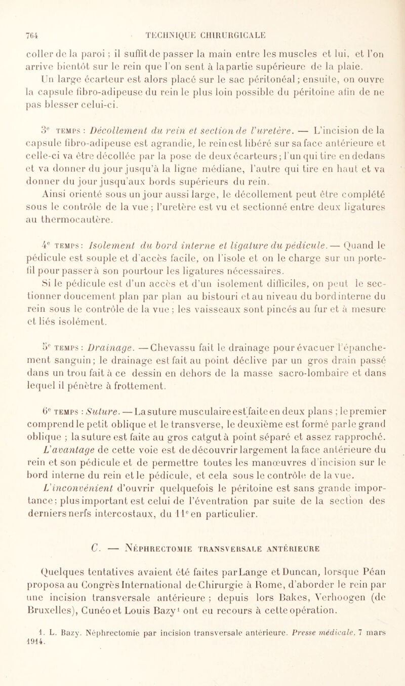 coller de la paroi ; il suffit de passer la main entre les muscles et lui, et Ton arrive bientôt sur le rein que l’on sent à lapartie supérieure de la plaie. Un large écarteur est alors placé sur le sac péritonéal ; ensuite, on ouvre la capsule fibro-adipeuse du rein le plus loin possible du péritoine alin de ne pas blesser celui-ci. 3° temps : Décollement du rein et section de l’uretère. — L’incision de la capsule fibro-adipeuse est agrandie, le reinest libéré sur saface antérieure et celle-ci va être décollée par la pose de deux écarteurs; l’un qui tire en dedans et va donner du jour jusqu’à la ligne médiane, l’autre qui tire en haut et va donner du jour jusqu’aux bords supérieurs du rein. Ainsi orienté sous un jour aussi large, le décollement peut être complété sous le contrôle de la vue ; l’uretère est vu et sectionné entre deux ligatures au thermocautère. 4e temps: Isolement du bord interne et ligature du pédicule.— Quand le pédicule est souple et d’accès facile, on l’isole et on le charge sur un porte- fil pour passer à son pourtour les ligatures nécessaires. Si le pédicule est d’un accès et d’un isolement difficiles, on peut le sec¬ tionner doucement plan par plan au bistouri et au niveau du bord interne du rein sous le contrôle de la vue ; les vaisseaux sont pincés au fur et à mesure et liés isolément. 5e temps: Drainage. —Chevassu fait le drainage pour évacuer 1 épanche¬ ment sanguin; le drainage est fait au point déclive par un gros drain passé dans un trou fait à ce dessin en dehors de la masse sacro-lombaire et dans lequel il pénètre à frottement. 6e temps : Suture.— La suture musculaire est faite en deux plans ; le premier comprend le petit oblique et le transverse, le deuxième est formé parle grand oblique ; la suture est faite au gros catgut à point séparé et assez rapproché. L’avantage de cette voie est de découvrir largement la face antérieure du rein et son pédicule et de permettre toutes les manœuvres d’incision sur le bord interne du rein et le pédicule, et cela sous le contrôle de la vue. L’inconvénient d’ouvrir quelquefois le péritoine est sans grande impor¬ tance; plus important est celui de l’éventration par suite delà section des derniers nerfs intercostaux, du 11e en particulier. C. — Néphrectomie transversale antérieure Quelques tentatives avaient été faites par Lange etDuncan, lorsque Péan proposa au Congrès International de Chirurgie à Rome, d’aborder le rein par une incision transversale antérieure ; depuis lors Bakes, Yerhoogen (de Bruxelles), Cunéoet Louis Bazy1 ont eu recours à cette opération. 1. L. Bazy. Néphrectomie par incision transversale antérieure. Presse médicale, 7 mars 1914.