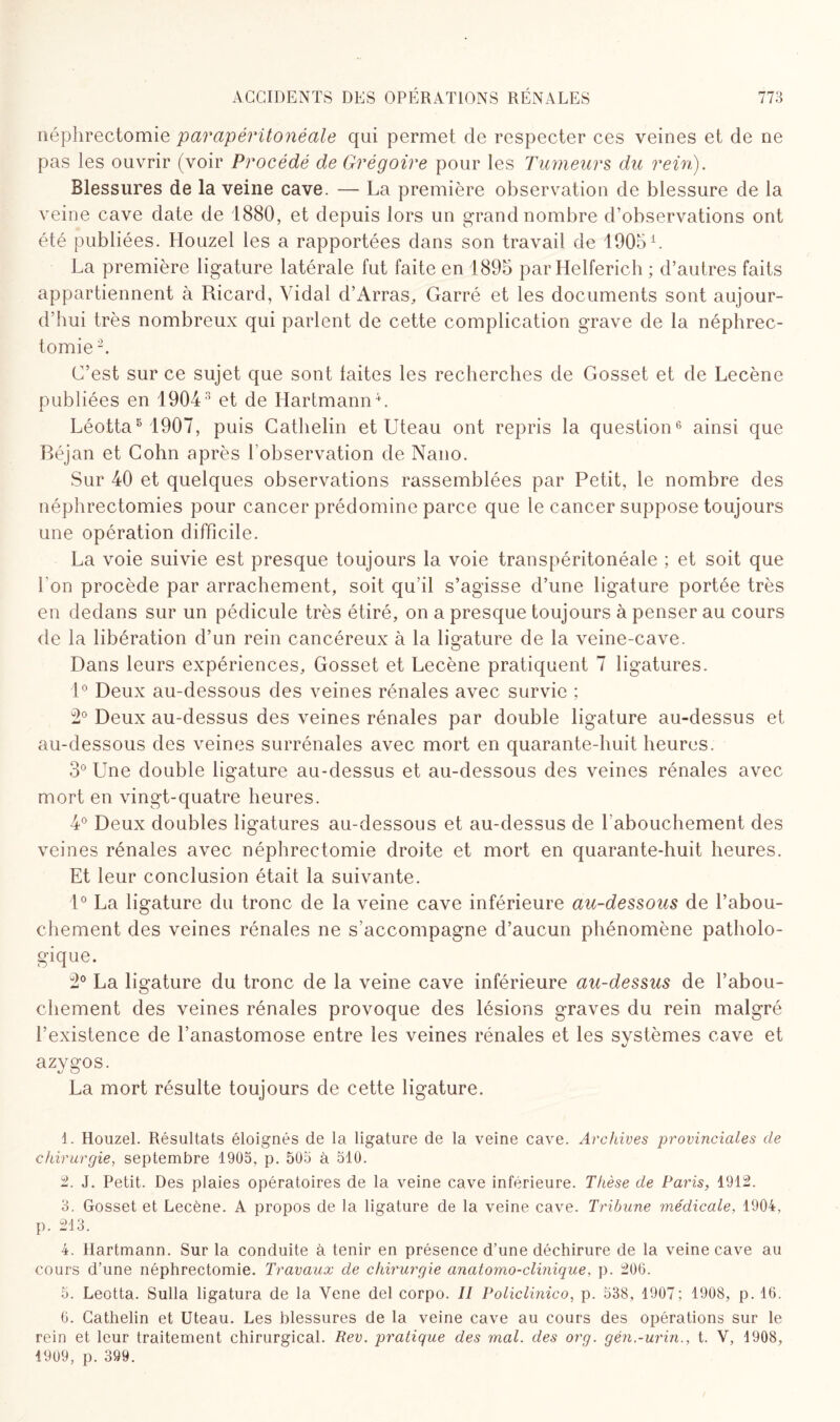 néphrectomie parapéritonéale qui permet de respecter ces veines et de ne pas les ouvrir (voir Procédé de Grégoire pour les Tumeurs du rein). Blessures de la veine cave. — La première observation de blessure de la veine cave date de 1880, et depuis lors un grand nombre d’observations ont été publiées. Houzel les a rapportées dans son travail de 1905 L La première ligature latérale fut faite en 1895 par Helferich ; d’autres faits appartiennent à Ricard, Vidal d’Arras, Garré et les documents sont aujour¬ d’hui très nombreux qui parlent de cette complication grave de la néphrec¬ tomie 1 2. C’est sur ce sujet que sont laites les recherches de Gosset et de Lecène publiées en 19043 et de Hartmann4 *. Léotta8 1907, puis Cathelin et Uteau ont repris la question6 * ainsi que Béjan et Cohn après l’observation de Nano. Sur 40 et quelques observations rassemblées par Petit, le nombre des néphrectomies pour cancer prédomine parce que le cancer suppose toujours une opération difficile. La voie suivie est presque toujours la voie transpéritonéale ; et soit que l'on procède par arrachement, soit qu’il s’agisse d’une ligature portée très en dedans sur un pédicule très étiré, on a presque toujours à penser au cours de la libération d’un rein cancéreux à la ligature de la veine-cave. Dans leurs expériences, Gosset et Lecène pratiquent 7 ligatures. 1° Deux au-dessous des veines rénales avec survie ; 2° Deux au-dessus des veines rénales par double ligature au-dessus et au-dessous des veines surrénales avec mort en quarante-huit heures. 3° Une double ligature au-dessus et au-dessous des veines rénales avec mort en vingt-quatre heures. 4° Deux doubles ligatures au-dessous et au-dessus de l’abouchement des veines rénales avec néphrectomie droite et mort en quarante-huit heures. Et leur conclusion était la suivante. 1° La ligature du tronc de la veine cave inférieure au-dessous de l’abou¬ chement des veines rénales ne s’accompagne d’aucun phénomène patholo¬ gique. 2° La ligature du tronc de la veine cave inférieure au-dessus de l’abou¬ chement des veines rénales provoque des lésions graves du rein malgré l’existence de l’anastomose entre les veines rénales et les systèmes cave et azygos. La mort résulte toujours de cette ligature. 1. Houzel. Résultats éloignés de la ligature de la veine cave. Archives provinciales de chirurgie, septembre 1903, p. 503 à 310. 2. J. Petit. Des plaies opératoires de la veine cave inférieure. Thèse de Paris, 1912. 3. Gosset et Lecène. A propos de la ligature de la veine cave. Tribune médicale. 1904, p. 213. 4. Hartmann. Sur la conduite à tenir en présence d’une déchirure de la veine cave au cours d’une néphrectomie. Travaux de chirurgie anatomo-clinique, p. 206. 3. Leotta. Sulla ligatura de la Yene del corpo. II P o lie Unie o, p. 338, 1907; 1908, p. 16. 6. Cathelin et Uteau. Les blessures de la veine cave au cours des opérations sur le rein et leur traitement chirurgical. Rev. pratique des mal. des org. gén.-urin., t. V, 1908, 4909, p. 399.