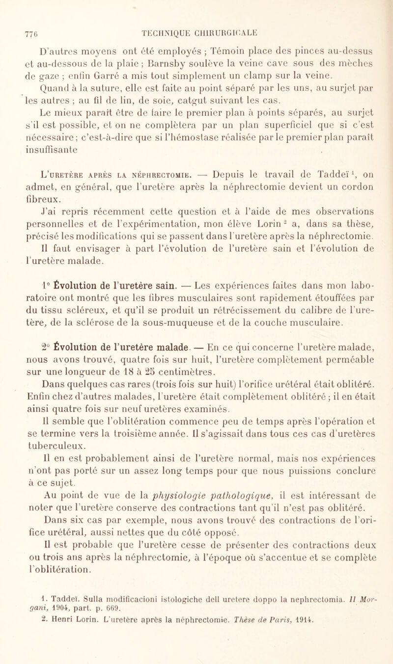 D’autres moyens ont été employés ; Témoin place des pinces au-dessus et au-dessous de la plaie ; Barnsby soulève la veine cave sous des mèches de gaze ; enfin Garré a mis tout simplement un clamp sur la veine. Quand à la suture, elle est faite au point séparé par les uns, au surjet par les autres ; au fil de lin, de soie, catgut suivant les cas. Le mieux paraît être de faire le premier plan à points séparés, au surjet s’il est possible, et on ne complétera par un plan superficiel que si c’est nécessaire; c’est-à-dire que si l’hémostase réalisée parle premier plan paraît insuffisante L’uretère après la néphrectomie. — Depuis le travail de Taddeï fi on admet, en général, que l’uretère après la néphrectomie devient un cordon fibreux. J’ai repris récemment cette question et à l’aide de mes observations personnelles et de l’expérimentation, mon élève Lorin 2 a, dans sa thèse, précisé les modifications qui se passent dans l’uretère après la néphrectomie. 11 faut envisager à part l’évolution de l’uretère sain et l’évolution de l’uretère malade. 1° Évolution de l’uretère sain. — Les expériences faites dans mon labo¬ ratoire ont montré que les fibres musculaires sont rapidement étouffées par du tissu scléreux, et qu’il se produit un rétrécissement du calibre de l’ure¬ tère, de la sclérose de la sous-muqueuse et de la couche musculaire. 2° Évolution de l’uretère malade. — En ce qui concerne l’uretère malade, nous avons trouvé, quatre fois sur huit, l’uretère complètement perméable sur une longueur de 18 à 25 centimètres. Dans quelques cas rares (trois fois sur huit) l’orifice urétéral était oblitéré. Enfin chez d’autres malades, l’uretère était complètement oblitéré ; il en était ainsi quatre fois sur neuf uretères examinés. 11 semble que l’oblitération commence peu de temps après l’opération et se termine vers la troisième année, il s’agissait dans tous ces cas d’uretères tuberculeux. Il en est probablement ainsi de l’uretère normal, mais nos expériences n’ont pas porté sur un assez long temps pour que nous puissions conclure à ce sujet. Au point de vue de la physiologie pathologique, il est intéressant de noter que l’uretère conserve des contractions tant qu il n’est pas oblitéré. Dans six cas par exemple, nous avons trouvé des contractions de l’ori¬ fice urétéral, aussi nettes que du côté opposé. Il est probable que l’uretère cesse de présenter des contractions deux ou trois ans après la néphrectomie, à l’époque où s’accentue et se complète l'oblitération. L Taddeï. Sulla modifîcacioni istologiche dell uretere doppo la nephrectomia. 11 Mor¬ gan!, 1904, part. p. 669. 2. Henri Lorin. L'uretère après la néphrectomie. Thèse de Paris, 1944.