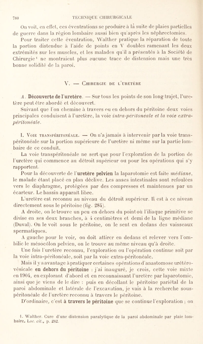 On voit, en effet, ces éventrations se produire à là suite de plaies partielles de guerre dans la région lombaire aussi bien qu’après les néphrectomies. Pour traiter cette éventration, Walther pratique la réparation de toute la portion distendue à l’aide de points en V doubles ramenant les deux extrémités sur les muscles, et les malades qu’il a présentés à la Société de Chirurgie1 ne montraient plus aucune trace de distension mais une très bonne solidité de la paroi. Y. — Chirurgie de l uretère A. Découverte de l’uretère. — Sur tous les points de son long trajet, l’ure¬ tère peut être abordé et découvert. Suivant que l'on chemine à travers ou en dehors du péritoine deux voies principales conduisent à l’uretère, la voie intra-péritonéale et la voie extra- péritonéale. I. Voie transpéritonéale. — On n’a jamais à intervenir parla voie trans- péritonéale sur la portion supérieure de l’uretère ni même sur la partie lom¬ baire de ce conduit. La voie transpéritonéale ne sert que pour l'exploration de la portion de l’uretère qui commence au détroit supérieur ou pour les opérations qui s’y rapportent. Pour la découverte de l’uretère pelvien la laparotomie est faite médiane, le malade étant placé en plan déclive. Les anses intestinales sont refoulées vers le diaphragme, protégées par des compresses et maintenues par un écarteur. Le bassin apparaît libre. L’uretère est reconnu au niveau du détroit supérieur. Il est à ce niveau directement sous le péritoine (fig. 284). A droite, on le trouve un peu en dehors du point où l'iliaque primitive se divise en ses deux branches, à 4 centimètres et demi de la ligne médiane (Duval). On le voit sous le péritoine, on le sent en dedans des vaisseaux spermatiques. A gauche pour le voir, on doit attirer en dedans et relever vers l’om¬ bilic le mésocôlon pelvien, on le trouve au même niveau qu’à droite. Une fois l’uretère reconnu, l’exploration ou l’opération continue soit par la voie intra-péritonéale, soit par la voie extra-péritonéale. Mais il y a avantage à pratiquer certaines opérations d’anastomose urétéro- vésicale en dehors du péritoine : j’ai inauguré, je crois, cette voie mixte en 1904, en explorant d’abord et en reconnaissant l’uretère par laparotomie, ainsi que je viens de le dire : puis en décollant le péritoine pariétal de la paroi abdominale et latérale de l’excavation, je vais à la recherche sous- péritonéale de l’uretère reconnu à travers le péritoine. D’ordinaire, c’est à travers le péritoine que se continue l’exploration ; on 1. Walther. Cure d’une distension paralytique de la paroi abdominale par plaie lom¬ baire, Loc. cit., p. 282.