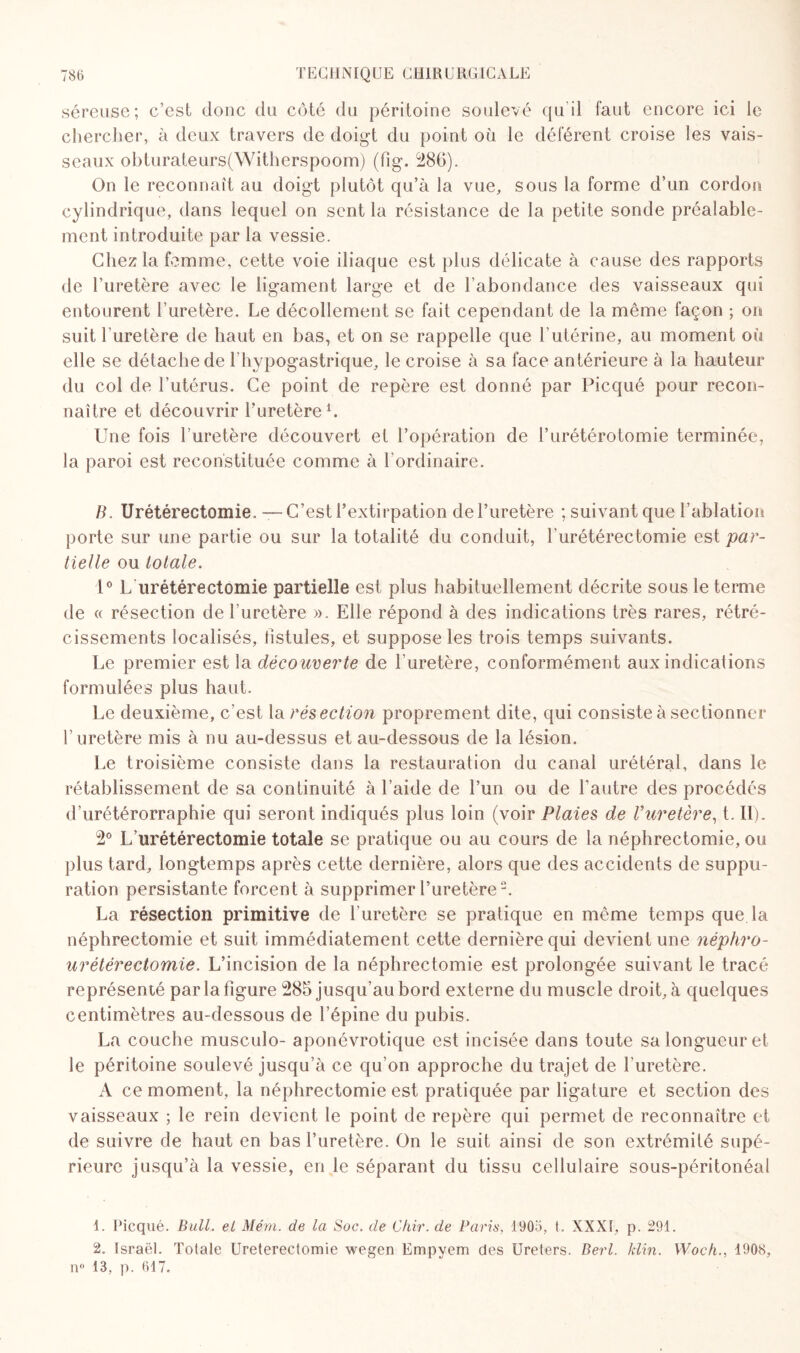 séreuse; c’est donc du côté du péritoine soulevé qu’il faut encore ici le chercher, à deux travers de doigt du point où le déférent croise les vais¬ seaux obturateurs(Witherspoom) (fig. 286). On le reconnaît au doigt plutôt qu’à la vue, sous la forme d’un cordon cylindrique, dans lequel on sent la résistance de la petite sonde préalable¬ ment introduite par la vessie. Chez la femme, cette voie iliaque est plus délicate à cause des rapports de l’uretère avec le ligament large et de l’abondance des vaisseaux qui entourent l’uretère. Le décollement se fait cependant de la même façon ; on suit l’uretère de haut en bas, et on se rappelle que l’utérine, au moment où elle se détache de l’hypogastrique, le croise à sa face antérieure à la hauteur du col de l’utérus. Ce point de repère est donné par Picqué pour recon¬ naître et découvrir l’uretère1. Une fois l’uretère découvert et l’opération de l’urétérotomie terminée, la paroi est reconstituée comme à l’ordinaire. B. Urétérectomie. —C’est l’extirpation de l’uretère ; suivant que l’ablation porte sur une partie ou sur la totalité du conduit, l’urétérectomie est par¬ tielle ou totale. 1° L urétérectomie partielle est plus habituellement décrite sous le terme de « résection de l'uretère ». Elle répond à des indications très rares, rétré¬ cissements localisés, fistules, et suppose les trois temps suivants. Le premier est la découverte de l’uretère, conformément aux indications formulées plus haut. Le deuxième, c’est la résection proprement dite, qui consiste à sectionner l’uretère mis à nu au-dessus et au-dessous de la lésion. Le troisième consiste dans la restauration du canal urétéral, dans le rétablissement de sa continuité à l’aide de l’un ou de l’autre des procédés d’urétérorraphie qui seront indiqués plus loin (voir Plaies de Vuretère, t. II). 2° L’urétérectomie totale se pratique ou au cours de la néphrectomie, ou plus tard, longtemps après cette dernière, alors que des accidents de suppu¬ ration persistante forcent à supprimer l’uretère2. La résection primitive de l’uretère se pratique en même temps que la néphrectomie et suit immédiatement cette dernière qui devient une néphro- urétérectomie. L’incision de la néphrectomie est prolongée suivant le tracé représenté par la figure 285 jusqu’au bord externe du muscle droit, à quelques centimètres au-dessous de l’épine du pubis. La couche musculo- aponévrotique est incisée dans toute sa longueur et le péritoine soulevé jusqu’à ce qu’on approche du trajet de l'uretère. A ce moment, la néphrectomie est pratiquée par ligature et section des vaisseaux ; le rein devient le point de repère qui permet de reconnaître et de suivre de haut en bas l’uretère. On le suit ainsi de son extrémité supé¬ rieure jusqu’à la vessie, en le séparant du tissu cellulaire sous-péritonéal 1. Picqué. Bull, et Mém. de la Soc. de Chir. de Paris, 1905, t. XXXI, p. 291. 2. Israël. Totale Ureterectomie wegen Empyem des Ureters. Berl. klin. Woch., 1908, n° 13, p. 617.