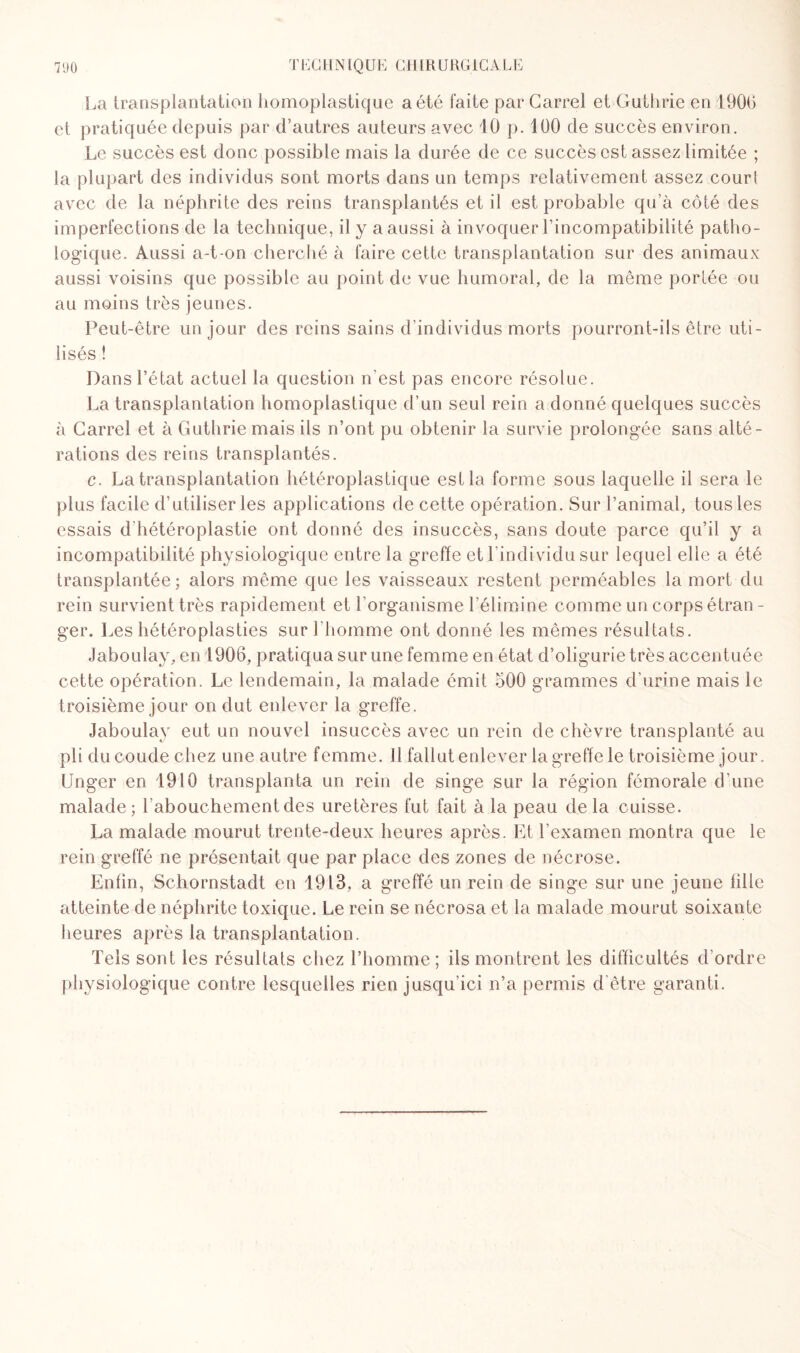 La transplantation homoplastique a été faite par Carrel et Guthrie en 1900 et pratiquée depuis par d’autres auteurs avec 10 p. 100 de succès environ. Le succès est donc possible mais la durée de ce succès est assez limitée ; la plupart des individus sont morts dans un temps relativement assez courl avec de la néphrite des reins transplantés et il est probable qu’à côté des imperfections de la technique, il y a aussi à invoquer l’incompatibilité patho¬ logique. Aussi a-t-on cherché à faire cette transplantation sur des animaux aussi voisins que possible au point de vue humoral, de la même portée ou au moins très jeunes. Peut-être un jour des reins sains d’individus morts pourront-ils être uti¬ lisés ! Dans l’état actuel la question n’est pas encore résolue. La transplantation homoplastique d’un seul rein a donné quelques succès à Carrel et à Guthrie mais ils n’ont pu obtenir la survie prolongée sans alté¬ rations des reins transplantés. c. La transplantation hétéroplastique est la forme sous laquelle il sera le plus facile d’utiliser les applications de cette opération. Sur l’animal, tous les essais d hétéroplastie ont donné des insuccès, sans doute parce qu’il y a incompatibilité physiologique entre la greffe et l’individu sur lequel elle a été transplantée; alors même que les vaisseaux restent perméables la mort du rein survient très rapidement et l’organisme l’élimine comme un corps étran¬ ger. Les hétéroplasties sur l’homme ont donné les mêmes résultats. Jaboulay, en 1906, pratiqua sur une femme en état d’oligurie très accentuée cette opération. Le lendemain, la malade émit 500 grammes d’urine mais le troisième jour on dut enlever la greffe. Jaboulay eut un nouvel insuccès avec un rein de chèvre transplanté au pli du coude chez une autre femme. Il fallut enlever la greffe le troisième jour. Unger en 1910 transplanta un rein de singe sur la région fémorale d’une malade; l’abouchement des uretères fut fait à la peau delà cuisse. La malade mourut trente-deux heures après. Et l’examen montra que le rein greffé ne présentait que par place des zones de nécrose. Enfin, Schornstadt en 1913, a greffé un rein de singe sur une jeune fille atteinte de néphrite toxique. Le rein se nécrosa et la malade mourut soixante heures après la transplantation. Tels sont les résultats chez l’homme; ils montrent les difficultés d ordre physiologique contre lesquelles rien jusqu’ici n’a permis d être garanti.