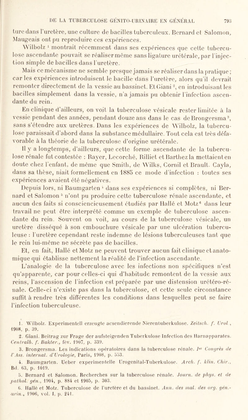 tare dans l’uretère, une culture de bacilles tuberculeux. Bernard et Salomon, Mangeais ont pu reproduire ces expériences. Wilbolz 1 montrait récemment dans ses expériences que cette tubercu¬ lose ascendante pouvait se réaliser même sans ligature urétérale, par linjec- tion simple de bacilles dans l’uretère. Mais ce mécanisme ne semble presque jamais se réaliser dans la pratique ; car les expériences introduisent le bacille dans l’uretère, alors qu’il devrait remonter directement de la vessie au bassinet. EtGiani2, en introduisant les bacilles simplement dans la vessie, n’a jamais pu obtenir l’infection ascen¬ dante du rein. En clinique d’ailleurs, on voit la tuberculose vésicale rester limitée à la vessie pendant des années, pendant douze ans dans le cas deBrongersma3 4, sans s’étendre aux uretères. Dans les expériences de Wilbolz, la tubercu¬ lose paraissait d’abord dans la substance médullaire. Tout cela est très défa¬ vorable à la théorie de la tuberculose d’origine urétérale. Il y a longtemps, d’ailleurs, que cette forme ascendante de la tubercu¬ lose rénale fut contestée : Bayer, Lecorché, Billiet et Barthez la mettaient en doute chez l’enfant, de même que Smith, de Wilks, Cornil et Brault. Cayla, dans sa thèse, niait formellement en 1885 ce mode d’infection : toutes ses expériences avaient été négatives. Depuis lors, ni Baumgarten ,f dans ses expériences si complètes, ni Ber¬ nard et Salomon 5 n’ont pu produire cette tuberculose rénale ascendante, et aucun des faits si consciencieusement étudiés par Hallé et Motz6 dans leur travail ne peut être interprété comme un exemple de tuberculose ascen¬ dante du rein. Souvent on voit, au cours de la tuberculose vésicale, un uretère disséqué à son embouchure vésicale par une ulcération tubercu¬ leuse : l’uretère cependant reste indemne de lésions tuberculeuses tant que le rein lui-même ne sécrète pas de bacilles. Et, en fait, Hallé et Motz ne peuvent trouver aucun fait clinique et anato¬ mique qui établisse nettement la réalité de l’infection ascendante. L’analogie de la tuberculose avec les infections non spécifiques n’est qu’apparente, car pour celles-ci qui d’habitude remontent de la vessie aux reins, l’ascension de l’infection est préparée par une distension urétéro-ré- nale. Celle-ci n’existe pas dans la tuberculose, et cette seule circonstance suffît à rendre très différentes les conditions dans lesquelles peut se faire l’infection tuberculeuse. 1. Wilbolz. Experimentell erzeugte acsendierende INierenluberkulose. Zeitsch. f. Urol , 1908, p. 39. 2. Giani. Beitrag zur Frage der aufsteigenden Tuberkulose Infection des llarnapparates. Centrait, f. Bakter., fév. 1907, p. 339. 3. Brongersma. Les indications opératoires dans la tuberculose rénale. Ier Congrès de VAss. internat, d’Urologie, Paris, 1908, p. 533. 4. Baumgarten. Ueber experimentelle Urogenilal-Tuberkulose. Arch. f. klin. Chir., Bd. 63, p. 1019. 5. Bernard et Salomon. Recherches sur la tuberculose rénale. Journ. de phys. et de pathol. gén., 1904, p. 884 et 1905, p. 303. 6. Hallé et Motz. Tuberculose de l’uretère et du bassinet. Ann. des mal. des org. gén- ■urin., 1906, vol. I, p. 241.