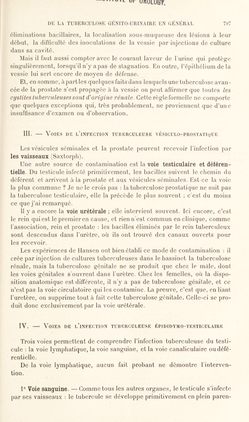 «r unuLUUr DE LA TUBERCULOSE GÉNITO-URINAIRE EN GÉNÉRAL 797 éliminations bacillaires, la localisation sous-muqueuse des lésions à leur début, la difficulté des inoculations de la vessie par injections de culture dans sa cavité. Mais il faut aussi compter avec le courant laveur de l’urine qui protège singulièrement, lorsqu’il n’y apas de stagnation. En outre, l’épithélium de la vessie lui sert encore de moyen de défense. Et, en somme, à parties quelques faits dans lesquels une tuberculose avan¬ cée de la prostate s’est propagée à la vessie on peut affirmer que toutes les cystites tuberculeuses sont d'origine rénale. Cette règle formelle ne comporte que quelques exceptions qui, très probablement, ne proviennent que d’une insuffisance d’examen ou d’observation. III. — Voies de lTnfection tuberculeuse vésiculo-prostatioue Les vésicules séminales et la prostate peuvent recevoir l’infection par les vaisseaux (Saxtorph). Une autre source de contamination est la voie testiculaire et déféren- tielle. Du testicule infecté primitivement, les bacilles suivent le chemin du déférent et arrivent à la prostate et aux vésicules séminales. Est-ce la voie la plus commune ? Je ne le crois pas : la tuberculose prostatique ne suit pas la tuberculose testiculaire, elle la précède le plus souvent ; c’est du moins ce que j’ai remarqué. 11 y a encore la voie urétérale ; elle intervient souvent. Ici encore, c’est le rein qui est le premier en cause, et rien n'est commun en clinique, comme l'association, rein et prostate : les bacilles éliminés par le rein tuberculeux sont descendus dans l’urètre, où ils ont trouvé des canaux ouverts pour les recevoir. Les expériences de Hansen ont bien établi ce mode de contamination : il crée par injection de cultures tuberculeuses dans le bassinet la tuberculose rénale, mais la tuberculose génitale ne se produit que chez le mâle, dont les voies génitales s'ouvrent dans l'urètre. Chez les femelles, où la dispo¬ sition anatomique est différente, il n’y a pas de tuberculose génitale, et ce n’est pas la voie circulatoire qui les contamine. La preuve, c’est que, en liant l’uretère, on supprime tout à fait cette tuberculose génitale. Celle-ci se pro¬ duit donc exclusivement par la voie urétérale. IV. — Voies de l’infection tuberculeuse épididymo-testiculaire Trois voies permettent de comprendre l’infection tuberculeuse du testi¬ cule : la voie lymphatique, la voie sanguine, et la voie canaliculaire oudéfé- rentielle. De la voie lymphatique, aucun fait probant ne démontre l'interven¬ tion. 1° Voie sanguine. — Comme tous les autres organes, le testicule s’infecte par ses vaisseaux : le tubercule se développe primitivement en plein paren-