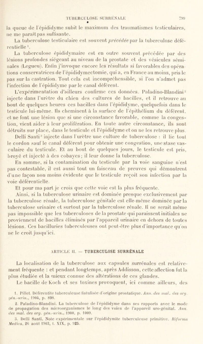 TUBERCULOSE SURRÉNALE 71)9 « la queue de l’épididyme subit le maximum des traumatismes testiculaires, ne me paraît pas suffisante. La tuberculose testiculaire est souvent précédée par la tuberculose défé- rentielle L La tuberculose épididymaire est en outre souvent précédée par des lésions profondes siégeant au niveau de la prostate et des vésicules sémi¬ nales (Legueu). Enfin j’invoque encore les résultats si favorables des opéra¬ tions conservatrices de l’épididymectomie, qui a, en France au moins, pris le pas sur la castration. Tout cela est incompréhensible, si l’on n’admet pas l’infection de l’épididyme par le canal déférent. L’expérimentation d’ailleurs confirme ces données. Paladino-Blandini1 2 injecte dans l’urètre du chien des cultures de bacilles, et il retrouve au bout de quelques heures ces bacilles dans l’épididyme, quelquefois dans le testicule lui-même. Ils cheminent à la surface de l’épithélium du déférent, et ne font une lésion que si une circonstance favorable, comme la conges¬ tion, vient aider à leur prolifération. En toute autre circonstance, ils sont détruits sur place, dans le testicule et l’épididyme et on ne les retrouve plus. Delli Santi3 injecte dans l'urètre une culture de tuberculose : il lie tout le cordon sauf le canal déférent pour obtenir une congestion, une stase vas¬ culaire du testicule. Et au bout de quelques jours, le testicule est pris, broyé et injecté à des cobayes; il leur donne la tuberculose. En somme, si la contamination du testicule par la voie sanguine n’est pas contestable, il est aussi tout un faisceau de preuves qui démontrent d’une façon non moins évidente que le testicule reçoit son infection par la voie déférentielle. Et pour ma part je crois que cette voie est la plus fréquente. Ainsi, si la tuberculose urinaire est dominée presque exclusivement par la tuberculose rénale, la tuberculose génitale est elle-même dominée parla tuberculose urinaire et surtout par la tuberculose rénale. 11 ne serait même pas impossible que les tuberculoses de la prostate qui paraissent initiales ne proviennent de bacilles éliminés par l’appareil urinaire en dehors de toutes lésions. Ces bacilluries tuberculeuses ont peut-être plus d’importance qu’on ne le croit jusqu’ici. ARTICLE IL — TUBERCULOSE SURRÉNALE La localisation de la tuberculose aux capsules surrénales est relative¬ ment fréquente : et pendant longtemps, après Addisson, cette affection fut la plus étudiée et la mieux connue des altérations de ces glandes. Le bacille de Koch et ses toxines provoquent, ici comme ailleurs, des 1. Pillet. Déférentite tuberculeuse fistulisée d’origine prostatique. Ann. des mal. des org. gén.-urin., 1904, p. 898. 2. Paladino-Blandini. La tuberculose de l’épididyme dans ses rapports avec le mode de propagation des microorganismes le long des voies de l’appareil uro-génital. Ann. des mal. des org. gén.-urin., 4900, p. 1009. 3. Delli Santi. Note expérimentale sur l’épididymite tuberculeuse primitive, informa Medica, 26 août 1903, t. XIX, p. 925.