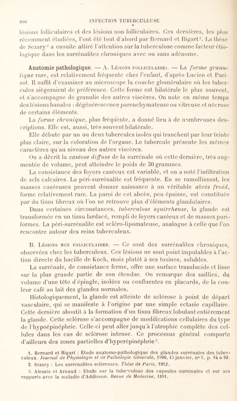 lésions folliculaires et des lésions non folliculaires. Ges dernières, les plus récemment étudiées, l’ont été tout d’abord par Bernard et Bigart1. La thèse de Sezary2 a ensuite attiré l’attention sur la tuberculose comme facteur étio¬ logique dans les surrénalites chroniques avec ou sans adénome. Anatomie pathologique. — A. Lésions folliculaires. — La forme granu- lique rare, est relativement fréquente chez l’enfant, d’après Lucien et Pari- sot. Il suffit d’examiner au microscope la couche glomérulaire où les tuber¬ cules siégeraient de préférence. Cette forme est bilatérale le plus souvent, et s’accompagne de granulie des autres viscères. On note en meme temps des lésions banales : dégénérescence parenchymateuse ou vitreuse et nécrose de certains éléments. La forme chronique, plus fréquente, a donné lieu à de nombreuses des¬ criptions. Elle est, aussi, très souvent bilatérale. Elle débute par un ou deux tubercules isolés qui tranchent par leur teinte plus claire, sur la coloration de l’organe. Le tubercule présente les mêmes caractères qu'au niveau des autres viscères. On a décrit la caséose diffuse de la surrénale où cette dernière, très aug¬ mentée de volume, peut atteindre le poids de 30 grammes. La consistance des foyers caséeux est variable, et on a noté l’infiltration de sels calcaires. La péri-surrénalite est fréquente. En se ramollissant, les masses caséeuses peuvent donner naissance à un véritable abcès froid, forme relativement rare. La paroi de cet abcès, peu épaisse, est constituée par du tissu fibreux où l’on ne retrouve plus d’éléments glandulaires. Dans certaines circonstances, tuberculose squirrheuse, la glande est transformée en un tissu lardacé, rempli de foyers caséeux et de masses puri- formes. La péri-surrénalite est scléro-lipomateuse, analogue à celle que l’on rencontre autour des reins tuberculeux. B. Lésions non folliculaires. — Ce sont des surrénalites chroniques, observées chez les tuberculeux. Ces lésions ne sont point imputables à fac¬ tion directe du bacille de Koch, mais plutôt à ses toxines, solubles. La surrénale, de consistance ferme, offre une surface translucide et lisse sur la plus grande partie de son étendue. On remarque des saillies, du volume d’une tête d'épingle, isolées ou confluentes en placards, de la cou¬ leur café au lait des glandes normales. Histologiquement, la glande est atteinte de sclérose à point de départ vasculaire, qui se manifeste à forigine par une simple ectasie capillaire. Cette dernière aboutit à la formation d’un tissu fibreux lobulant entièrement la glande. Cette sclérose s’accompagne de modifications cellulaires du type de l’hypoépinéphrie. Celle-ci peut aller jusqu’à l’atrophie complète des cel¬ lules dans les cas de sclérose intense. Ce processus général comporte d’ailleurs des zones partielles d’hyperépinéphrie3. 1. Bernard et Bigart : Etude anatomo-pathologique des glandes surrénales des tuber¬ culeux. Journal de Physiologie et de Pathologie Générale, 1906, 15 janvier, n° 1, p. 84 à 92. 2. Sézary : Les surrénalites scléreuses. Thèse de Paris, 1912. 3. Alezais et Arnaud : Etude sur la tuberculose des capsules surrénales et sur ses rapports avec la maladie d’Addisson. Revue de Médecine, 1891.