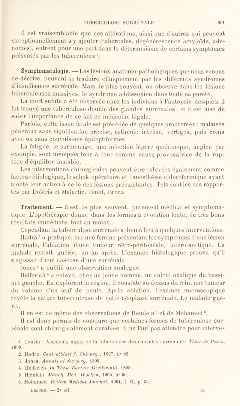 1! est vraisemblable que ces altérations, ainsi que d’autres qui peuvent exceptionnellement s’y ajouter (tubercules, dégénérescence amyloïde, adé¬ nomes), entrent pour une part dans le déterminisme de certains symptômes présentés par les tuberculeux1. Symptomatologie. —Les lésions anatomo-pathologiques que nous venons de décrire, peuvent se traduire cliniquement par les différents syndromes d’insuffisance surrénale. Mais, le plus souvent, on observe dans les lésions tuberculeuses massives, le syndrome addissonien dans toute sa pureté. La mort subite a été observée chez les individus à l’autopsie desquels il fut trouvé une tuberculose double des glandes surrénales ; et il est aisé de saisir l’importance de ce fait en médecine légale. Parfois, cette issue fatale est précédée de quelques prodromes : malaises généraux sans signification précise, asthénie intense, vertiges, puis coma avec ou sans convulsions épileptiformes. La fatigue, le surmenage, une infection légère quelconque, angine par exemple, sont invoqués tour à tour comme cause provocatrice de la rup¬ ture d’équilibre instable. Les interventions chirurgicales peuvent être relevées également comme facteur étiologique, le schok opératoire et l’anesthésie chloroformique ayant ajouté leur action à celle des lésions préexistantes. Tels sont les cas rappor¬ tés par Doléris et Malartic, Binot, Broca. Traitement. — Il est, le plus souvent, purement médical et symptoma¬ tique. L’opothérapie donne dans les formes à évolution lente, de très bons résultats immédiats, tout au moins. Cependant la tuberculose surrénale a donné lieu à quelques interventions. Hadra2 a pratiqué, sur une femme présentant les symptômes d’une lésion surrénale, l’ablation d’une tumeur rétro-péritonéale, latéro-aortique. La malade restait guérie, un an après. L’examen histologique prouva qu'il s’agissait d’une caséose d’une surrénale. Jones3 a publié une observation analogue. Helferich4 5 a enlevé, chez un jeune homme, un calcul oxalique du bassi¬ net gauche. En explorant la région, il constate au-dessus du rein, une tumeur du volume d’un œuf de poule. Après ablation, l’examen microscopique révèle la nature tuberculeuse de cette néoplasie surrénale. Le malade gué¬ rit. Il en est de même des observations de Heinlein8 et de Mohamed6. Il est donc permis de conclure que certaines formes de tuberculose sur¬ rénale sont chirurgicalement curables. Il ne faut pas attendre pour interve- 1. Couzin : Accidents aigus de la tuberculose des capsules surrénales. Thèse de Paris, 4899. 2. Hadra. Centvalhlatt f. Chirurg., 1897, n° 28. 3. Jones. Annals of Surgery, 1898. 4. Helferich. In Thèse Bartels. Greifswald. 1898. 5. Heinlein. Münch. Méd. Wochen, 1905, n° 50. 6. Mohamed. British Medical Journal, 1904, t. II, p. 30. LEGUEU. — 2e éd. 51