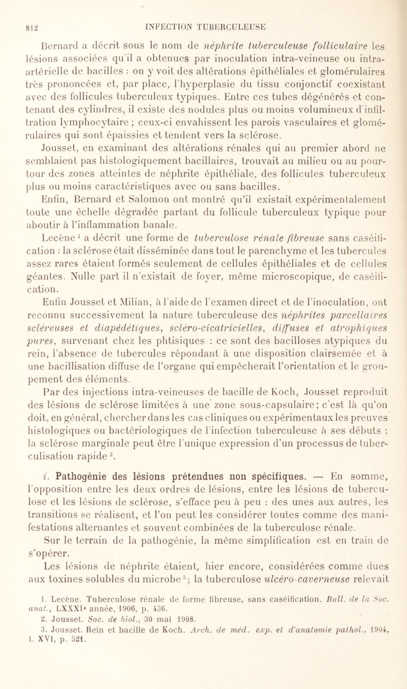 Bernard a décrit sous le nom de néphrite tuberculeuse folliculaire les lésions associées qu’il a obtenues par inoculation intra-veineuse ou intra- artérielle de bacilles : on y voit des altérations épithéliales et gdomérulaires très prononcées et, par place, l’hyperplasie du (issu conjonctif coexistant avec des follicules tuberculeux typiques. Entre ces tubes dégénérés et con¬ tenant des cylindres, il existe des nodules plus ou moins volumineux d’infil- tration lymphocytaire ; ceux-ci envahissent les parois vasculaires et glomé¬ rulaires qui sont épaissies et tendent vers la sclérose. Jousset, en examinant des altérations rénales qui au premier abord ne semblaient pas histologiquement bacillaires, trouvait au milieu ou au pour¬ tour des zones atteintes de néphrite épithéliale, des follicules tuberculeux plus ou moins caractéristiques avec ou sans bacilles. Enfin, Bernard et Salomon ont montré qu’il existait expérimentalement toute une échelle dégradée partant du follicule tuberculeux typique pour aboutir à l’inflammation banale. Lecène 1 a décrit une forme de tuberculose rénale fibreuse sans caséifi¬ cation : la sclérose était disséminée dans tout le parenchyme et les tubercules assez rares étaient formés seulement de cellules épithéliales et de cellules géantes. Nulle part il n’existait de foyer, même microscopique, de caséifi¬ cation. Enfin Jousset et Milian, à l’aide de l’examen direct et de l’inoculation, ont reconnu successivement la nature tuberculeuse des néphrites parcellaires scléreuses et diapédéliques, scléro-cicatricielles, diffuses et atrophiques pures, survenant chez les phtisiques : ce sont des bacilloses atypiques du rein, l’absence de tubercules répondant à une disposition clairsemée et à une bacillisation diffuse de l’organe qui empêcherait l’orientation et le grou¬ pement des éléments. Par des injections intra-veineuses de bacille de Koch, Jousset reproduit des lésions de sclérose limitées à une zone sous-capsulaire; c’est là qu’on doit, en général, chercher dans les cas cliniques ou expérimentaux les preuves histologiques ou bactériologiques de l’infection tuberculeuse à ses débuts : la sclérose marginale peut être l’unique expression d’un processus de tuber¬ culisation rapide 2. i. Pathogénie des lésions prétendues non spécifiques. — En somme, 1 opposition entre les deux ordres de lésions, entre les lésions de tubercu¬ lose et les lésions de sclérose, s’efface peu à peu : des unes aux autres, les transitions se réalisent, et l’on peut les considérer toutes comme des mani¬ festations alternantes et souvent combinées de la tuberculose rénale. Sur le terrain de la pathogénie, la même simplification est en train de s’opérer. Les lésions de néphrite étaient, hier encore, considérées comme dues aux toxines solubles du microbe3; la tuberculose ulcéro-caverneuse relevait 1. Lecène. Tuberculose rénale de forme fibreuse, sans caséification. Bull, de la Soc. anat., LXXXI0 année, 1906, p. 436. 2. Jousset. Soc. de biol., 30 mai 1908. 3. Jousset. Rein et bacille de Koch. Arch. de méd. exp. et d'anatomie pathol., 1904, t. XVI, p. 521.