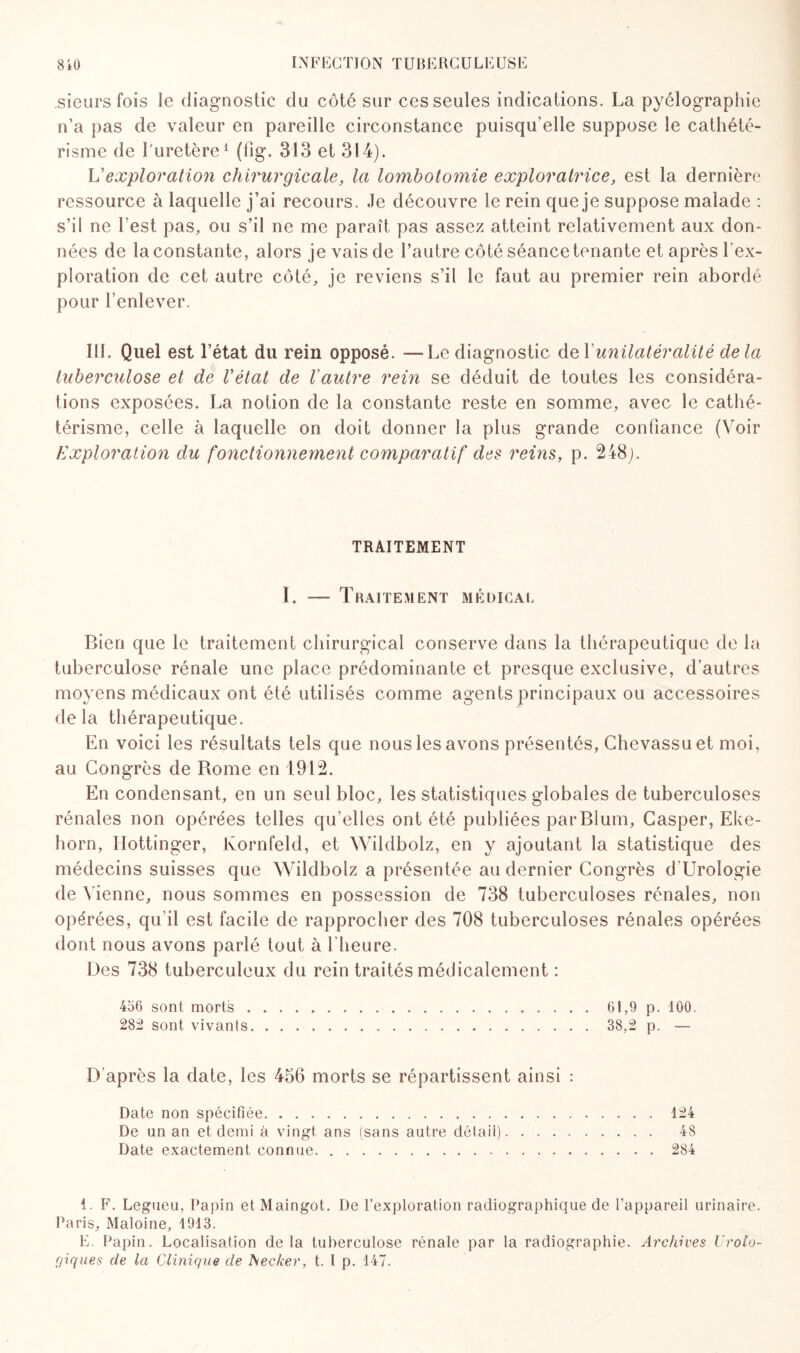 sieurs fois le diagnostic du côté sur ces seules indications. La pyélograpliie n’a pas de valeur en pareille circonstance puisqu’elle suppose le cathété¬ risme de l'uretère1 (fig. 313 et 314). L'exploration chirurgicale, la lombotomie exploratrice, est la dernière ressource à laquelle j’ai recours. Je découvre le rein que je suppose malade : s’il ne ! est pas, ou s’il ne me paraît pas assez atteint relativement aux don¬ nées de la constante, alors je vais de l’autre côté séance tenante et après l’ex¬ ploration de cet autre côté, je reviens s’il le faut au premier rein abordé pour l’enlever. III. Quel est l’état du rein opposé. —Le diagnostic del'unilatéralité delà tuberculose et de Vétat de Vautre rein se déduit de toutes les considéra¬ tions exposées. La notion de la constante reste en somme, avec le cathé¬ térisme, celle à laquelle on doit donner la plus grande confiance (Voir Exploration du fonctionnement comparatif des reins, p. 248). TRAITEMENT I. -— Traitement médical Bien que le traitement chirurgical conserve dans la thérapeutique de la tuberculose rénale une place prédominante et presque exclusive, d’autres moyens médicaux ont été utilisés comme agents principaux ou accessoires delà thérapeutique. En voici les résultats tels que nous les avons présentés, Chevassuet moi, au Congrès de Rome en 1912. En condensant, en un seul bloc, les statistiques globales de tuberculoses rénales non opérées telles qu’elles ont été publiées parBlum, Casper, Eke- horn, Hottinger, Kornfeld, et Wildbolz, en y ajoutant la statistique des médecins suisses que Wildbolz a présentée au dernier Congrès d’Uroîogie de Vienne, nous sommes en possession de 738 tuberculoses rénales, non opérées, qu'il est facile de rapprocher des 708 tuberculoses rénales opérées dont nous avons parlé tout à l'heure. Des 738 tuberculeux du rein traités médicalement : 456 sont morts 282 sont vivants D’après la date, les 456 morts se répartissent ainsi : Date non spécifiée.124 De un an et demi à vingt ans (sans autre détail). 48 Date exactement connue.284 61,9 p. 100. 38,2 p. — 1. F. Legueu, Papin etMaingot. De l’exploration radiographique de l'appareil urinaire. Paris, Maloine, 1913. E. Papin. Localisation delà tuberculose rénale par la radiographie. Archives Urolo¬