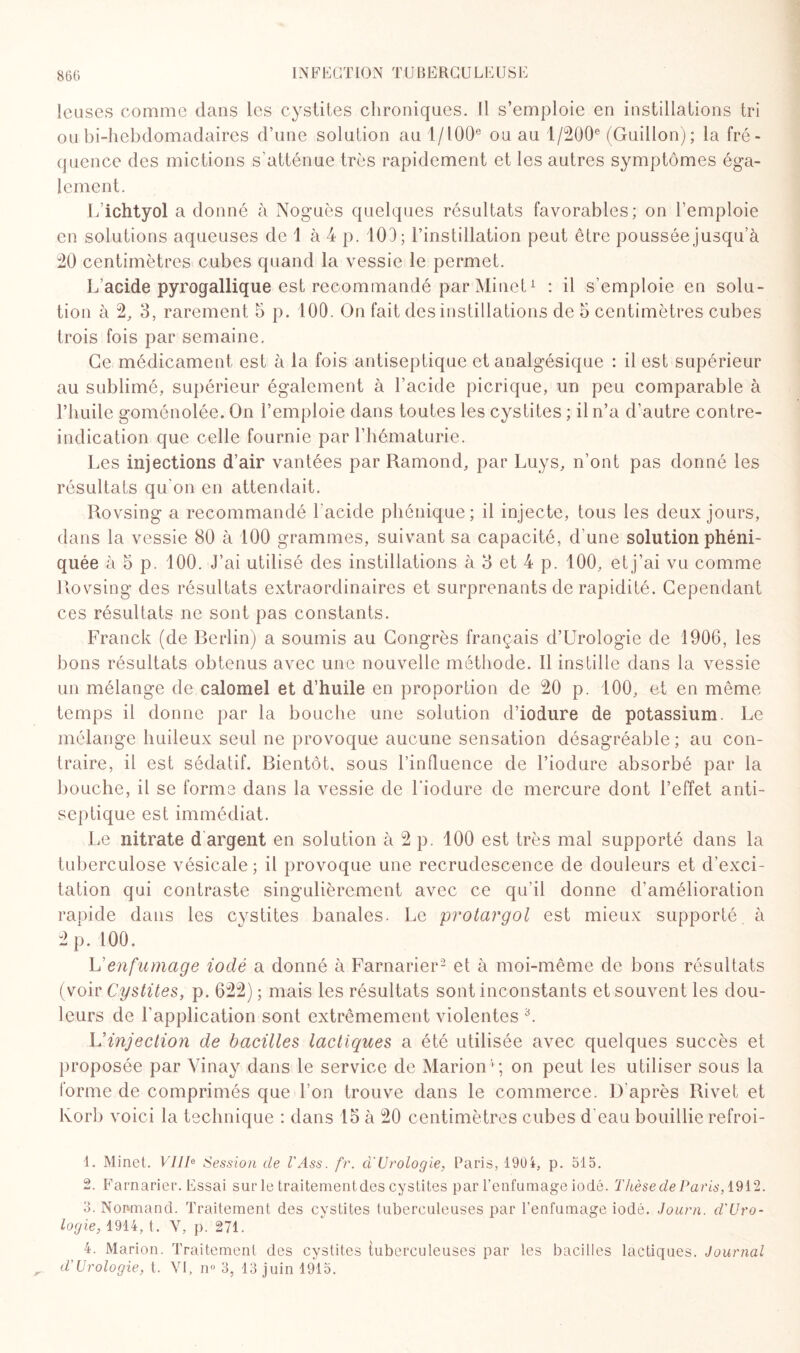 leuses comme dans les cystites chroniques. Il s’emploie en instillations tri oubi-hebdomadaires d’une solution aul/l00e ou au 1 /200e (Guillon); la fré¬ quence des mictions s'atténue très rapidement et les autres symptômes éga¬ lement. L’ichtyol a donné à Noguès quelques résultats favorables; on l’emploie en solutions aqueuses de 1 à 4 p. 103; l’instillation peut être poussée jusqu’à 20 centimètres cubes quand la vessie le permet. L’acide pyrogallique est recommandé par Minet1 : il s’emploie en solu¬ tion à 2, 3, rarement 5 p. 100. On fait des instillations de 5 centimètres cubes trois fois par semaine. Ce médicament est à la fois antiseptique et analgésique : il est supérieur au sublimé, supérieur également à l’acide picrique, un peu comparable à Lbuile goménolée. On l’emploie dans toutes les cystites ; il n’a d’autre contre- indication que celle fournie par l’hématurie. Les injections d’air vantées par Ramond, par Luys, n’ont pas donné les résultats qu'on en attendait. Rovsing a recommandé l'acide phénique; il injecte, tous les deux jours, dans la vessie 80 à 100 grammes, suivant sa capacité, d’une solution phéni- quée à 5 p. 100. J’ai utilisé des instillations à 3 et 4 p. 100, etj’ai vu comme Rovsing des résultats extraordinaires et surprenants de rapidité. Cependant ces résultats ne sont pas constants. Franck (de Berlin) a soumis au Congrès français d’Urologie de 1906, les bons résultats obtenus avec une nouvelle méthode. Il instille dans la vessie un mélange de calomel et d’huile en proportion de 20 p. 100, et en même temps il donne par la bouche une solution d’iodure de potassium. Le mélange huileux seul ne provoque aucune sensation désagréable ; au con¬ traire, il est sédatif. Bientôt, sous l’influence de l’iodure absorbé par la bouche, il se forme dans la vessie de l’iodure de mercure dont l’effet anti¬ septique est immédiat. Le nitrate d argent en solution à 2 p. 100 est très mal supporté dans la tuberculose vésicale ; il provoque une recrudescence de douleurs et d’exci¬ tation qui contraste singulièrement avec ce qu’il donne d'amélioration rapide dans les cystites banales. Le protargol est mieux supporté, à 2 p. 100. L’enfumage iodé a donné à Farnarier2 et à moi-même de bons résultats (voir Cystites, p. 622) ; mais les résultats sont inconstants et souvent les dou¬ leurs de l'application sont extrêmement violentes 3. L'injection de bacilles lactiques a été utilisée avec quelques succès et proposée par Vinay dans le service de Marion4; on peut les utiliser sous la forme de comprimés que l’on trouve dans le commerce. D'après Rivet et lvorb voici la technique : dans 15 à 20 centimètres cubes d'eau bouillie refroi- 1. Minet. VIII0 Session de l'Ass. fr. a Urologie, Paris, 190i, p. 515. 2. Farnarier. Essai sur le traitementdes cystites par l’enfumage iodé. Thèse de Paris, 1912. 3. Nonmand. Traitement des cystites tuberculeuses par l’enfumage iodé. Journ. d'Uro- logie, 1914, t. V, p. 271. 4. Marion. Traitement des cystites tuberculeuses par les bacilles lactiques. Journal d’Urologie, t. VI, n° 3, 13 juin 1915.