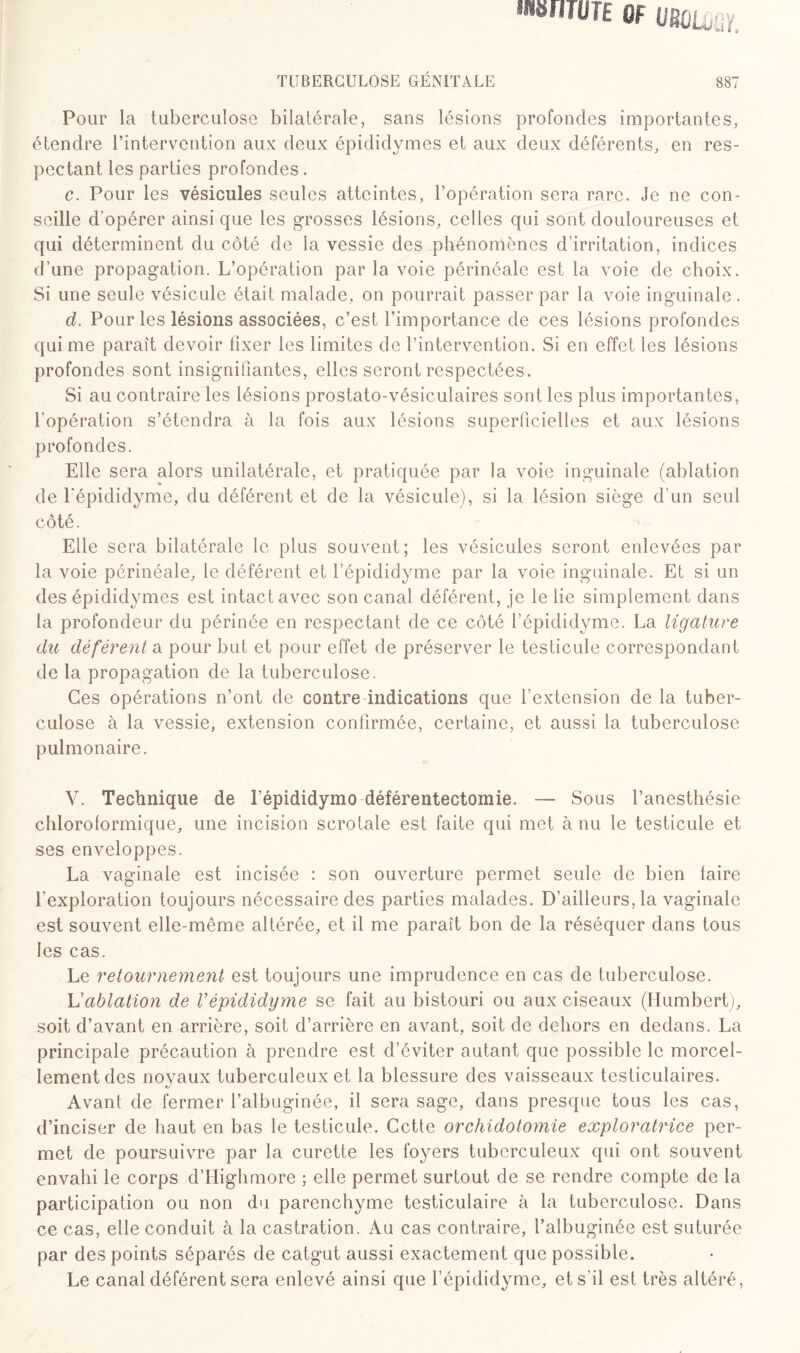 mmwn 0F URùLuul TUBERCULOSE GÉNITALE 887 Pour la tuberculose bilatérale, sans lésions profondes importantes, étendre l’intervention aux deux épididymes et aux deux déférents, en res¬ pectant les parties profondes. c. Pour les vésicules seules atteintes, l’opération sera rare. Je ne con¬ seille d’opérer ainsi que les grosses lésions, celles qui sont douloureuses et qui déterminent du côté de la vessie des phénomènes d'irritation, indices d’une propagation. L’opération par la voie périnéale est la voie de choix. Si une seule vésicule était malade, on pourrait passer par la voie inguinale . d. Pour les lésions associées, c’est l’importance de ces lésions profondes qui me paraît devoir fixer les limites de l’intervention. Si en effet les lésions profondes sont insignifiantes, elles seront respectées. Si au contraire les lésions prostato-vésiculaires sont les plus importantes, l’opération s’étendra à la fois aux lésions superficielles et aux lésions profondes. Elle sera alors unilatérale, et pratiquée par la voie inguinale (ablation de l'épididyme, du déférent et de la vésicule), si la lésion siège d’un seul côté. 1 Elle sera bilatérale le plus souvent; les vésicules seront enlevées par la voie périnéale, le déférent et l’épididyme par la voie inguinale. Et si un des épididymes est intact avec son canal déférent, je le lie simplement dans la profondeur du périnée en respectant de ce côté l’épididyme. La ligature du déférent a pour but et pour effet de préserver le testicule correspondant de la propagation de la tuberculose. Ces opérations n’ont de contre indications que l’extension de la tuber¬ culose à la vessie, extension confirmée, certaine, et aussi la tuberculose pulmonaire. V. Technique de l’épididymo déférentectomie. — Sous l’anesthésie chloroformique, une incision scrotale est faite qui met à nu le testicule et ses enveloppes. La vaginale est incisée : son ouverture permet seule de bien taire l’exploration toujours nécessaire des parties malades. D’ailleurs, la vaginale est souvent elle-même altérée, et il me paraît bon de la réséquer dans tous les cas. Le retournement est toujours une imprudence en cas de tuberculose. h'ablation de l’épididyme se fait au bistouri ou aux ciseaux (Humbert), soit d’avant en arrière, soit d’arrière en avant, soit de dehors en dedans. La principale précaution à prendre est d’éviter autant que possible le morcel¬ lement des noyaux tuberculeux et la blessure des vaisseaux testiculaires. Avant de fermer l’albuginée, il sera sage, dans presque tous les cas, d’inciser de haut en bas le testicule. Cette orchidotomie exploratrice per¬ met de poursuivre par la curette les foyers tuberculeux qui ont souvent envahi le corps d’Highmore ; elle permet surtout de se rendre compte de la participation ou non du parenchyme testiculaire à la tuberculose. Dans ce cas, elle conduit à la castration. Au cas contraire, l’albuginée est suturée par des points séparés de catgut aussi exactement que possible. Le canal déférent sera enlevé ainsi que l’épididyme, et s’il est très altéré,