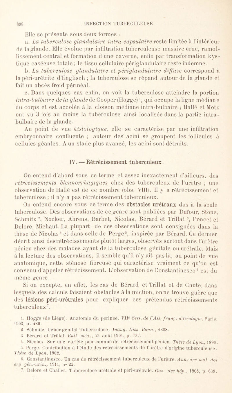 Elle se présente sous deux formes : a. La tuberculose glandulaire intra-capsulaire reste limitée à l’intérieur de la glande. Elle évolue par infiltration tuberculeuse massive crue, ramol¬ lissement central et formation d’une caverne, enfin par transformation kys¬ tique caséeuse totale; le tissu cellulaire périglandulaire reste indemne. b. La tuberculose glandulaire et périglandulaire diffuse correspond à la péri-urétrite d’Englisch ; la tuberculose se répand autour de la glande et fait un abcès froid périnéal. c. Dans quelques cas enfin, on voit la tuberculose atteindre la portion intr a-bulb aire de la g lande de Gooper (Ilogge) b qui occupe la ligne médiane du corps et est accolée à la cloison médiane intra-bulbaire ; Hallé et Motz ont vu 3 fois au moins la tuberculose ainsi localisée dans la partie intra- bulbaire de la glande. Au point de vue histologique, elle se caractérise par une infiltration embryonnaire confluente ; autour des' acini se groupent les follicules à cellules géantes. A un stade plus avancé, les acini sont détruits. IV. — Rétrécissement tuberculeux. On entend d’abord sous ce terme et assez inexactement d’ailleurs, des rétrécissements blennorrhagiques chez des tuberculeux de l’urètre ; une observation de Hallé est de ce nombre (obs. VIH). Il y a rétrécissement et tuberculose ; il n'y a pas rétrécissement tuberculeux. On entend encore sous ce terme des obstacles urétraux dus à la seule tuberculose. Des observations de ce genre sont publiées par Dufour, Stone, Schmitz 1 2, Nocker, Ahrens, Barbet, Nicolas, Bérard et Trillat 3, Poncet et Delore, Michaut. La plupart, de ces observations sont consignées dans la thèse de Nicolas 4 et dans celle de Perge5, inspirée par Bérard. Ce dernier décrit ainsi desrétrécissements plutôt larges, observés surtout dans l’urètre pénien chez des malades ayant de la tuberculose génitale ouurétrale. Mais à la lecture des observations, il semble qu’il n’y ait pas là, au point de vue anatomique, cette sténose fibreuse qui caractérise vraiment ce qu’on est convenu d’appeler rétrécissement. L’observation de Constantinesco6 est du même genre. Si on excepte, en effet, les cas de Bérard et Trillat et de Chute, dans lesquels des calculs faisaient obstacles à la miction, on ne trouve guère que des lésions péri-urétrales pour expliquer ces prétendus rétrécissements tuberculeux7. 1. Hogge (de Liège). Anatomie du périnée. Vil0 Sess. de l'Ass. franç. d'Urologie, Paris. 1903, p. 480. 2. Schmitz. Ueber génital Tuberkulose. Inaug. Diss. Bonn., 1888. 3. Bérard et Trillat. Bull, méd., 21 août 1901, p. 737. 4. Nicolas. Sur une variété peu connue de rétrécissement pénien. Thèse de Lyon, 1890. 5. Perge. Contribution à l’étude des rétrécissements de l’urètre d’origine tuberculeuse. Thèse de Lyon, 1902. 6. Constantinesco. Un cas de rétrécissement tuberculeux de l’urètre. Ann. des mal. des org. gén.-urin., 1911, n° 22. 7. Delore et Chalier. Tuberculose urétrale et péri-urétrale. Gaz. des hôp., 1908, p. 639.