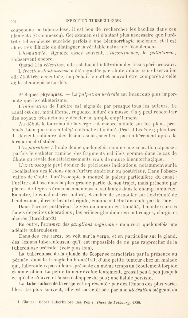 soupçonne la tuberculose, il est bon de rechercher les bacilles dans ces lilaments (Craciunescu). Cet examen est d’autant plus nécessaire que l’uré¬ trite tuberculeuse succède parfois à une blennorrhagie ancienne, et il est alors très difficile de distinguer la véritable nature de l’écoulement. Vhématurie, signalée assez souvent, Y incontinence, la pollakiurie, s’observent encore. Quand à la rétention, elle est due à l’infiltration des tissus péri-urétraux. L'érection douloureuse a été signalée par Chute : dans son observation elle était très accentuée, empêchait le coït et pouvait être comparée à celle de la chaudepisse cordée. 2° Signes physiques. — La palpation urélrale est beaucoup plus impor¬ tante que le cathétérisme. L’induration de l’urètre est signalée par presque tous les auteurs. Le canal est dur, moniliforme, rugueux, induré en masse. On y peut rencontrer des noyaux très nets ou y déceler un simple empâtement. Au début, le fourreau de la verge est encore mobile sur les plans pro¬ fonds, bien que souvent déjà œdématié et induré (Prat et Lecène) ; plus tard il devient solidaire des lésions sous-jacentes, particulièrement après la formation de fistules. L'explorateur à boule donne quelquefois comme une sensation râpeuse ; parfois le cathéter ramène des fragments calcifiés comme dans le cas de Chute ou révèle des rétrécissements vrais dénaturé blennorrhagique. Vurétroscopie peut donner de précieuses indications, notamment sur la localisation des lésions dans l'urètre antérieur ou postérieur. Dans l’obser¬ vation de Chute, l’urétroscopie a montré la pâleur particulière du canal : l’urètre est lisse dans la plus grande partie de son trajet, mais présente par places de légères érosions maculeuses, saillantes dans le champ lumineux. En outre, le canal est très induré, et au lieu de se mouler sur l'extrémité de l’endoscope, il reste béantet rigide, comme s’il étaitdistendu par de l’air. Dans l’urètre postérieur, le verumontanum est tuméfié, il montre sur ses flancs de petites ulcérations ; les orifices glandulaires sont rouges, élargis et ulcérés (Burckhardt). En outre, Y examen des ganglions inguinaux montrera quelquefois une adénite tuberculeuse. Dans des cas rares, on voit sur la verge, et en particulier sur le gland, des lésions tuberculeuses, qu’il est impossible de ne pas rapprocher de la tuberculose urétrale1 (voir plus loin). La tuberculose de la glande de Cooper se caractérise par la présence au périnée, dans le triangle bulbo-urétral, d’une petite tumeur chez un malade qui, tuberculeuxpar ailleurs, présente en même temps un écoulement torpide et amicrobien. La petite tumeur évolue lentement, grossit peu à peu jusqu’à ce qu’elle s’ouvre et laisse échapper du pus ; une fistule persiste. La tuberculose de la verge est représentée par des lésions des plus varia¬ bles. Le plus souvent, elle est caractérisée par une ulcération siégeant au 1. Clauss. Ueber Tuberkulose des Pénis. Thèse de Fribourg, 1889.