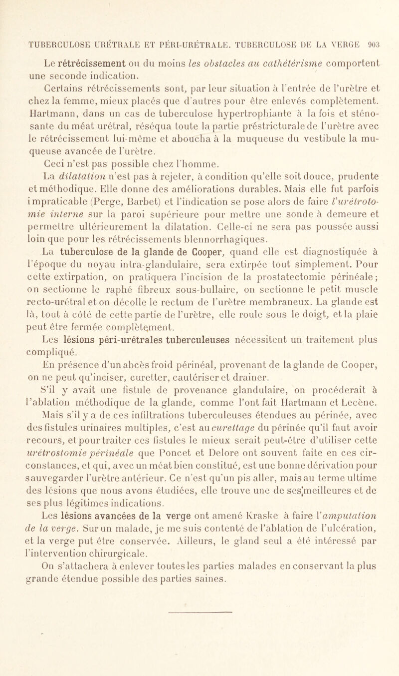 Le rétrécissement ou du moins les obstacles au cathétérisme comportent une seconde indication. Certains rétrécissements sont, par leur situation à l’entrée de l’urètre et chez la femme, mieux placés que d’autres pour être enlevés complètement. Hartmann, dans un cas de tuberculose hypertrophiante à la fois et sténo- sante du méat urétral, réséqua toute la partie préstricturale de l’urètre avec le rétrécissement lui-même et aboucha à la muqueuse du vestibule la mu¬ queuse avancée de l’urètre. Ceci n’est pas possible chez l'homme. La dilatation n’est pas à rejeter, à condition qu’elle soit douce, prudente et méthodique. Elle donne des améliorations durables. Mais elle fut parfois impraticable (Perge, Barbet) et l’indication se pose alors de faire l'urétroto¬ mie interne sur la paroi supérieure pour mettre une sonde à demeure et permettre ultérieurement la dilatation. Celle-ci ne sera pas poussée aussi loin que pour les rétrécissements blennorrhagiques. La tuberculose de la glande de Cooper, quand elle est diagnostiquée à l’époque du noyau intra-glanduiaire, sera extirpée tout simplement. Pour cette extirpation, on pratiquera l’incision de la prostatectomie périnéale; on sectionne le raphé fibreux sous-bullaire, on sectionne le petit muscle recto-urétral et on décolle le rectum de l’urètre membraneux. La glande est là, tout à côté de cette partie de l’urètre, elle roule sous le doigt, et la plaie peut être fermée complètement. Les lésions péri-urétrales tuberculeuses nécessitent un traitement plus compliqué. En présence d’un abcès froid périnéal, provenant de la glande de Cooper, on ne peut qu’inciser, curetter, cautériser et drainer. S’il y avait une fistule de provenance glandulaire, on procéderait à l’ablation méthodique de la glande, comme l’ont fait Hartmann et Lecène. Mais s’il y a de ces infiltrations tuberculeuses étendues au périnée, avec des fistules urinaires multiples, c’est au curettage du périnée qu’il faut avoir recours, et pour traiter ces fistules le mieux serait peut-être d’utiliser cette urétrostomie périnéale que Poncet et Delore ont souvent faite en ces cir¬ constances, et qui, avec un méat bien constitué, est une bonne dérivation pour sauvegarder l'urètre antérieur. Ce n’est qu’un pis aller, mais au terme ultime des lésions que nous avons étudiées, elle trouve une de sespneilleures et de ses plus légitimes indications. Les lésions avancées de la verge ont amené Kraske à faire Y amputation de la verge. Sur un malade, je me suis contenté de l’ablation de l’ulcération, et la verge put être conservée. Ailleurs, le gland seul a été intéressé par l’intervention chirurgicale. On s’attachera à enlever toutes les parties malades en conservant la plus grande étendue possible des parties saines.