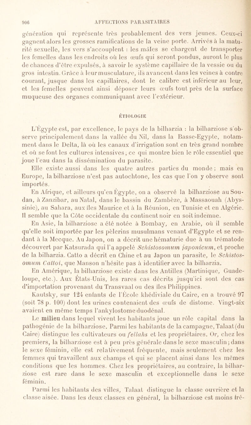génération qui représente très probablement des vers jeunes. Ceux-ci gagnentalors les grosses ramifications de la veine porte. Arrivés à la matu¬ rité sexuelle, les vers s’accouplent : les mâles se chargent de transporter les femelles dans les endroits où les œufs qui seront pondus, auront le plus de chances d’être expulsés, à savoir le système capillaire de la vessie ou du gros intestin. Grâce à leur musculature, ils avancent dans les veines à contre courant, jusque dans les capillaires, dont le calibre est inférieur au leur, et les femelles peuvent ainsi déposer leurs œufs tout près de la surface muqueuse des organes communiquant avec l’extérieur. ÉTIOLOGIE L’Egypte est, par excellence, le pays de la bilharzia : la bilharziose s'ob¬ serve principalement dans la vallée du Nil, dans la Basse-Egypte, notam¬ ment dans le Delta, là où les canaux d’irrigation sont en très grand nombre et où se font les cultures intensives, ce qui montre bien le rôle essentiel que joue l’eau dans la dissémination du parasite. Elle existe aussi dans les quatre autres parties du monde ; mais en Europe, la bilharziose n’est pas autochtone, les cas que l'on y observe sont importés. En Afrique, et ailleurs qu’en Egypte, on a observé la bilharziose au Sou¬ dan, à Zanzibar, au Natal, dans le bassin du Zambèze, à Massaouah (Abys¬ sinie), au Sahara, aux îles Maurice et à la Réunion, en Tunisie et en Algérie. Il semble que la Côte occidentale du continent noir en soit indemne. En Asie, la bilharziose a été notée à Bombay, en Arabie, où il semble qu’elle soit importée par les pèlerins musulmans venant d’Egypte et se ren¬ dant à la Mecque. Au Japon, on a décrit une hématurie due à un trématode découvert par Katsurada qui l’a appelé Schistosomum japonicum, et proche de la bilharzia. Catto a décrit en Chine et au Japon un parasite, le Schistos¬ omum Cattoi, que Manson n’hésite pas à identifier avec la bilharzia. En Amérique, la bilharziose existe dans les Antilles (Martinique, Guade¬ loupe, etc.). Aux Etats-Unis, les rares cas décrits jusqu’ici sont des cas d’importation provenant du Transvaal ou des îles Philippines. Kautsky, sur 124 enfants de l’École khédiviale du Caire, en a trouvé 97 (soit 78 p. 100) dont les urines contenaient des œufs de distome. Vingt-six avaient en même temps l’ankylostome duodénal. Le milieu dans lequel vivent les habitants joue un rôle capital dans la pathogénie de la bilharziose. Parmi les habitants de la campagne, Talaat (du Caire) distingue les cultivateurs ou fellahs et les propriétaires. Or, chez les premiers, la bilharziose est à peu près générale dans le sexe masculin; dans le sexe féminin, elle est relativement fréquente, mais seulement chez les femmes qui travaillent aux champs et qui se placent ainsi dans les mêmes conditions que les hommes. Chez les propriétaires, au contraire, la bilhar¬ ziose est rare dans le sexe masculin et exceptionnelle dans le sexe féminin. Parmi les habitants des villes, Talaat distingue la classe ouvrière et la classe aisée. Dans les deux classes en général, la bilharziose est moins fré-