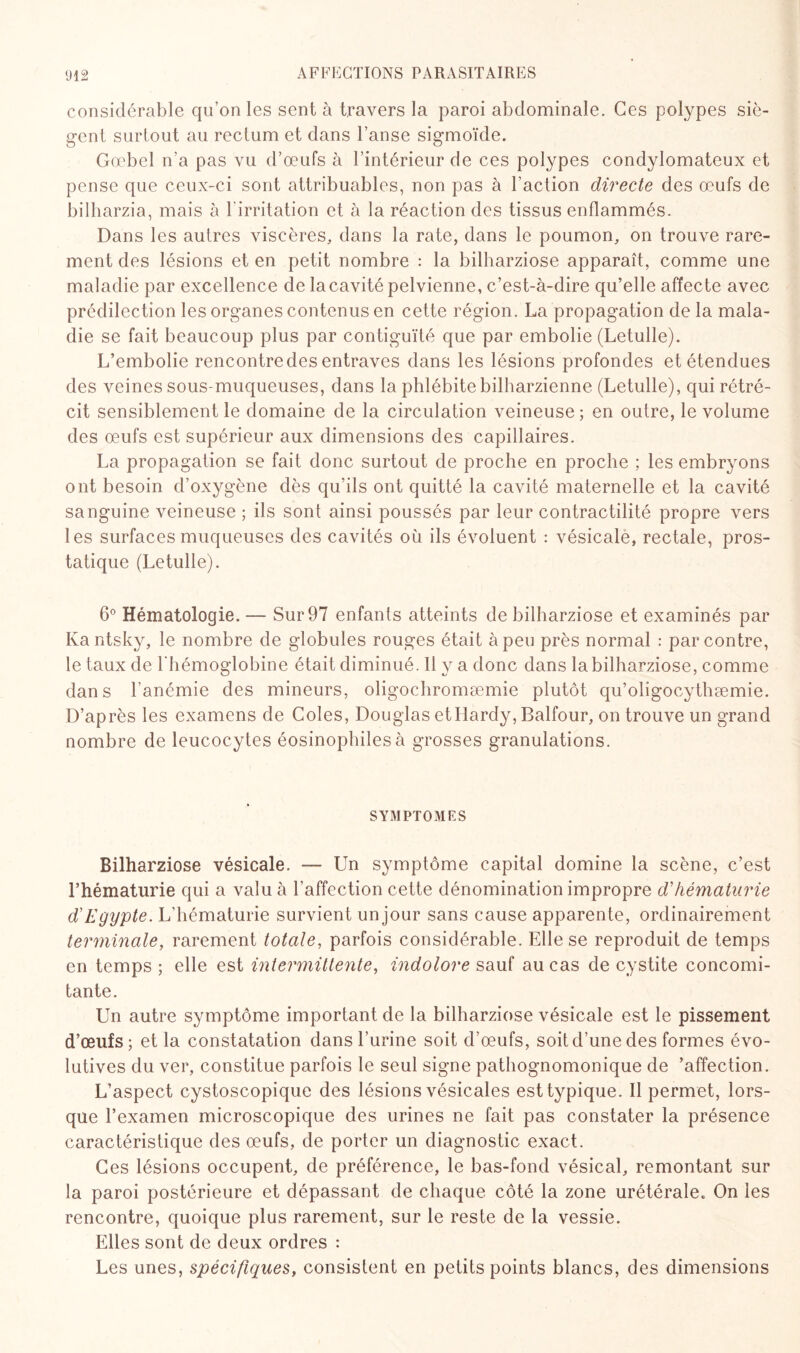 considérable qu’on les sent à travers la paroi abdominale. Ces polypes siè¬ gent surtout au rectum et dans l’anse sigmoïde. Gœbel n’a pas vu d’œufs à l’intérieur de ces polypes condylomateux et pense que ceux-ci sont attribuables, non pas à l’action directe des œufs de bilharzia, mais à l'irritation et à la réaction des tissus enflammés. Dans les autres viscères, dans la rate, dans le poumon, on trouve rare¬ ment des lésions et en petit nombre : la bilharziose apparaît, comme une maladie par excellence de la cavité pelvienne, c’est-à-dire qu’elle affec te avec prédilection les organes contenus en cette région. La propagation de la mala¬ die se fait beaucoup plus par contiguïté que par embolie (Letulle). L’embolie rencontre des entraves dans les lésions profondes et étendues des veines sous-muqueuses, dans la phlébite bilharzienne (Letulle), qui rétré¬ cit sensiblement le domaine de la circulation veineuse; en outre, le volume des œufs est supérieur aux dimensions des capillaires. La propagation se fait donc surtout de proche en proche ; les embryons ont besoin d’oxygène dès qu’ils ont quitté la cavité maternelle et la cavité sanguine veineuse ; ils sont ainsi poussés par leur contractilité propre vers les surfaces muqueuses des cavités où ils évoluent : vésicale, rectale, pros¬ tatique (Letulle). 6° Hématologie. —■ Sur 97 enfants atteints de bilharziose et examinés par Kantsky, le nombre de globules rouges était à peu près normal : par contre, le taux de l'hémoglobine était diminué. Il y a donc dans la bilharziose, comme dans l’anémie des mineurs, oligochromæmie plutôt qu’oligocythæmie. D’après les examens de Coles, Douglas etIlardy, Balfour, on trouve un grand nombre de leucocytes éosinophiles à grosses granulations. SYMPTOMES Bilharziose vésicale. — Un symptôme capital domine la scène, c’est l’hématurie qui a valu à l'affection cette dénomination impropre d'hématurie d'Egypte. L’hématurie survient un jour sans cause apparente, ordinairement terminale, rarement totale, parfois considérable. Elle se reproduit de temps en temps ; elle est intermittente, indolore sauf au cas de cystite concomi¬ tante. Un autre symptôme important de la bilharziose vésicale est le pissement d’œufs ; et la constatation dans l’urine soit d’œufs, soit d’une des formes évo¬ lutives du ver, constitue parfois le seul signe pathognomonique de ’affection. L’aspect cystoscopique des lésions vésicales est typique. Il permet, lors¬ que l’examen microscopique des urines ne fait pas constater la présence caractéristique des œufs, de porter un diagnostic exact. Ces lésions occupent, de préférence, le bas-fond vésical, remontant sur la paroi postérieure et dépassant de chaque côté la zone urétérale. On les rencontre, quoique plus rarement, sur le reste de la vessie. Elles sont de deux ordres : Les unes, spécifiques, consistent en petits points blancs, des dimensions