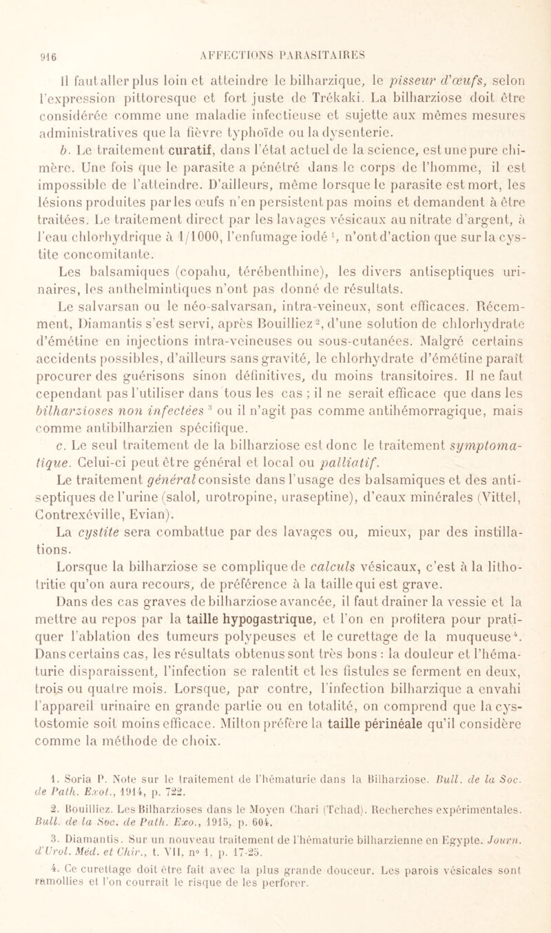 Il fautaller plus loin et atteindre le bilharzique, le pisseur d'œufs, selon l’expression pittoresque et fort juste de Trékaki. La bilharziose doit être considérée comme une maladie infectieuse et sujette aux mêmes mesures administratives que la fièvre typhoïde ou la dysenterie. b. Le traitement curatif, dans l’état actuel de la science, est une pure chi¬ mère. Une fois que le parasite a pénétré dans le corps de l’homme, il est impossible de l’atteindre. D’ailleurs, même lorsque le parasite est mort, les lésions produites parles œufs n’en persistent pas moins et demandent à être traitées. Le traitement direct par les lavages vésicaux au nitrate d’argent, à l’eau chlorhydrique à 1/1000, l’enfumage iodé f n’ont d’action que sur la cys¬ tite concomitante. Les balsamiques (copahu, térébenthine), les divers antiseptiques uri¬ naires, les anthelmintiques n’ont pas donné de résultats. Le salvarsan ou le néo-salvarsan, intra-veineux, sont efficaces. Récem¬ ment, Diamantis s’est servi, après Bouilliez1 2, d’une solution de chlorhydrate d’émétine en injections intra-veineuses ou sous-cutanées. Malgré certains accidents possibles, d’ailleurs sans gravité, le chlorhydrate d’émétine paraît procurer des guérisons sinon définitives, du moins transitoires. Il ne faut cependant pas l’utiliser dans tous les cas ; il ne serait efficace que dans les bilharzioses non infectées 3 ou il n’agit pas comme antihémorragique, mais comme antibilharzien spécifique. c. Le seul traitement de la bilharziose est donc le traitement symptoma¬ tique. Celui-ci peut être général et local ou palliatif. Le traitement général consiste dans l’usage des balsamiques et des anti¬ septiques de l’urine (salol, urotropine, uraseptine), d’eaux minérales (Vittel, Contrexéville, Evian). La cystite sera combattue par des lavages ou, mieux, par des instilla¬ tions. Lorsque la bilharziose se complique de calculs vésicaux, c’est à la litho- tritie qu’on aura recours, de préférence à la taille qui est grave. Dans des cas graves de bilharziose avancée, il faut drainer la vessie et la mettre au repos par la taille hypogastrique, et l'on en profitera pour prati¬ quer l’ablation des tumeurs polypeuses et le curettage de la muqueuse4. Dans certains cas, les résultats obtenus sont très bons : la douleur et l’héma¬ turie disparaissent, l’infection se ralentit et les fistules se ferment en deux, trois ou quatre mois. Lorsque, par contre, l'infection bilharzique a envahi l’appareil urinaire en grande partie ou en totalité, on comprend que la cys¬ tostomie soit moins efficace. Milton préfère la taille périnéale qu’il considère comme la méthode de choix. 1. Soria P. Note sur le traitement de l’hématurie dans la Bilharziose. Bull, de la Soc. de Path. Exot., 1914, p. 722. 2. Bouilliez. Les Bilharzioses dans le Moyen Chari (Tchad). Recherches expérimentales. Bull, de la Soc. de Path. Exo., 1915, p. 604. 3. Diamantis. Sur un nouveau traitement de l’hématurie bilharzienne en Egypte. Joarn. d'Urol. Méd. et Chir., t. VII, n° 1, p. 17-25. 4. Ce curettage doit être fait avec la plus grande douceur. Les parois vésicales sont ramollies et l’on courrait le risque de les perforer.