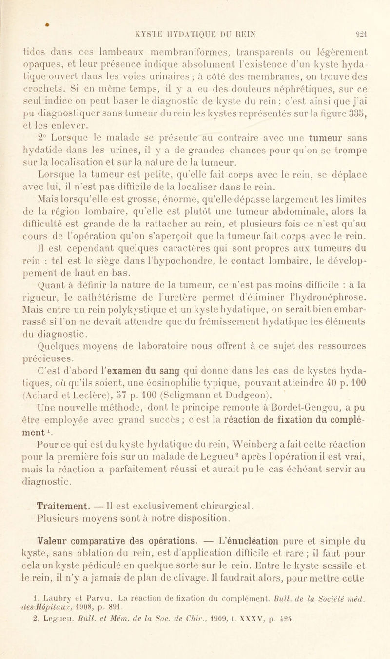 ticles dans ces lambeaux membraniformes, transparents ou légèrement opaques, et leur présence indique absolument l’existence d’un kyste hyda¬ tique ouvert dans les voies urinaires ; à côté des membranes, on trouve des crochets. Si en même temps, il y a eu des douleurs néphrétiques, sur ce seul indice on peut baser le diagnostic de kyste du rein ; c’est ainsi que j’ai pu diagnostiquer sans tumeur du rein les kystes représentés sur la figure 335, et les enlever. 2° Lorsque le malade se présente au contraire avec une tumeur sans hydatide dans les urines, il y a de grandes chances pour qu’on se trompe sur la localisation et sur la nature de la tumeur. Lorsque la tumeur est petite, qu’elle fait corps avec le rein, se déplace avec lui, il n’est pas difficile de la localiser dans le rein. Mais lorsqu’elle est grosse, énorme, qu’elle dépasse largement les limites de la région lombaire, qu’elle est plutôt une tumeur abdominale, alors la difficulté est grande de la rattacher au rein, et plusieurs fois ce n’est qu’au cours de l'opération qu’on s’aperçoit que la tumeur fait corps avec le rein. Il est cependant quelques caractères qui sont propres aux tumeurs du rein : tel est le siège dans f hypochondre, le contact lombaire, le dévelop¬ pement de haut en bas. Quant à définir la nature de la tumeur, ce n’est pas moins difficile : à la rigueur, le cathétérisme de l'uretère permet d’éliminer l’hydronéphrose. Mais entre un rein polykystique et un kyste hydatique, on serait bien embar¬ rassé si I on ne devait attendre que du frémissement hydatique les éléments du diagnostic. Quelques moyens de laboratoire nous offrent à ce sujet des ressources précieuses. C’est d’abord l'examen du sang qui donne dans les cas de kystes hyda¬ tiques, où qu’ils soient, une éosinophilie typique, pouvant atteindre 40 p. 100 (Achard et Leclère), 57 p. 100 (Seligmann et Dudgeon). Une nouvelle méthode, dont le principe remonte à Bordet-Gengou, a pu être employée avec grand succès ; c’est la réaction de fixation du complé¬ ment L Pour ce qui est du kyste hydatique du rein, Weinberg a fait cette réaction pour la première fois sur un malade de Legueu1 2 après l’opération il est vrai, mais la réaction a parfaitement réussi et aurait pu le cas échéant servir au diagnostic. Traitement. — Il est exclusivement chirurgical. Plusieurs moyens sont à notre disposition. Valeur comparative des opérations. — L’énucléation pure et simple du kyste, sans ablation du rein, est d’application difficile et rare; il faut pour cela un kyste pédiculé en quelque sorte sur le rein. Entre le kyste sessile et le rein, il n’y a jamais de plan de clivage. Il faudrait alors, pour mettre cette 1. Laubry et Parvu. La réaction cle fixation du complément. Bull, de la Société méd. des Hôpitaux', 1908, p. 891. 2. Legueu. Bull, et Me'm. de la Soc. de Chir., 1909, t. XXXV, p. 424.