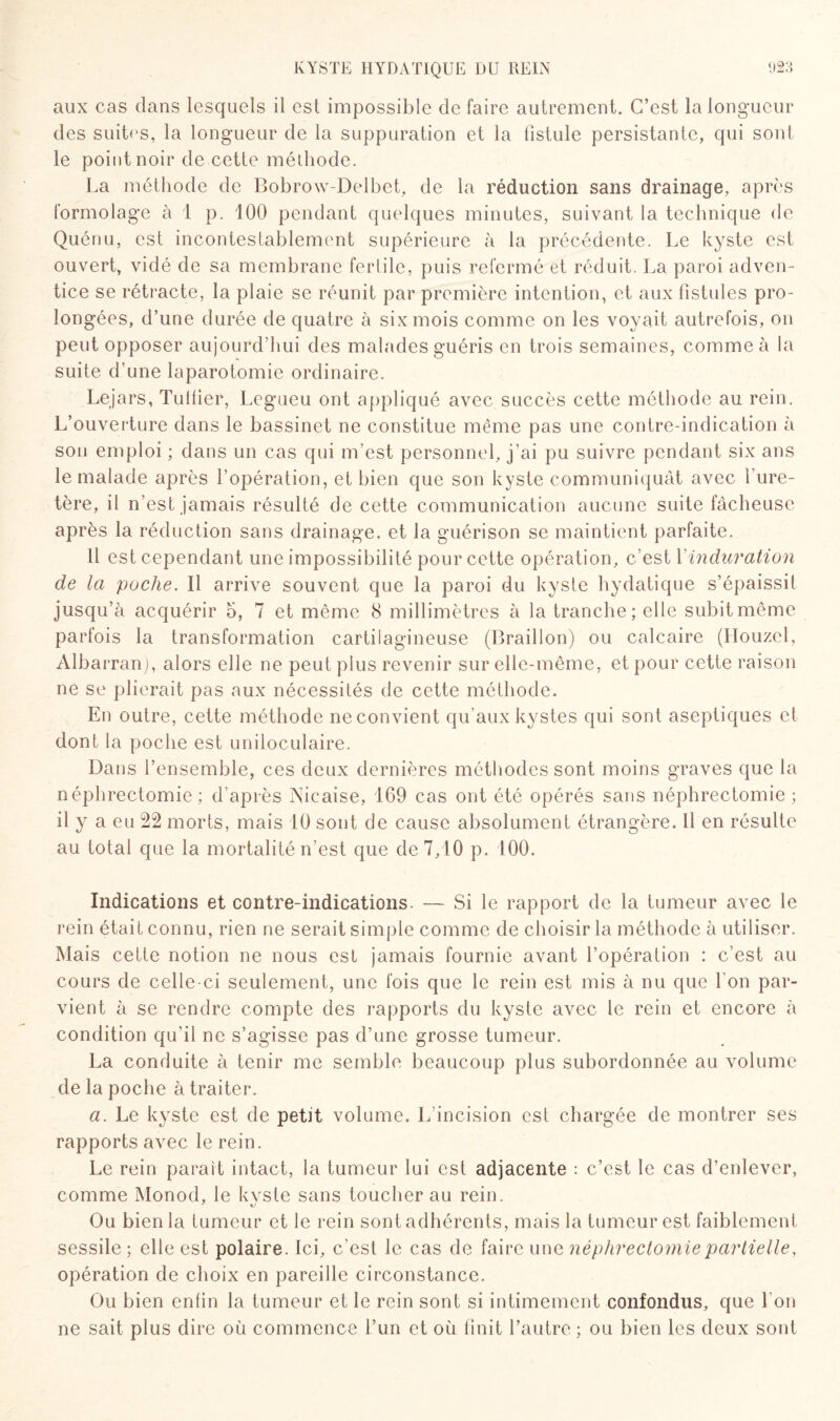 aux cas dans lesquels il est impossible de faire autrement. C’est la longueur des suites, la longueur de la suppuration et la fistule persistante, qui sont le point noir de cette méthode. La méthode de Bobrow-Delbet, de la réduction sans drainage, après formolage à 1 p. 100 pendant quelques minutes, suivant la technique de Quénu, est incontestablement supérieure à la précédente. Le kyste est ouvert, vidé de sa membrane fertile, puis refermé et réduit. La paroi adven¬ tice se rétracte, la plaie se réunit par première intention, et aux fistules pro¬ longées, d’une durée de quatre à six mois comme on les voyait autrefois, on peut opposer aujourd’hui des malades guéris en trois semaines, comme à la suite d’une laparotomie ordinaire. Lejars, Tuilier, Legueu ont appliqué avec succès cette méthode au rein. L’ouverture dans le bassinet ne constitue même pas une contre-indication à sou emploi ; dans un cas qui m’est personnel, j’ai pu suivre pendant six ans le malade après l’opération, et bien que son kyste communiquât avec l’ure¬ tère, il n’est jamais résulté de cette communication aucune suite fâcheuse après la réduction sans drainage, et la guérison se maintient parfaite. 11 est cependant une impossibilité pour cette opération, c’est 1 induration de la poche. Il arrive souvent que la paroi du kyste hydatique s’épaissit jusqu’à acquérir 5, 7 et môme 8 millimètres à la tranche; elle subit même parfois la transformation cartilagineuse (Braillon) ou calcaire (IIouzcl, Albarran), alors elle ne peut plus revenir sur elle-même, et pour cette raison ne se plierait pas aux nécessités de cette méthode. En outre, cette méthode ne convient qu’aux kystes qui sont aseptiques et dont la poche est uniloculaire. Dans l’ensemble, ces deux dernières méthodes sont moins graves que la néphrectomie: d’après Nicaise, 169 cas ont été opérés sans néphrectomie ; il y a eu 22 morts, mais 10 sont de cause absolument étrangère. Il en résulte au total que la mortalité n’est que de 7,10 p. 100. Indications et contre-indications. — Si le rapport de la tumeur avec le rein était connu, rien ne serait simple comme de choisir la méthode à utiliser. Mais cette notion ne nous est jamais fournie avant l’opération : c’est au cours de celle-ci seulement, une fois que le rein est mis à nu que l'on par¬ vient à se rendre compte des rapports du kyste avec le rein et encore à condition qu’il ne s’agisse pas d’une grosse tumeur. La conduite à tenir me semble beaucoup plus subordonnée au volume de la poche à traiter. a. Le kyste est de petit volume. L’incision est chargée de montrer ses rapports avec le rein. Le rein parait intact, la tumeur lui est adjacente : c’est le cas d’enlever, comme Monod, le kvste sans toucher au rein. Ou bien la tumeur et le rein sont adhérents, mais la tumeur est faiblement sessile ; elle est polaire. Ici, c’est le cas de faire un e néphrectomie partielle, opération de choix en pareille circonstance. Ou bien enfin la tumeur et le rein sont si intimement confondus, que I on ne sait plus dire où commence l’un et où finit l’autre ; ou bien les deux sont