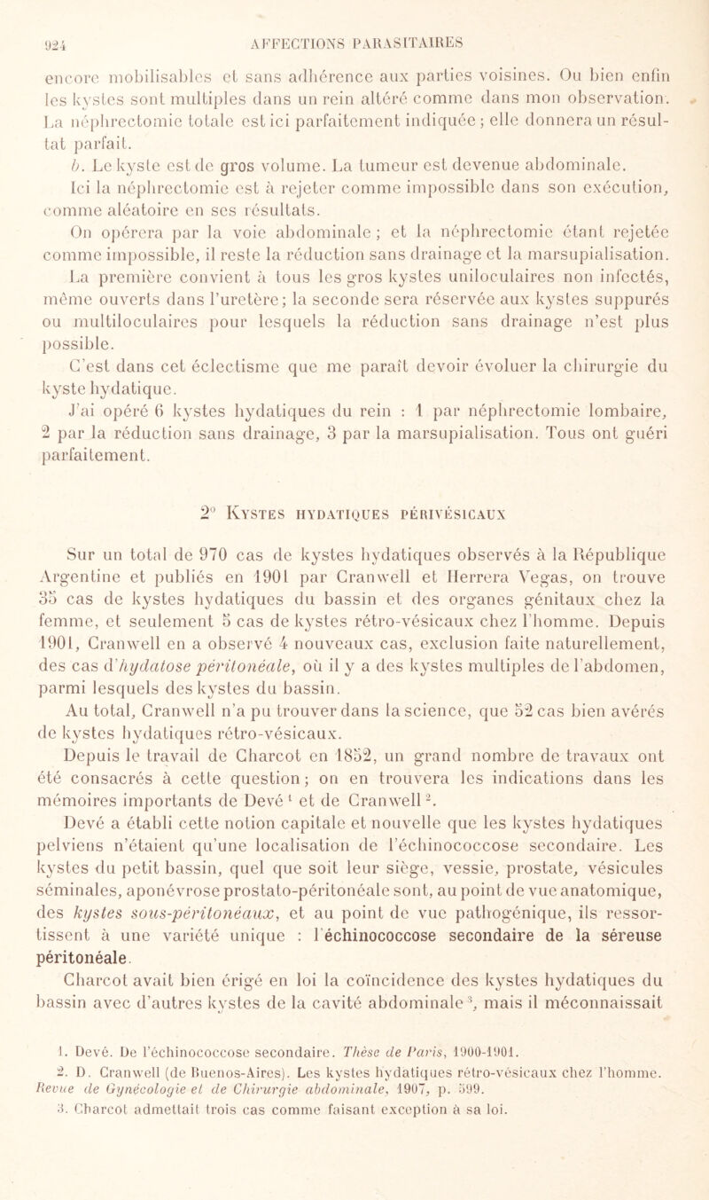 encore mobilisables et sans adhérence aux parties voisines. Ou bien enfin les kystes sont multiples dans un rein altéré comme dans mon observation. La néphrectomie totale est ici parfaitement indiquée ; elle donnera un résul¬ tat parfait. b. Le kyste est de gros volume. La tumeur est devenue abdominale. Ici la néphrectomie est à rejeter comme impossible dans son exécution, comme aléatoire en ses résultats. On opérera par la voie abdominale ; et la néphrectomie étant rejetée comme impossible, il reste la réduction sans drainage et la marsupialisation. La première convient à tous les gros kystes uniloculaires non infectés, même ouverts dans l’uretère; la seconde sera réservée aux kystes suppurés ou multiloculaires pour lesquels la réduction sans drainage n’est plus possible. C’est dans cet éclectisme que me paraît devoir évoluer la chirurgie du kyste hydatique. J’ai opéré 6 kystes hydatiques du rein : 1 par néphrectomie lombaire, 2 par la réduction sans drainage, 3 par la marsupialisation. Tous ont guéri parfaitement. 2° Kystes hydatiques périvésicaux Sur un total de 970 cas de kystes hydatiques observés à la République Argentine et publiés en 1901 par Cranwell et Ilerrera Vegas, on trouve 35 cas de kystes hydatiques du bassin et des organes génitaux chez la femme, et seulement 5 cas de kystes rétro-vésicaux chez l’homme. Depuis 1901, Cranwell en a observé 4 nouveaux cas, exclusion faite naturellement, des cas d’hydatose péritonéale, ou il y a des kystes multiples de l’abdomen, parmi lesquels des kystes du bassin. Au total, Cranwell n’a pu trouver dans la science, que 52 cas bien avérés de kystes hydatiques rétro-vésicaux. Depuis le travail de Charcot en 1852, un grand nombre de travaux ont été consacrés à cette question ; on en trouvera les indications dans les mémoires importants de Devé 1 et de Cranwell2. Devé a établi cette notion capitale et nouvelle que les kystes hydatiques pelviens n’étaient qu’une localisation de l’échinococcose secondaire. Les kystes du petit bassin, quel que soit leur siège, vessie, prostate, vésicules séminales, aponévrose prostato-péritonéale sont, au point de vue anatomique, des kystes sous-péritonéaux, et au point de vue pathogénique, ils ressor¬ tissent à une variété unique : 1 échinococcose secondaire de la séreuse péritonéale. Charcot avait bien érigé en loi la coïncidence des kystes hydatiques du bassin avec d’autres kystes de la cavité abdominale3, mais il méconnaissait 1. Devé. De l’échinococcose secondaire. Thèse de Paris, 1900-1901. 2. D. Cranwell (de Buenos-Aires). Les kystes hydatiques rétro-vésicaux chez l’homme. Revue de Gynécologie et de Chirurgie abdominale, 1907, p. 599. 3. Charcot admettait trois cas comme faisant exception à sa loi.