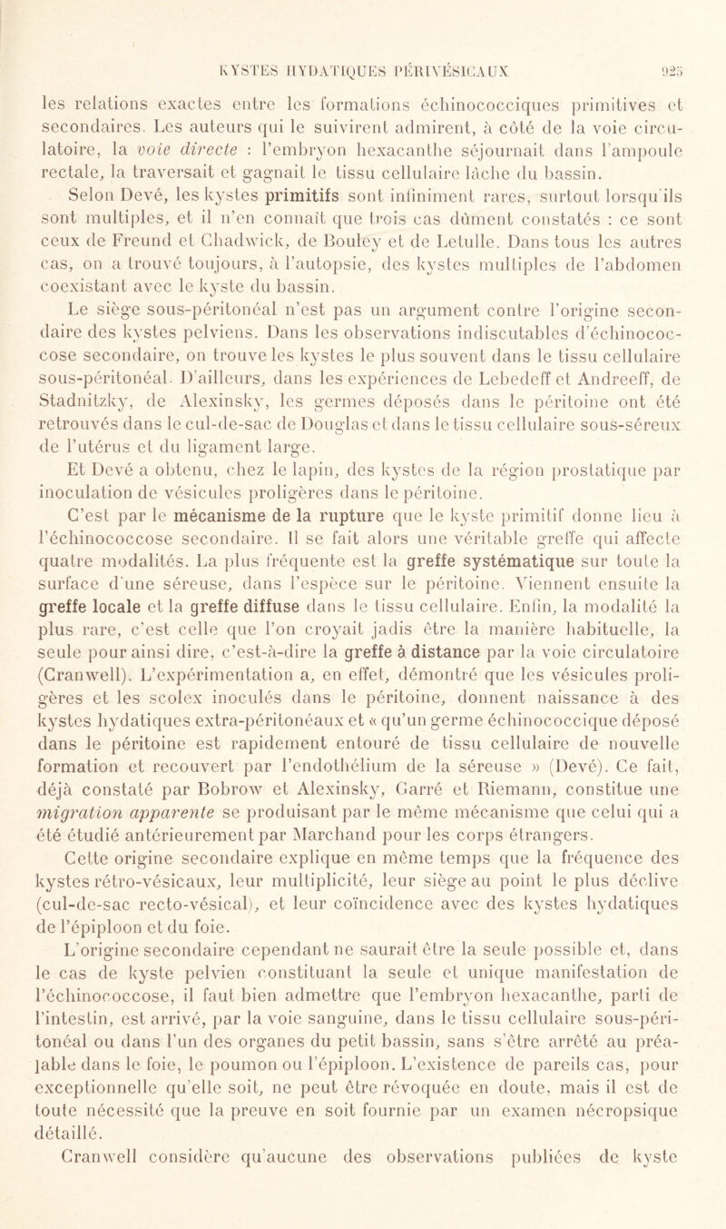 les relations exactes entre les formations échinococciques primitives et secondaires. Les auteurs qui le suivirent admirent, à côté de la voie circu¬ latoire, la voie directe : l’embryon hexacanthe séjournait dans l’ampoule rectale, la traversait et gagnait le tissu cellulaire lâche du bassin. Selon Devé, les kystes primitifs sont infiniment rares, surtout lorsqu ils sont multiples, et il n’en connaît que trois cas dûment constatés : ce sont ceux de Freund et Chadwick, de Bouley et de Letulle. Dans tous les autres cas, on a trouvé toujours, à l’autopsie, des kystes multiples de l’abdomen coexistant avec le kyste du bassin. Le siège sous-péritonéal n’est pas un argument contre l’origine secon¬ daire des kystes pelviens. Dans les observations indiscutables d échinococ¬ cose secondaire, on trouve les kystes le plus souvent dans le tissu cellulaire sous-péritonéal. D'ailleurs, dans les expériences de Lebedeff et Andreeff, de Stadnitzky, de Alexinsky, les germes déposés dans le péritoine ont été retrouvés dans le cul-de-sac de Douglas et dans le tissu cellulaire sous-séreux de l’utérus et du ligament large. Et Devé a obtenu, chez le lapin, des kystes de la région prostatique par inoculation de vésicules proligères dans le péritoine. C’est par le mécanisme de la rupture que le kyste primitif donne lieu à l’échinococcose secondaire. Il se fait alors une véritable greffe qui affecte quatre modalités. La plus fréquente est la greffe systématique sur toute la surface d'une séreuse, dans l’espèce sur le péritoine. Viennent ensuite la greffe locale et la greffe diffuse dans le tissu cellulaire. Enfin, la modalité la plus rare, c’est celle que l’on croyait jadis être la manière habituelle, la seule pour ainsi dire, c’est-à-dire la greffe à distance par la voie circulatoire (Cranwell). L’expérimentation a, en effet, démontré que les vésicules proli¬ gères et les scolex inoculés dans le péritoine, donnent naissance à des kystes hydatiques extra-péritonéaux et « qu’un germe échinococcique déposé dans le péritoine est rapidement entouré de tissu cellulaire de nouvelle formation et recouvert par l’endothélium de la séreuse » (Devé). Ce fait, déjà constaté par Bobrow et Alexinsky, Carré et Riemann, constitue une migration apparente se produisant par le même mécanisme que celui qui a été étudié antérieurement par Marchand pour les corps étrangers. Cette origine secondaire explique en même temps que la fréquence des kystes rétro-vésicaux, leur multiplicité, leur siège au point le plus déclive (cul-de-sac recto-vésical), et leur coïncidence avec des kystes hydatiques de l’épiploon et du foie. L’origine secondaire cependant ne saurait être la seule possible et, dans le cas de kyste pelvien constituant la seule et unique manifestation de l’échinococcose, il faut bien admettre que l’embryon hexacanthe, parti de l’intestin, est arrivé, par la voie sanguine, dans le tissu cellulaire sous-péri¬ tonéal ou dans l’un des organes du petit bassin, sans s’être arrêté au préa¬ lable dans le foie, le poumon ou l’épiploon. L’existence de pareils cas, pour exceptionnelle qu elle soit, ne peut être révoquée en doute, mais il est de toute nécessité que la preuve en soit fournie par un examen nécropsique détaillé. Cranwell considère qu’aucune des observations publiées de kyste