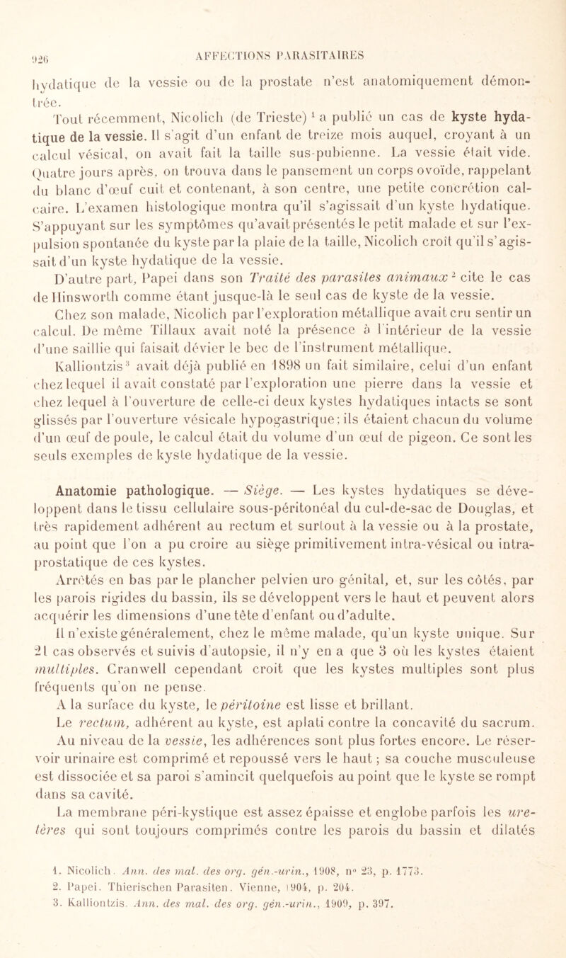 926 hydatique de la vessie ou de la prostate n’est anatomiquement démon¬ trée. Tout récemment, Nicolich (de Trieste)1 a publié un cas de kyste hyda¬ tique de la vessie. Il s’agit d’un enfant de treize mois auquel, croyant à un calcul vésical, on avait fait la taille sus-pubienne. La vessie était vide. Quatre jours après, on trouva dans le pansement un corps ovoïde, rappelant du blanc d’œuf cuit et contenant, à son centre, une petite concrétion cal¬ caire. L’examen histologique montra qu’il s’agissait d’un kyste hydatique. S’appuyant sur les symptômes qu’avait présentés le petit malade et sur l’ex¬ pulsion spontanée du kyste par la plaie de la taille, Nicolich croît qu’il s’agis¬ sait d’un kyste hydatique de la vessie. D’autre part, Papei dans son Traité des parasites animaux 2 cite le cas de Hinsworth comme étant jusque-là le seul cas de kyste de la vessie. Chez son malade, Nicolich par l’exploration métallique avait cru sentir un calcul. De meme Tillaux avait noté la présence à l'intérieur de la vessie d’une saillie qui faisait dévier le bec de 1 instrument métallique. Kalliontzis3 avait déjà publié en 1898 un fait similaire, celui d’un enfant chez lequel il avait constaté par l’exploration une pierre dans la vessie et chez lequel à l’ouverture de celle-ci deux kystes hydatiques intacts se sont glissés par l’ouverture vésicale hypogastrique; iis étaient chacun du volume d’un œuf de poule, le calcul était du volume d’un œul de pigeon. Ce sont les seuls exemples de kyste hydatique de la vessie. Anatomie pathologique. — Siège. — Les kystes hydatiques se déve¬ loppent dans le tissu cellulaire sous-péritonéal du cul-de-sac de Douglas, et très rapidement adhérent au rectum et surtout à la vessie ou à la prostate, au point que l’on a pu croire au siège primitivement intra-vésical ou intra- prostatique de ces kystes. Arretés en bas par le plancher pelvien uro génital, et, sur les côtés, par les parois rigides du bassin, ils se développent vers le haut et peuvent alors acquérir les dimensions d’une tête d’enfant ou d’adulte. 11 n’existe généralement, chez le même malade, qu’un kyste unique. Sur 21 cas observés et suivis d’autopsie, il n’y en a que 3 où les kystes étaient multiples. Cranwell cependant croit que les kystes multiples sont plus fréquents qu’on ne pense. A la surface du kyste, le péritoine est lisse et brillant. Le rectum, adhérent au kyste, est aplati contre la concavité du sacrum. Au niveau de la vessie, les adhérences sont plus fortes encore. Le réser¬ voir urinaire est comprimé et repoussé vers le haut ; sa couche musculeuse est dissociée et sa paroi s’amincit quelquefois au point que le kyste se rompt dans sa cavité. La membrane péri-kystique est assez épaisse et englobe parfois les ure¬ tères qui sont toujours comprimés contre les parois du bassin et dilatés 1. Nicolich. Ann. des mal. des org. gén.-urin., 1908, n° 23, p. 1773. 2. Papei. Thierischen Parasiten. Vienne, !904, p. 204. 3. Kalliontzis. Ann. des mal. des org. gén.-urin., 1909, p. 397.