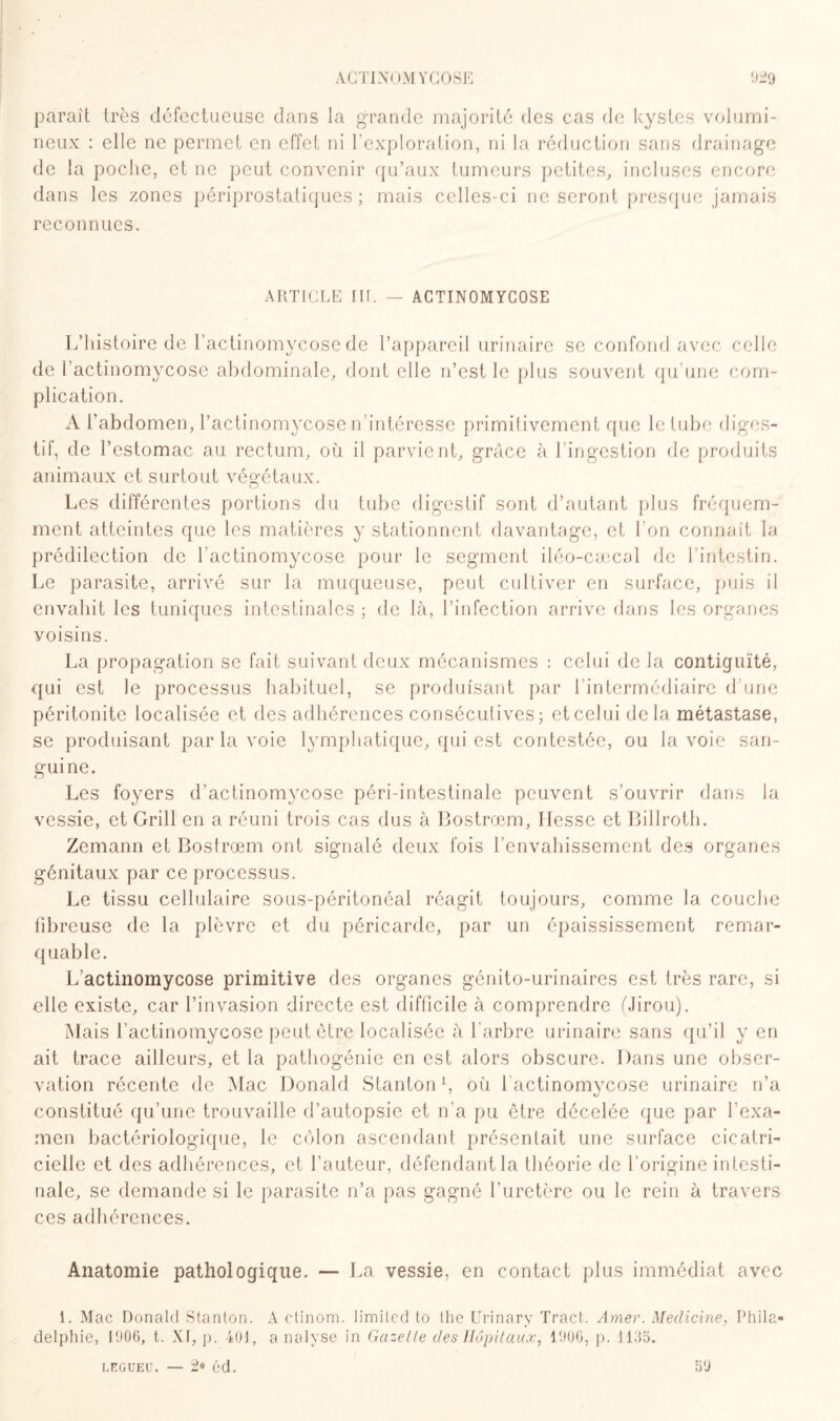 paraît très défectueuse dans la grande majorité des cas de kystes volumi¬ neux : elle ne permet en effet ni l’exploration, ni la réduction sans drainage de la poche, et ne peut convenir qu’aux tumeurs petites, incluses encore dans les zones périprostatiques ; mais celles-ci ne seront presque jamais reconnues. ARTICLE III. — ACTINOMYCOSE L’histoire de l’actinomycose de l’appareil urinaire se confond avec celle de l’actinomycose abdominale, dont elle n’est le plus souvent qu’une com¬ plication. A l’abdomen, l’actinomycose n’intéresse primitivement que le tube diges¬ tif, de l’estomac au rectum, où il parvient, grâce à l’ingestion de produits animaux et surtout végétaux. O Les différentes portions du tube digestif sont d’autant plus fréquem¬ ment atteintes que les matières y stationnent davantage, et l’on connaît la prédilection de l'actinomycose pour le segment iléo-cæcal de l’intestin. Le parasite, arrivé sur la muqueuse, peut cultiver en surface, puis il envahit les tuniques intestinales ; de là, l’infection arrive dans les organes yoisins. La propagation se fait suivant deux mécanismes : celui de la contiguïté, qui est le processus habituel, se produisant par l’intermédiaire d’une péritonite localisée et des adhérences consécutives; et celui delà métastase, se produisant par la voie lymphatique, qui est contestée, ou la voie san¬ guine. Les foyers d’actinomycose péri-intestinale peuvent s’ouvrir dans la vessie, et Grill en a réuni trois cas dus à Bostrœm, liesse et Billroth. Zemann et Bostrœm ont signalé deux fois l’envahissement des organes génitaux par ce processus. Le tissu cellulaire sous-péritonéal réagit toujours, comme la couche fibreuse de la plèvre et du péricarde, par un épaississement remar¬ quable. L’actinomycose primitive des organes génito-urinaires est très rare, si elle existe, car l’invasion directe est difficile à comprendre ÙJirou). Mais l’actinomycose peut être localisée à l'arbre urinaire sans qu’il y en ait trace ailleurs, et la pathogénie en est alors obscure. Dans une obser¬ vation récente de Mac Donald Stanton1, où 1 actinomycose urinaire n’a constitué qu’une trouvaille d’autopsie et n’a pu être décelée que par l'exa¬ men bactériologique, le côlon ascendant présentait une surface cicatri¬ cielle et des adhérences, et l’auteur, défendant la théorie de l’origine intesti¬ nale, se demande si le parasite n’a pas gagné l’uretère ou le rein à travers ces adhérences. Anatomie pathologique. — La vessie, en contact plus immédiat avec 1. Mac Donald Stanton. A ctinom. limited to the Urinary Tract. Amer. Meclicine, Phila¬ delphie, 1906, t. XI, {). 401, analyse in Gazelle des Hôpitaux, 1906, p. 1135. legueu. — 2° éd. 59