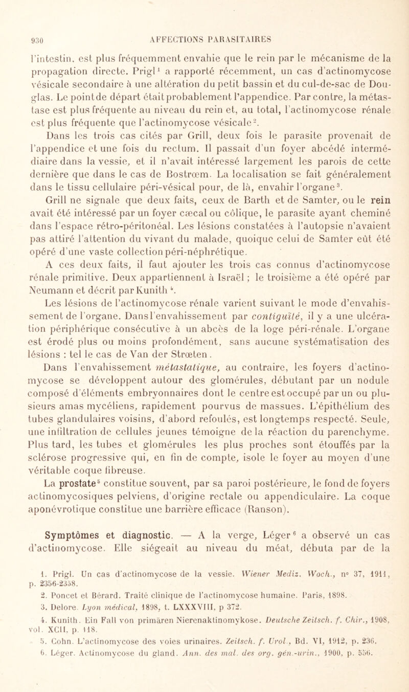 l’intestin, est plus fréquemment envahie que le rein par le mécanisme de la propagation directe. Prigl1 a rapporté récemment, un cas d’actinomycose vésicale secondaire à une altération du petit bassin et du cul-de-sac de Dou¬ glas. Le pointde départ était probablement l’appendice. Par contre, la métas¬ tase est plus fréquente au niveau du rein et, au total, l’actinomycose rénale est plus fréquente que l’actinomycose vésicale2. Dans les trois cas cités par Grill, deux fois le parasite provenait de l’appendice et une fois du rectum. Il passait d’un foyer abcédé intermé¬ diaire dans la vessie, et il n’avait intéressé largement les parois de cette dernière que dans le cas de Bostrœm. La localisation se fait généralement dans le tissu cellulaire péri-vésical pour, de là, envahir l’organe3. Grill ne signale que deux faits, ceux de Barth et de Samter, ou le rein avait été intéressé par un foyer cæcal ou colique, le parasite ayant cheminé dans l’espace rétro-péritonéal. Les lésions constatées à l’autopsie n’avaient pas attiré l’attention du vivant du malade, quoique celui de Samter eût été opéré d’une vaste collectionpéri-néphrétique. A ces deux faits, il faut ajouter les trois cas connus d’actinomycose rénale primitive. Deux appartiennent à Israël ; le troisième a été opéré par Neumann et décrit par Kunith 4. Les lésions de l’actinomycose rénale varient suivant le mode d’envahis¬ sement de l’organe. Danslenvahissement par contiguïté, il y a une ulcéra¬ tion périphérique consécutive à un abcès de la loge péri-rénale. L’organe est érodé plus ou moins profondément, sans aucune systématisation des lésions : tel le cas de Van der Strœten . Dans l’envahissement métastatique, au contraire, les foyers d’actino¬ mycose se développent autour des glomérules, débutant par un nodule composé d’éléments embryonnaires dont le centre est occupé par un ou plu¬ sieurs amas mycéliens, rapidement pourvus de massues. L’épithélium des tubes glandulaires voisins, d'abord refoulés, est longtemps respecté. Seule, une infiltration de cellules jeunes témoigne de la réaction du parenchyme. Plus tard, les tubes et glomérules les plus proches sont étouffés par la sclérose progressive qui, en fin de compte, isole le foyer au moyen d’une véritable coque fibreuse. La prostate5 constitue souvent, par sa paroi postérieure, le fond de foyers actinomycosiques pelviens, d’origine rectale ou appendiculaire. La coque aponévrotique constitue une barrière efficace (Ranson). Symptômes et diagnostic. — A la verge, Léger6 a observé un cas d’actinomycose. Elle siégeait au niveau du méat, débuta par de la 1. Prigl. Un cas d’actinomycose de la vessie. Wiener Mediz. Woch., n° 37, 1911, p. 2356-2358. 2. Poncet et Bérard. Traité clinique de l’actinomycose humaine. Paris, 1898. 3. Delore. Lyon médical, 1898, t. LXXXVIII, p 372. 4. Kunith. Ein Fait von primàren Nierenaktinomykose. Deutsche Zeitsch. f. Chir., 1908, vol. XCU, p 118. 5. Cohn. L’actinomycose des voies urinaires. Zeitsch. f. Urol., Bd. VI, 1912, p. 236. 6. Léger. Actinomycose du gland. Ann. des mal. des org. gén.-urin., 1900, p. 556.