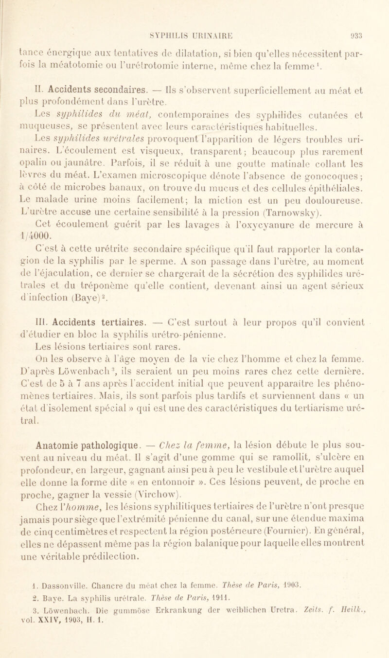 tance énergique aux tentatives de dilatation, si bien qu’elles nécessitent par¬ fois la méatotomie ou l’urétrotomie interne, même chez la femme1. II. Accidents secondaires. — Ils s’observent superficiellement au méat et plus profondément dans l’urètre. Les syphilides du méat, contemporaines des sypliilides cutanées et muqueuses, se présentent avec leurs caractéristiques habituelles. Les syphilides urétrales provoquent l’apparition de légers troubles uri¬ naires. L’écoulement est visqueux, transparent; beaucoup plus rarement opalin ou jaunâtre. Parfois, il se réduit à une goutte matinale collant les lèvres du méat. L’examen microscopique dénote l'absence de gonocoques; à côté de microbes banaux, on trouve du mucus et des cellules épithéliales. Le malade urine moins facilement; la miction est un peu douloureuse. L’urètre accuse une certaine sensibilité à la pression (Tarnowsky). Cet écoulement guérit par les lavages à l’oxycyanure de mercure à 1/4000. C'est à cette urétrite secondaire spécifique qu'il faut rapporter la conta¬ gion de la syphilis par le sperme. A son passage dans l’urètre, au moment de l’éjaculation, ce dernier se chargerait de la sécrétion des syphilides uré¬ trales et du tréponème qu’elle contient, devenant ainsi un agent sérieux d'infection (Baye)2. III. Accidents tertiaires. — C’est surtout à leur propos qu’il convient d’étudier en bloc la syphilis urétro-pénienne. Les lésions tertiaires sont rares. On les observe à l'age moyen de la vie chez l’homme et chez la femme. D’après Lôwenbach3, ils seraient un peu moins rares chez cette dernière. C'est de 5 à 7 ans après l'accident initial que peuvent apparaître les phéno¬ mènes tertiaires. Mais, ils sont parfois plus tardifs et surviennent dans « un état d'isolement spécial » qui est une des caractéristiques du tertiarisme uré- tral. Anatomie pathologique. — Chez la femme, la lésion débute le plus sou¬ vent au niveau du méat. Il s’agit d’une gomme qui se ramollit, s’ulcère en profondeur, en largeur, gagnant ainsi peu à peu le vestibule et l’urètre auquel elle donne la forme dite « en entonnoir ». Ces lésions peuvent, de proche en proche, gagner la vessie (Virchow). Chez Vhomme, les lésions syphilitiques tertiaires de l’urètre n’ont presque jamais pour siège que l’extrémité pénienne du canal, sur une étendue maxima de cinq centimètres et respectent la région postérieure (Fournier). En générai, elles ne dépassent même pas la région balanique pour laquelle elles montrent une véritable prédilection. 1. Dassonville. Chancre du méat chez la femme. Thèse de Paris, 1903. 2. Baye. La syphilis urétrale. Thèse de Paris, 1911. 3. Lôwenbach. Die gummôse Erkrankung der weiblichen Uretra. Zeils. f. Ileilk., vol. XXIV, 1903, IL 1.