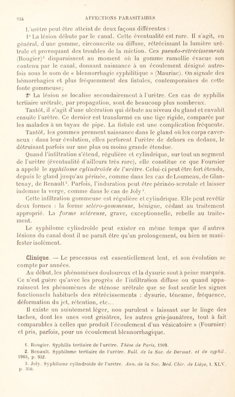 L’urètre peut être atteint de deux façons différentes : 1° La lésion débute par le canal. Celte éventualité est rare. 11 s’agit, en général, d’une gomme, circonscrite ou diffuse, rétrécissant la lumière uré¬ trale et provoquant des troubles de la miction. Ces pseudo-rétrécissements (Rougier)1 disparaissent au moment où la gomme ramollie évacue son contenu par le canal, donnant naissance à un écoulement désigné autre¬ fois sous le nom de « blennorrhagie syphilitique » (Mauriac). On signale des hémorrhagies et plus fréquemment des fistules, contemporaines de cette fonte gommeuse; 1° La lésion se localise secondairement à l’urètre. Ces cas de syphilis tertiaire urétrale, par propagation, sont de beaucoup plus nombreux. Tantôt, il s’agit d’une ulcération qui débute au niveau du gland et envahit ensuite l’urètre. Ce dernier est transformé en une tige rigide, comparée par les malades à un tuyau de pipe. La fistule est une complication fréquente. Tantôt, les gommes prennent naissance dans le gland où les corps caver¬ neux : dans leur évolution, elles perforent l’urètre de dehors en dedans, le détruisant parfois sur une plus ou moins grande étendue. Quand l’infiltration s’étend, régulière et cylindrique, sur tout un segment de l’urètre (éventualité d’ailleurs très rare), elle constitue ce que Fournier a appelé le syphilome cylindroïde de Vurètre. Celui-ci peut être fort étendu, depuis le gland jusqu’au périnée, comme dans les cas deLoumeau, de Glan- tenay, de Renault 2. Parfois, l’induration peut être périnéo-scrotale et laisser indemne la verge, comme dans le cas de Joly 3. Cette infiltration gommeuse est régulière et cylindrique. Elle peut revêtir deux formes : la forme scléro-gommeuse, bénigne, cédant au traitement approprié. La forme scléreuse, grave, exceptionnelle, rebelle au traite¬ ment. Le syphilome cylindroïde peut exister en même temps que d autres lésions du canal dont il ne paraît être qu’un prolongement, ou bien se mani¬ fester isolément. Clinique. — Le processus est essentiellement lent, et son évolution se compte par années. Au début, les phénomènes douloureux et la dysurie sont à peine marqués. Ce n’est guère qu’avec les progrès de l’infiltration diffuse ou quand appa¬ raissent les phénomènes de sténose urétrale que se font sentir les signes fonctionnels habituels des rétrécissements : dysurie, ténesme, fréquence, déformation du jet, rétention, etc... Il existe un suintement léger, non purulent « laissant sur le linge des taches, dont les unes sont grisâtres, les autres gris-jaunâtres, tout à fait comparables à celles que produit l’écoulement d’un vésicatoire » (Fournier) et pris, parfois, pour un écoulement blennorrhagique. L Rougier. Syphilis tertiaire de l’urètre. Thèse de Paris, 1909. 2. Renault. Syphilome tertiaire de l'urètre. Bull, de la Soc. de Dermat. et de syphil . 1903, p. 932. 3. Joly. Syphilome cylindroïde de l’urètre. Ann. de la Soc. Méd. Chir. de Lièye, t. XLV. p. 350.