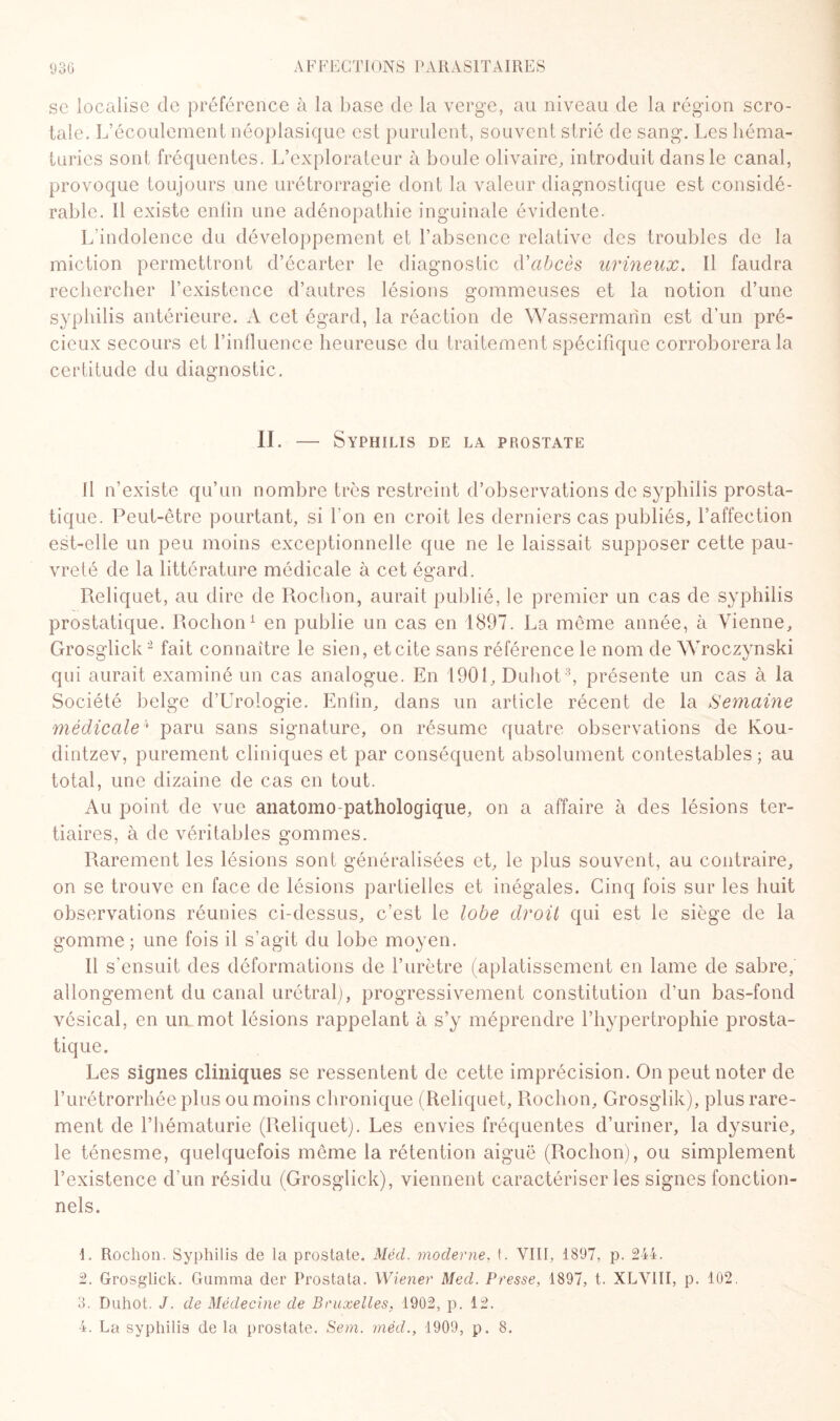 se localise de préférence à la base de la verge, au niveau de la région scro- tale. L’écoulement néoplasique est purulent, souvent strié de sang. Les héma¬ turies sont fréquentes. L’explorateur à boule olivaire, introduit dans le canal, provoque toujours une urétrorragie dont la valeur diagnostique est considé¬ rable. 11 existe enfin une adénopathie inguinale évidente. L’indolence du développement et l’absence relative des troubles de la miction permettront d’écarter le diagnostic d'abcès urineux. Il faudra rechercher l’existence d’autres lésions gommeuses et la notion d’une syphilis antérieure. A cet égard, la réaction de Wassermann est d’un pré¬ cieux secours et l’influence heureuse du traitement spécifique corroborera la certitude du diagnostic. IL — Syphilis de la prostate [I n’existe qu’un nombre très restreint d’observations de syphilis prosta¬ tique. Peut-être pourtant, si bon en croit les derniers cas publiés, l’affection est-elle un peu moins exceptionnelle que ne le laissait supposer cette pau¬ vreté de la littérature médicale à cet égard. Reliquet, au dire de Rochon, aurait publié, le premier un cas de syphilis prostatique. Rochon1 en publie un cas en 1897. La même année, à Vienne, Grosglick2 fait connaître le sien, etcite sans référence le nom de Wroczynski qui aurait examiné un cas analogue. En 1901, Duhot3, présente un cas à la Société belge d’Urologie. Enfin, dans un article récent de la Semaine médicale4 paru sans signature, on résume quatre observations de Kou- dintzev, purement cliniques et par conséquent absolument contestables ; au total, une dizaine de cas en tout. Au point de vue anatomo pathologique, on a affaire à des lésions ter¬ tiaires, à de véritables gommes. Rarement les lésions sont généralisées et, le plus souvent, au contraire, on se trouve en face de lésions partielles et inégales. Cinq fois sur les huit observations réunies ci-dessus, c’est le lobe droit qui est le siège de la gomme ; une fois il s’agit du lobe moyen. Il s'ensuit des déformations de l’urètre (aplatissement en lame de sabre, allongement du canal urétral), progressivement constitution d’un bas-fond vésical, en un mot lésions rappelant à s’y méprendre l’hypertrophie prosta¬ tique. Les signes cliniques se ressentent de cette imprécision. On peut noter de l’urétrorrhée plus ou moins chronique (Reliquet, Rochon, Grosglik), plus rare¬ ment de l’hématurie (Reliquet). Les envies fréquentes d’uriner, la dysurie, le ténesme, quelquefois même la rétention aiguë (Rochon), ou simplement l’existence d’un résidu (Grosglick), viennent caractériser les signes fonction¬ nels. L Rochon. Syphilis de la prostate. Méd. moderne, t. VIII, 1897, p. 244. 2. Grosglick. Gamma der Prostata. Wiener Med. Presse, 4897, t. XLVIII, p. 102. 3. Duhot. J. de Médecine de Bruxelles, 1902, p. 12. 4. La syphilis de la prostate. Sem. méd., 1909, p. 8.