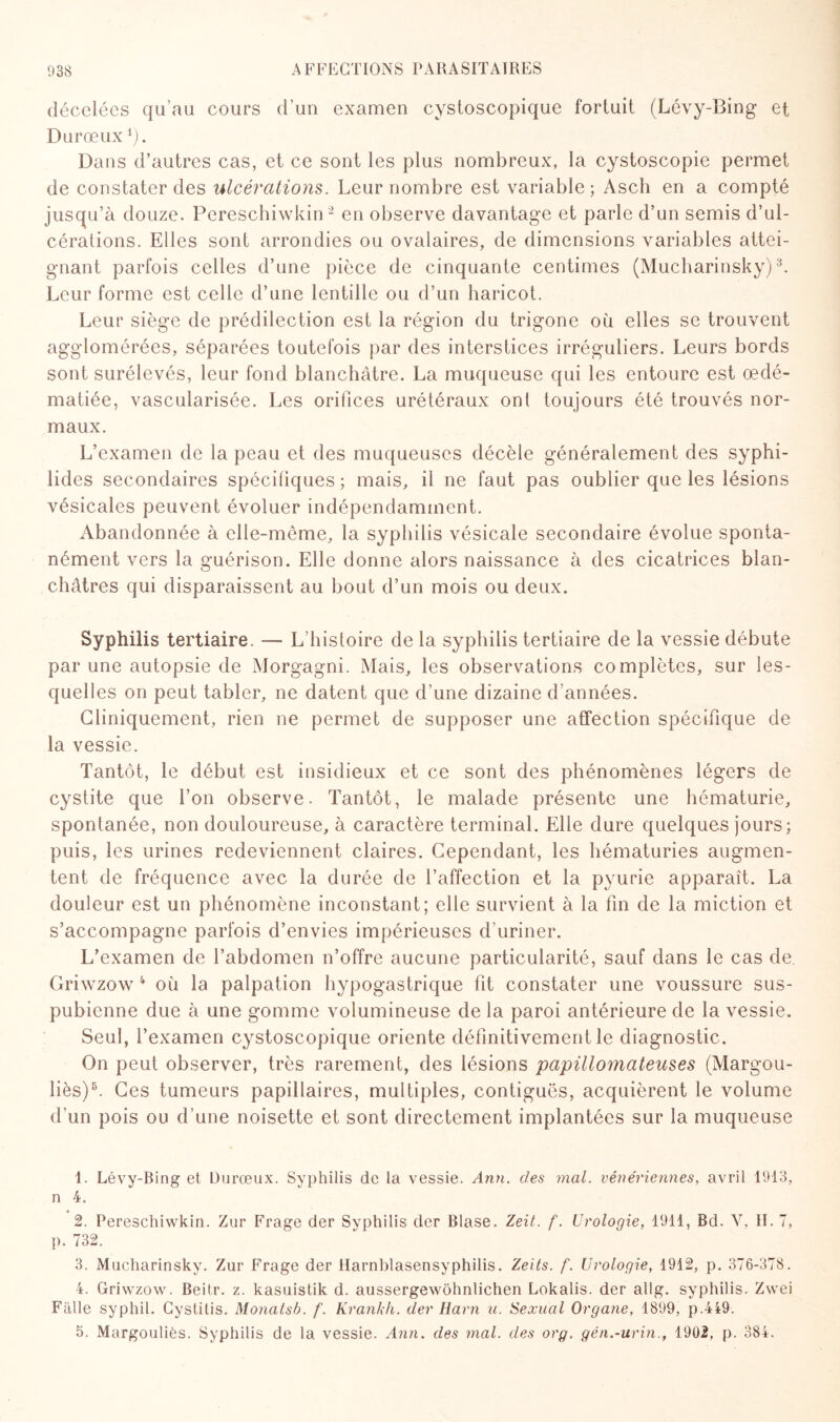 décelées qu’au cours d’un examen cystoscopique fortuit (Lévy-Bing et Durœux1). Dans d’autres cas, et ce sont les plus nombreux, la cystoscopie permet de constater des ulcérations. Leur nombre est variable; Ascii en a compté jusqu’à douze. Pereschiwkin2 en observe davantage et parle d’un semis d’ul¬ cérations. Elles sont arrondies ou ovalaires, de dimensions variables attei¬ gnant parfois celles d’une pièce de cinquante centimes (Mucharinsky)3. Leur forme est celle d’une lentille ou d’un haricot. Leur siège de prédilection est la région du trigone où elles se trouvent agglomérées, séparées toutefois par des interstices irréguliers. Leurs bords sont surélevés, leur fond blanchâtre. La muqueuse qui les entoure est œdé¬ matiée, vascularisée. Les orifices urétéraux onl toujours été trouvés nor¬ maux. L’examen de la peau et des muqueuses décèle généralement des syphi- lides secondaires spécifiques ; mais, il ne faut pas oublier que les lésions vésicales peuvent évoluer indépendamment. Abandonnée à elle-même, la syphilis vésicale secondaire évolue sponta¬ nément vers la guérison. Elle donne alors naissance à des cicatrices blan¬ châtres qui disparaissent au bout d’un mois ou deux. Syphilis tertiaire. — L’histoire de la syphilis tertiaire de la vessie débute par une autopsie de Morgagni. Mais, les observations complètes, sur les¬ quelles on peut tabler, ne datent que d’une dizaine d’années. Cliniquement, rien ne permet de supposer une affection spécifique de la vessie. Tantôt, le début est insidieux et ce sont des phénomènes légers de cystite que l’on observe. Tantôt, le malade présente une hématurie, spontanée, non douloureuse, à caractère terminal. Elle dure quelques jours; puis, les urines redeviennent claires. Cependant, les hématuries augmen¬ tent de fréquence avec la durée de l’affection et la pyurie apparaît. La douleur est un phénomène inconstant; elle survient à la fin de la miction et s’accompagne parfois d’envies impérieuses d’uriner. L’examen de l’abdomen n’offre aucune particularité, sauf dans le cas de. Griwzow 4 où la palpation hypogastrique fit constater une voussure sus- pubienne due à une gomme volumineuse de la paroi antérieure de la vessie. Seul, l’examen cystoscopique oriente définitivement le diagnostic. On peut observer, très rarement, des lésions papülomateuses (Margou- liès)5. Ces tumeurs papillaires, multiples, contiguës, acquièrent le volume d’un pois ou d une noisette et sont directement implantées sur la muqueuse 1. Lévy-Bing et Durœux. Syphilis de la vessie. Ann. des mal. vénériennes, avril 1913, n 4. 2. Pereschiwkin. Zur Frage der Syphilis der Blase. Zeit. f. Urologie, 1911, Bd. V, II. 7, p. 732. 3. Mucharinsky. Zur Frage der Harnblasensyphilis. Zeits. f. Urologie, 1912, p. 376-378. 4. Griwzow. Beitr. z. kasuistik d. aussergewohnlichen Lokalis. der allg. syphilis. Zwei Falle syphil. Cystitis. Monatsb. f. Krankh. der Harn u. Sexual Organe, 1899, p.449. 5. Margouliès. Syphilis de la vessie. Ann. des mal. des org. gén.-urin., 1902, p. 384.