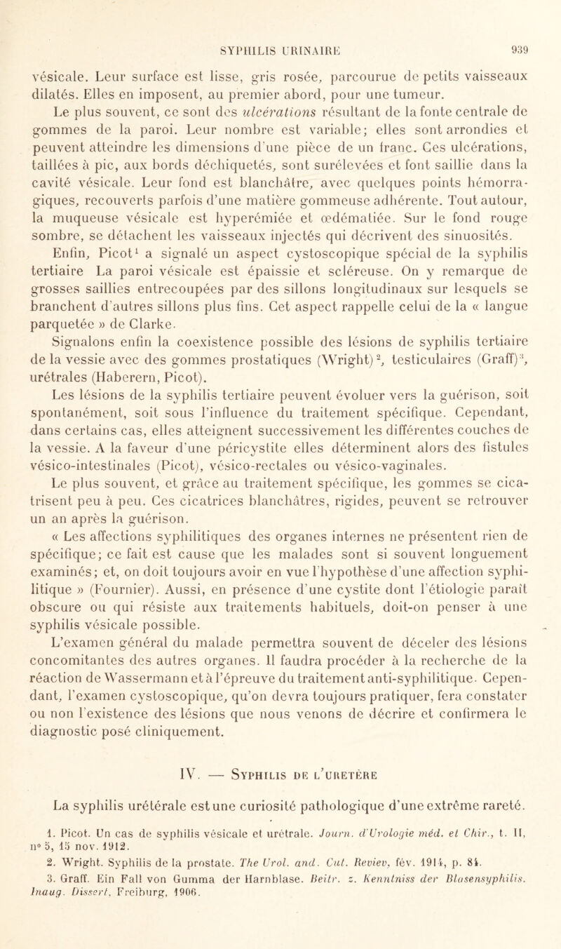 vésicale. Leur surface est lisse, gris rosée, parcourue de petits vaisseaux dilatés. Elles en imposent, au premier abord, pour une tumeur. Le plus souvent, ce sont des ulcérations résultant de la fonte centrale de gommes de la paroi. Leur nombre est variable; elles sont arrondies et peuvent atteindre les dimensions d'une pièce de un franc. Ces ulcérations, taillées à pic, aux bords déchiquetés, sont surélevées et font saillie dans la cavité vésicale. Leur fond est blanchâtre, avec quelques points hémorra¬ giques, recouverts parfois d’une matière gommeuse adhérente. Tout autour, la muqueuse vésicale est hyperémiée et œdématiée. Sur le fond rouge sombre, se détachent les vaisseaux injectés qui décrivent des sinuosités. Enfin, Picot1 a signalé un aspect cystoscopique spécial de la syphilis tertiaire La paroi vésicale est épaissie et scléreuse. On y remarque de grosses saillies entrecoupées par des sillons longitudinaux sur lesquels se branchent d’autres sillons plus fins. Cet aspect rappelle celui de la « langue parquetée » de Clarke. Signalons enfin la coexistence possible des lésions de syphilis tertiaire de la vessie avec des gommes prostatiques (Wright)2, testiculaires (Graff);i, urétrales (Haberern, Picot). Les lésions de la syphilis tertiaire peuvent évoluer vers la guérison, soit spontanément, soit sous l’influence du traitement spécifique. Cependant, dans certains cas, elles atteignent successivement les différentes couches de la vessie. A la faveur d'une péricystite elles déterminent alors des fistules vésico-intestinales (Picot), vésico-rectales ou vésico-vaginales. Le plus souvent, et grâce au traitement spécifique, les gommes se cica¬ trisent peu à peu. Ces cicatrices blanchâtres, rigides, peuvent se retrouver un an après la guérison. « Les affections syphilitiques des organes internes ne présentent rien de spécifique; ce fait est cause que les malades sont si souvent longuement examinés; et, on doit toujours avoir en vue 1 hypothèse d’une affection syphi¬ litique » (Fournier). Aussi, en présence d’une cystite dont l’étiologie paraît obscure ou qui résiste aux traitements habituels, doit-on penser à une syphilis vésicale possible. L’examen général du malade permettra souvent de déceler des lésions concomitantes des autres organes. 11 faudra procéder à la recherche de la réaction de Wassermann et à l’épreuve du traitement anti-syphilitique. Cepen¬ dant, l’examen cystoscopique, qu’on devra toujours pratiquer, fera constater ou non l'existence des lésions que nous venons de décrire et confirmera le diagnostic posé cliniquement. IV7. — Syphilis de l’uretère La syphilis urétérale est une curiosité pathologique d’une extrême rareté. 1. Picot. Un cas de syphilis vésicale et urétrale. Joiirn. d'Urologie mécL. et Chir., t. II, il0 o, 15 nov. 1912. 2. Wright. Syphilis delà prostate. The Urol. and. Cut. Reviev, fév. 1914, p. 84. 3. Graff. Ein Fall von Gamma der Harnblase. Beitr. z. Kenntniss der Blasensyphiiis. lnaug. Dissert, Freiburg, 1906.