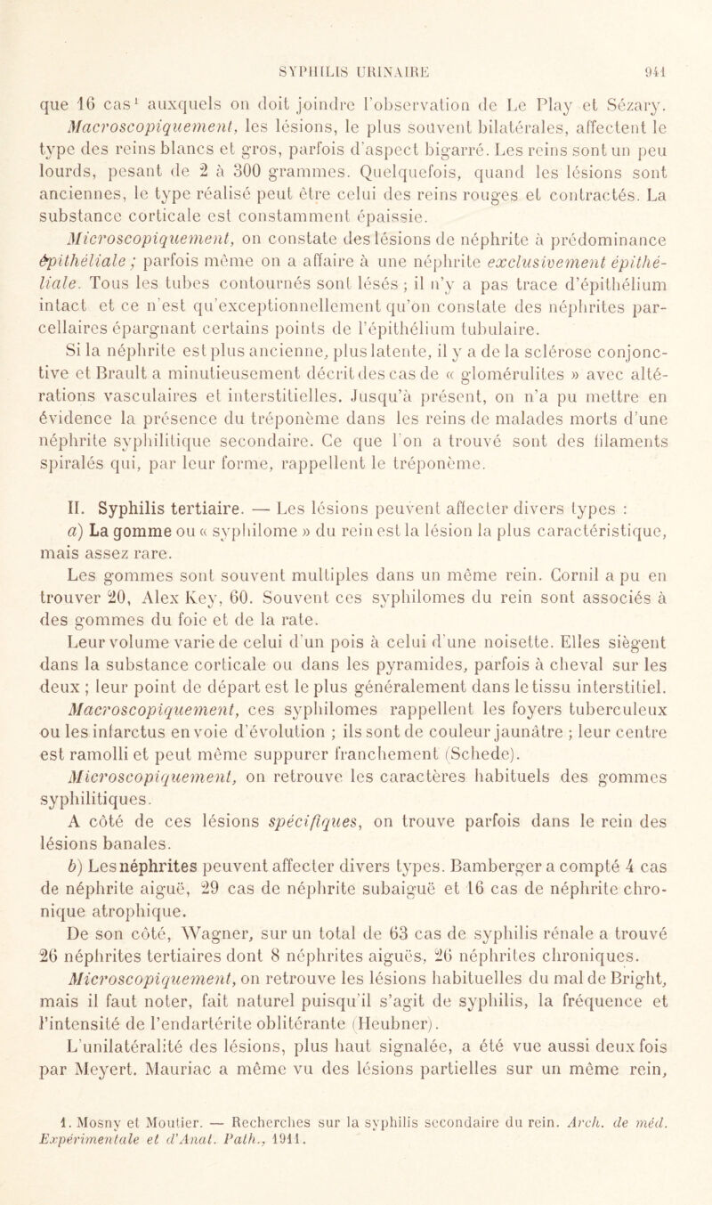 que 16 cas1 auxquels on doit joindre l’observation de Le Play et Sézary. Macroscopiquement, les lésions, le plus souvent bilatérales, affectent le type des reins blancs et gros, parfois d’aspect bigarré. Les reins sont un peu lourds, pesant de 2 à 300 grammes. Quelquefois, quand les lésions sont anciennes, le type réalisé peut être celui des reins rouges et contractés. La substance corticale est constamment épaissie. Microscopiquement, on constate des lésions de néphrite à prédominance épithéliale ; parfois même on a affaire à une néphrite exclusivement épithé¬ liale. Tous les tubes contournés sont lésés ; il n’y a pas trace d’épithélium intact et ce n'est qu’exceptionnellement qu’on constate des néphrites par¬ cellaires épargnant certains points de l’épithélium tubulaire. Si la néphrite est plus ancienne, plus latente, il y a de la sclérose conjonc¬ tive et Brault a minutieusement décrit des cas de « glomérulites » avec alté¬ rations vasculaires et interstitielles. Jusqu’à présent, on n’a pu mettre en évidence la présence du tréponème dans les reins de malades morts d’une néphrite syphilitique secondaire. Ce que l'on a trouvé sont des filaments spiralés qui, par leur forme, rappellent le tréponème. IL Syphilis tertiaire. — Les lésions peuvent affecter divers types : a) La gomme ou « syphilome » du rein est la lésion la plus caractéristique, mais assez rare. Les gommes sont souvent multiples dans un même rein. Corail a pu en trouver 20, Alex Ivey, 60. Souvent ces syphilomes du rein sont associés à des gommes du foie et de la rate. Leur volume varie de celui d’un pois à celui d'une noisette. Elles siègent dans la substance corticale ou dans les pyramides, parfois à cheval sur les deux ; leur point de départ est le plus généralement dans le tissu interstitiel. Macroscopiquement, ces syphilomes rappellent les foyers tuberculeux ou les infarctus envoie d’évolution ; ils sont de couleur jaunâtre ; leur centre est ramolli et peut même suppurer franchement (Schede). Microscopiquement, on retrouve les caractères habituels des gommes syphilitiques. A côté de ces lésions spécifiques, on trouve parfois dans le rein des lésions banales. b) Les néphrites peuvent affecter divers types. Bamberger a compté 4 cas de néphrite aiguë, 29 cas de néphrite subaiguë et 16 cas de néphrite chro¬ nique atrophique. De son côté, Wagner, sur un total de 63 cas de syphilis rénale a trouvé 26 néphrites tertiaires dont 8 néphrites aiguës, 26 néphrites chroniques. Microscopiquement, on retrouve les lésions habituelles du mal de Bright, mais il faut noter, fait naturel puisqu’il s’agit de syphilis, la fréquence et l’intensité de l’endartérite oblitérante (Heubner). L’unilatéralité des lésions, plus haut signalée, a été vue aussi deux fois par Meyert. Mauriac a même vu des lésions partielles sur un même rein. 1. Mosny et Moutier. — Recherches sur la syphilis secondaire du rein. Arch. de méd. Expérimentale et d’Anat. Path., 1911.