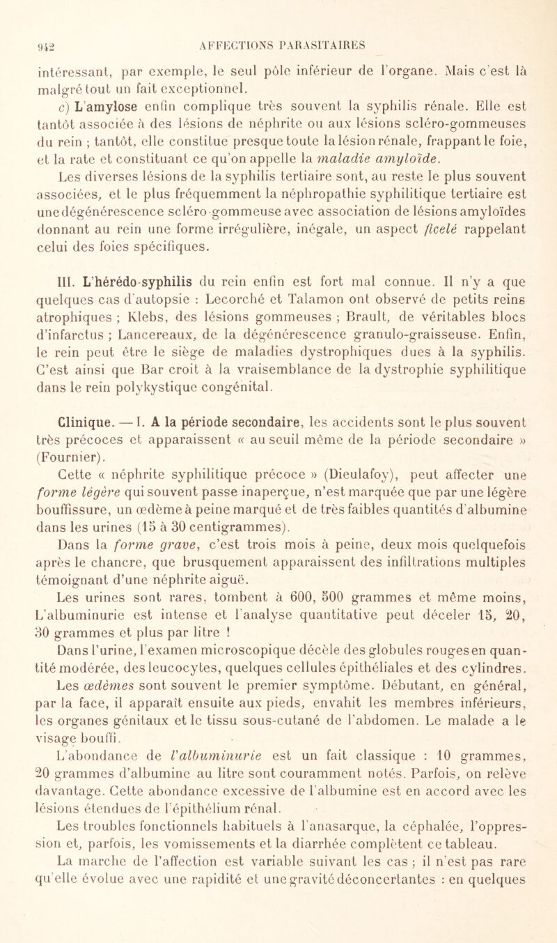 intéressant, par exemple, le seul pôle inférieur de l’organe. Mais c'est là malgré tout un fait exceptionnel. c) L amylose enfin complique très souvent la syphilis rénale. Elle est tantôt associée à des lésions de néphrite ou aux lésions scléro-gommeuses du rein ; tantôt, elle constitue presque toute la lésion rénale, frappant le foie, et la rate et constituant ce qu’on appelle la maladie amyloïde. Les diverses lésions de la syphilis tertiaire sont, au reste le plus souvent associées, et le plus fréquemment la néphropathie syphilitique tertiaire est unedégénérescence scléro gommeuse avec association de lésions amyloïdes donnant au rein une forme irrégulière, inégale, un aspect ficelé rappelant celui des foies spécifiques. III. Lhérédo-syphilis du rein enfin est fort mal connue. Il n’y a que quelques cas d'autopsie : Lecorché et Talamon ont observé de petits reins atrophiques ; Klebs, des lésions gommeuses ; Brault, de véritables blocs d’infarctus ; Lancereaux, de la dégénérescence granulo-graisseuse. Enfin, le rein peut être le siège de maladies dystrophiques dues à la syphilis. C’est ainsi que Bar croit à la vraisemblance de la dystrophie syphilitique dans le rein polykystique congénital. Clinique. — I. A la période secondaire, les accidents sont le plus souvent très précoces et apparaissent « au seuil même de la période secondaire » (Fournier). Cette « néphrite syphilitique précoce » (Dieulafoy), peut affecter une forme légère qui souvent passe inaperçue, n’est marquée que par une légère bouffissure, un œdème à peine marqué et de très faibles quantités d'albumine dans les urines (15 à 30 centigrammes). Dans la forme grave, c’est trois mois à peine, deux mois quelquefois après le chancre, que brusquement apparaissent des infiltrations multiples témoignant d’une néphrite aiguë. Les urines sont rares, tombent à 600, 500 grammes et même moins, L’albuminurie est intense et l'analyse quantitative peut déceler 15, 20, 30 grammes et plus par litre ! Dans l’urine, l'examen microscopique décèle des globules rouges en quan¬ tité modérée, des leucocytes, quelques cellules épithéliales et des cylindres. Les œdèmes sont souvent le premier symptôme. Débutant, en général, par la face, il apparaît ensuite aux pieds, envahit les membres inférieurs, les organes génitaux et le tissu sous-cutané de l’abdomen. Le malade a le visage bouffi. L’abondance de Valbuminurie est un fait classique : 10 grammes, 20 grammes d’albumine au litre sont couramment notés. Parfois, on relève davantage. Cette abondance excessive de l'albumine est en accord avec les lésions étendues de l’épithélium rénal. Les troubles fonctionnels habituels à Tanasarque, la céphalée, l’oppres¬ sion et, parfois, les vomissements et la diarrhée complètent ce tableau. La marche de l’affection est variable suivant les cas ; il n’est pas rare qu elle évolue avec une rapidité et une gravité déconcertantes : en quelques