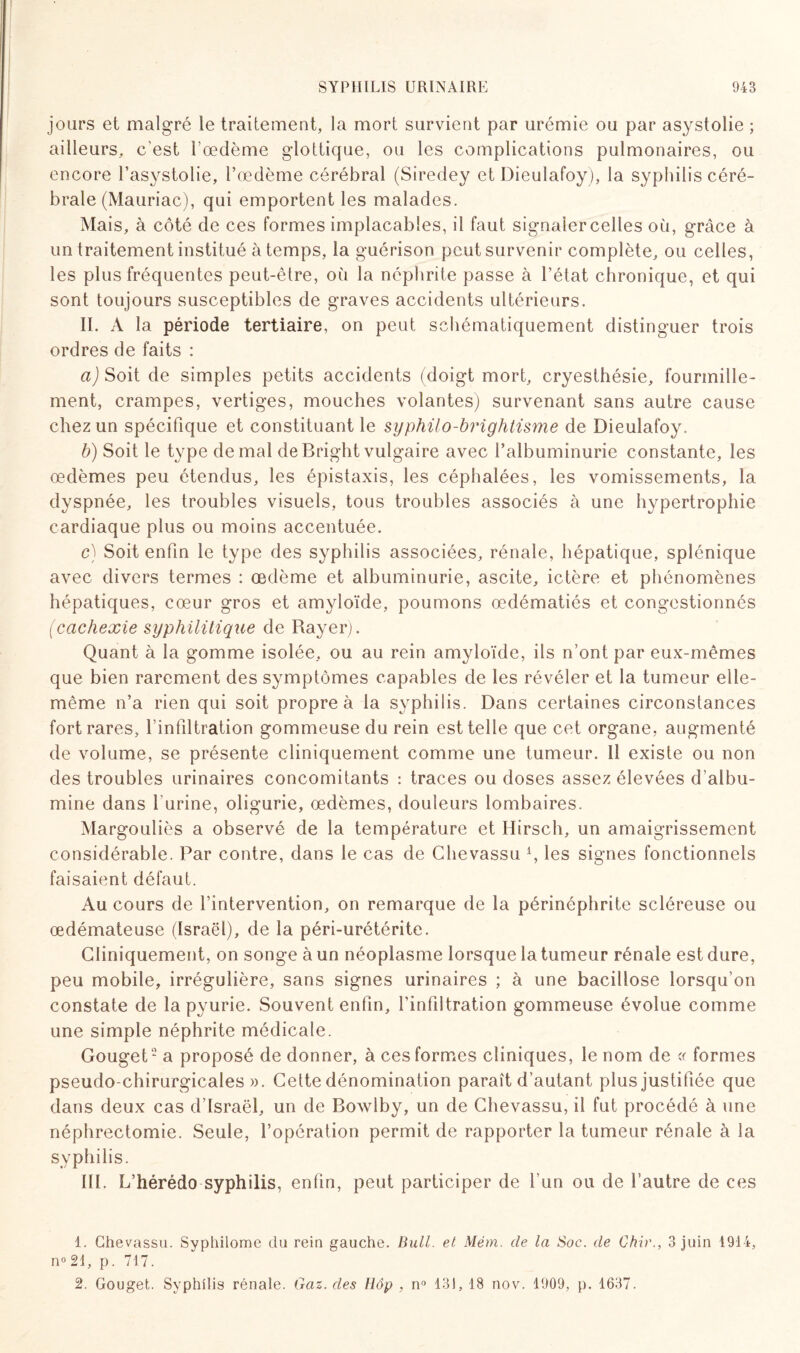 jours et malgré le traitement, la mort siirvient par urémie ou par asystolie ; ailleurs, c’est l’œdème glotticjue, ou les complications pulmonaires, ou encore l’asystolie, l’œdème cérébral (Siredey et Dieulafoy), la syphilis céré¬ brale (Mauriac), qui emportent les malades. Mais, à côté de ces formes implacables, il faut signaler celles où, grâce à un traitement institué à temps, la guérison peut survenir complète, ou celles, les plus fréquentes peut-être, où la néphrite passe à l’état chronique, et qui sont toujours susceptibles de graves accidents ultérieurs. II. A la période tertiaire, on peut schématiquement distinguer trois ordres de faits : aJSoit de simples petits accidents (doigt mort, cryesthésie, fourmille¬ ment, crampes, vertiges, mouches volantes) survenant sans autre cause chez un spécifique et constituant le syphilo-brightisme de Dieulafoy. b) Soit le type de mal de Bright vulgaire avec l’albuminurie constante, les œdèmes peu étendus, les épistaxis, les céphalées, les vomissements, la dyspnée, les troubles visuels, tous troubles associés à une hypertrophie cardiaque plus ou moins accentuée. c) Soit enfin le type des syphilis associées, rénale, hépatique, splénique avec divers termes : œdème et albuminurie, ascite, ictère et phénomènes hépatiques, cœur gros et amyloïde, poumons œdématiés et congestionnés (cachexie syphilitique de Rayer). Quant à la gomme isolée, ou au rein amyloïde, ils n’ont par eux-mêmes que bien rarement des symptômes capables de les révéler et la tumeur elle- même n’a rien qui soit propre à la syphilis. Dans certaines circonstances fort rares, l’infiltration gommeuse du rein est telle que cet organe, augmenté de volume, se présente cliniquement comme une tumeur. Il existe ou non des troubles urinaires concomitants : traces ou doses assez élevées d’albu¬ mine dans l'urine, oligurie, œdèmes, douleurs lombaires. Margouliès a observé de la température et Ilirsch, un amaigrissement considérable. Par contre, dans le cas de Chevassu 4, les signes fonctionnels faisaient défaut. Au cours de l’intervention, on remarque de la périnéphrite scléreuse ou œdémateuse (Israël), de la péri-urétérite. Cliniquement, on songe à un néoplasme lorsque la tumeur rénale est dure, peu mobile, irrégulière, sans signes urinaires ; à une bacillose lorsqu’on constate de lapyurie. Souvent enfin, l’infiltration gommeuse évolue comme une simple néphrite médicale. Gouget1 2 a proposé de donner, à ces formes cliniques, le nom de « formes pseudo-chirurgicales». Cette dénomination paraît d’autant plus justifiée que dans deux cas d’Israël, un de Bowlby, un de Chevassu, il fut procédé à une néphrectomie. Seule, l’opération permit de rapporter la tumeur rénale à la syphilis. III. L’hérédo syphilis, enfin, peut participer de l’un ou de l’autre de ces 1. Chevassu. Syphilome du rein gauche. Bull, et Mém. de la Soc. de Chir., 3 juin 1914, n° 24, p. 717. 2. Gouget. Syphilis rénale. Gaz. des Hôp , n° 131, 18 nov. 1909, p. 1637.