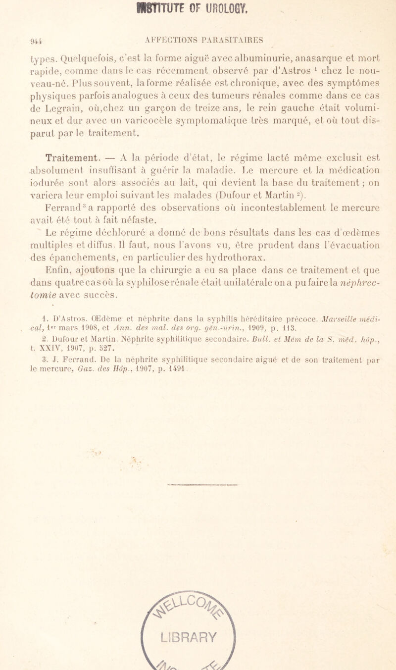 944 AFFECTIONS PARASITAIRES types. Quelquefois, c’est la forme aiguë avec albuminurie, anasarque et mort rapide, comme dans le cas récemment observé par d’Astros 1 chez le nou¬ veau-né. Plus souvent, la forme réalisée est chronique, avec des symptômes physiques parfois analogues à ceux des tumeurs rénales comme dans ce cas de Legrain, où,chez un garçon de treize ans, le rein gauche était volumi¬ neux et dur avec un varicocèle symptomatique très marqué, et où tout dis¬ parut par le traitement. Traitement. A la période d’état, le régime lacté même exclusif est absolument insuffisant à guérir la maladie. Le mercure et la médication iodurée sont alors associés au lait, qui devient la base du traitement ; on variera leur emploi suivant les malades (Dufour et Martin 2). Ferrand3 a rapporté des observations où incontestablement le mercure avait été tout à fait néfaste. Le régime déchloruré a donné de bons résultats dans les cas d’œdèmes multiples et diffus. 11 faut, nous l’avons vu, être prudent dans l’évacuation des épanchements, en particulier des hydrothorax. Enfin, ajoutons que la chirurgie a eu sa place dans ce traitement et que dans quatre cas où la syphilose rénale était unilatérale on a pu faire la néphrec¬ tomie avec succès. 1. D’Astros. Œdème et néphrite dans la syphilis héréditaire précoce. Marseille médi- . cal, 1er mars 1908, et Ann. des mal. des or g. gén.-urin., 1909, p. Tl 3. 2. Dufour et Martin. Néphrite syphilitique secondaire. Bull, et Mém de la S. méd. hôp., t. XXIV, 1907, p. 527. 3. J. Ferrand. De la néphrite syphilitique secondaire aiguë et de son traitement par le mercure. Gaz. des Hôp., 1907, p. 1491