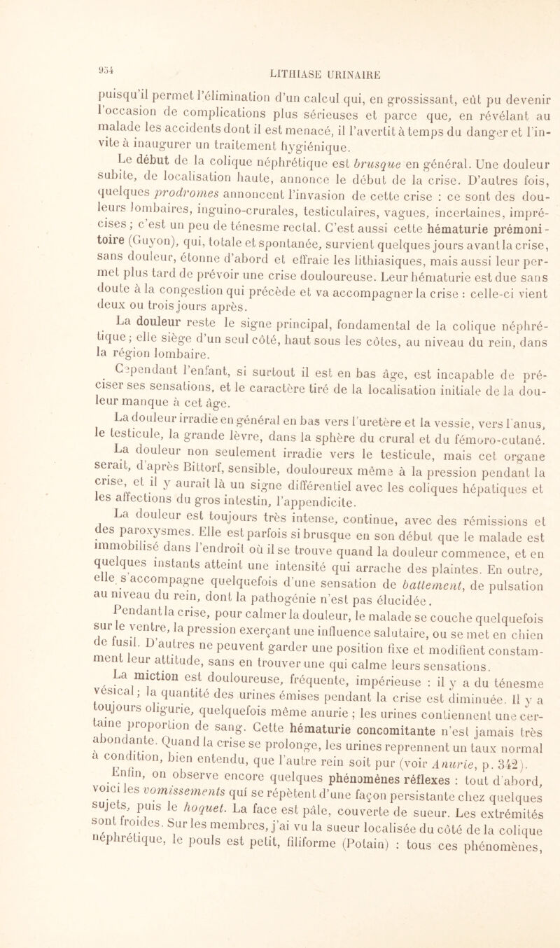 Ü34 puisqu il permet 1 élimination d’un calcul qui, en grossissant, eût pu devenir 1 occasion de complications plus sérieuses et parce que, en révélant au malade les accidents dont il est menacé, il l’avertit à temps du danger et l’in¬ vite à inaugurer un traitement hygiénique. Le début de la colique néphrétique est brusque en général. Une douleur subite, de localisation haute, annonce le début de la crise. D’autres fois, quelques prodromes annoncent l’invasion de cette crise : ce sont des dou- leuis lombaires, inguino-crurales, testiculaires, vagues, incertaines, impré¬ cises ; e est un peu de ténesme rectal. C’est aussi cette hématurie prémoni- toiie (Guyon), qui, totale et spontanée, survient quelques jours avant la crise, sans douleur, étonne d abord et effraie les lithiasiques, mais aussi leur per¬ met plus tard de prévoir une crise douloureuse. Leur hématurie est due sans doute à la congestion qui précède et va accompagner la crise : celle-ci vient deux ou trois jours après. La douleur reste le signe principal, fondamental de la colique néphré¬ tique; elle siège d un seul côté, haut sous les côtes, au niveau du rein, dans la région lombaire. Cependant 1 enlant, si surtout il est en bas âge, est incapable de pré¬ cise! ses sensations, et le caractère tiré de la localisation initiale de la dou¬ leur manque à cet âge. La douleur irradie en général en bas vers l'uretère et la vessie, vers l’anus, le testicule, la grande lèvre, dans la sphère du crural et du fémoro-cutané. La douleur non seulement irradie vers le testicule, mais cet organe serait, dapiès Bittorf, sensible, douloureux même à la pression pendant la crise et il y aurait là un signe différentiel avec les coliques hépatiques et les anections du gros intestin, l’appendicite. La douleur est toujours très intense, continue, avec des rémissions et des paroxysmes. Elle est parfois si brusque en son début que le malade est ïimo i isc dans 1 endroit où il se trouve quand la douleur commence, et en que ques instants atteint une intensité qui arrache des plaintes. En outre, e le. s accompagne quelquefois d’une sensation de battement, de pulsation au niveau du rem, dont la pathogénie n’est pas élucidée. Pendant la crise, pour calmer la douleur, le malade se couche quelquefois sur le ventre, la pression exerçant une influence salutaire, ou se met en chien c e lusil. D autres ne peuvent garder une position fixe et modifient constam¬ ment leur attitude, sans en trouver une qui calme leurs sensations. , • a diction est douloureuse, fréquente, impérieuse : il y a du ténesme vésical ; la quantité des urines émises pendant la crise est diminuée. 11 y a oujouis o igurie, quelquefois même anurie ; les urines contiennent une cer- • i e Propoition de sang. Cette hématurie concomitante n'esl jamais très a onc an e. Quand la crise se prolonge, les urines reprennent un taux normal a concition, bien entendu, que l’autre rein soit pur (voir Anurie, p. 342); nun, on observe encore quelques phénomènes réflexes : tout d’abord voici les vomissements qui se répètent d’une façon persistante chez quelques suje s, puis le hoquet. La face est pâle, couverte de sueur. Les extrémités son 1 roi des. Sur les membres, j’ai vu la sueur localisée du côté de la colique néphrétique, le pouls est petit, filiforme (Potain) : tous ces phénomènes,