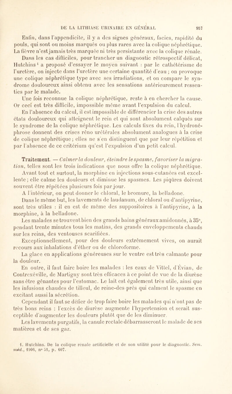 Enfin, dans l’appendicite, il y a des signes généraux, faciès, rapidité du pouls, qui sont ou moins marqués ou plus rares avec la colique néphrétique. La fièvre n’est jamais très marquée ni très persistante avec la colique rénale. Dans les cas difficiles, pour trancher un diagnostic rétrospectif délicat, Hutchins 1 a proposé d’essayer le moyen suivant : par le cathétérisme de l’uretère, on injecte dans l’uretère une certaine quantité d’eau ; on provoque une colique néphrétique type avec ses irradiations, et on compare le syn¬ drome douloureux ainsi obtenu avec les sensations antérieurement ressen¬ ties par le malade. Une fois reconnue la colique néphrétique, reste à en chercher la cause. Or ceci est très difficile, impossible meme avant l’expulsion du calcul. En l’absence du calcul, il est impossible de différencier la crise des autres états douloureux qui atteignent le rein et qui sont absolument calqués sur le syndrome de la colique néphrétique. Les calculs fixes du rein, fhydroné- phrose donnent des crises réno urétérales absolument analogues à la crise de colique néphrétique; elles ne s'en distinguent que par leur répétition et par l’absence de ce critérium qu’est l’expulsion d’un petit calcul. Traitement. — Calmer la douleur, éteindre le spasme, favoriser la migra¬ tion, telles sont les trois indications que nous offre la colique néphrétique. Avant tout et surtout, la morphine en injections sous-cutanées est excel¬ lente; elle calme les douleurs et diminue les spasmes. Les piqûres doivent souvent être répétées plusieurs fois par jour. A l’intérieur, on peut donner le chloral, le bromure, la belladone. Dans le même but, les lavements de laudanum, de chloral ou d’antipyrine, sont très utiles : il en est de meme des suppositoires à l’antipyrine, à la morphine, à la belladone. Les malades se trouvent bien des grands bains généraux amidonnés, à 35°, pendant trente minutes tous les matins, des grands enveloppements chauds sur les reins, des ventouses scarifiées. Exceptionnellement, pour des douleurs extrêmement vives, on aurait recours aux inhalations d’éther ou de chloroforme. La glace en applications généreuses sur le ventre est très calmante pour la douleur. En outre, il faut faire boire les malades : les eaux de Vittel, d’Évian, de Contrexéville, de Martigny sont très efficaces à ce point de vue de la diurèse sans être gênantes pour l’estomac. Le lait est également très utile, ainsi que les infusions chaudes de tilleul, de reine-des-prés qui calment le spasme en excitant aussi la sécrétion. Cependant il faut se défier de trop faire boire les malades qui n’ont pas de très bons reins : l’excès de diurèse augmente l’hypertension et serait sus¬ ceptible d’augmenter les douleurs plutôt que de les diminuer. Les lavements purgatifs, la canule rectale débarrasseront le malade de ses matières et de ses gaz. 1. Hutchins. De la colique rénale artificielle et de son utilité pour le diagnostic. Sera. méd., 4906, n° 51, p. 607.