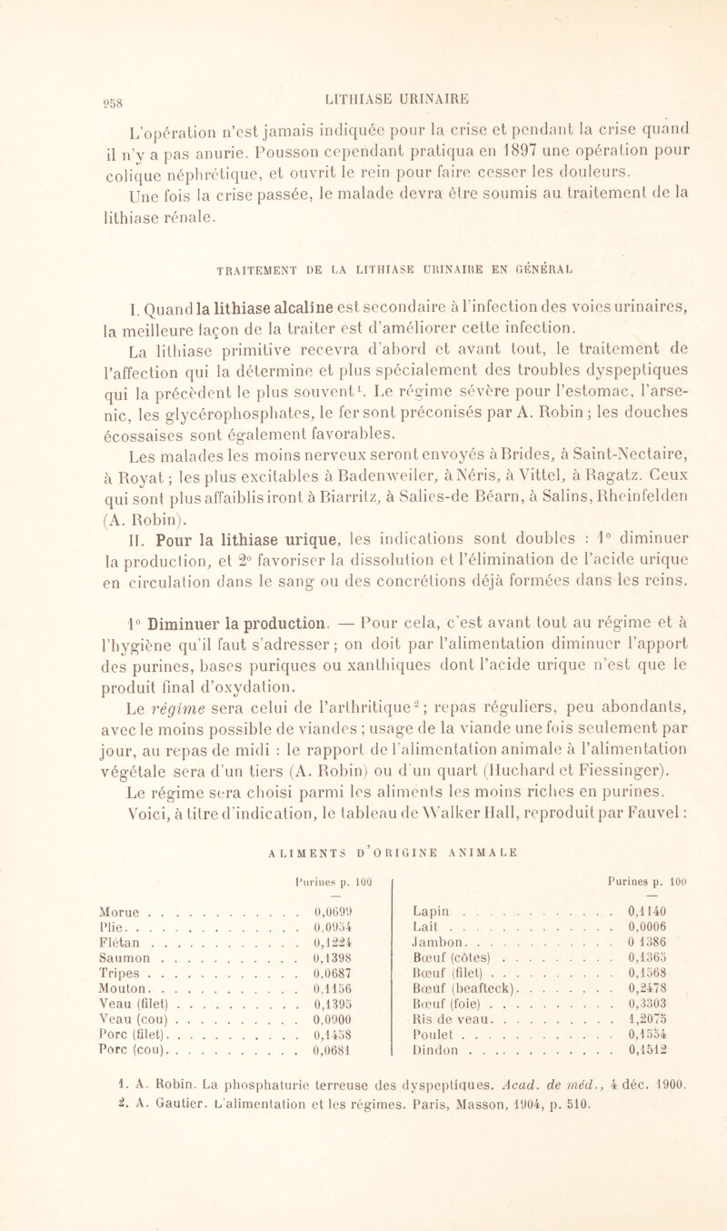 L’opération n’est jamais indiquée pour la crise et pendant la crise quand il n’y a pas anurie. Pousson cependant pratiqua en 1897 une opération pour colique néphrétique, et ouvrit le rein pour faire cesser les douleurs. Une fois la crise passée, le malade devra être soumis au traitement de la lithiase rénale. TRAITEMENT DE LA LITHIASE URINAIRE EN GÉNÉRAL I Quand la lithiase alcaline est secondaire à l’infection des voies urinaires, la meilleure laçon de la traiter est d’améliorer cette infection. La lithiase primitive recevra d’abord et avant tout, le traitement de l’affection qui la détermine et plus spécialement des troubles dyspeptiques qui la précèdent le plus souvent1. Le régime sévère pour l’estomac, l’arse¬ nic, les glycérophosphates, le fer sont préconisés par A. Robin ; les douches écossaises sont également favorables. Les malades les moins nerveux seront envoyés à Brides, à Saint-Nectaire, à Royat ; les plus excitables à Badenweiler, àNéris, à Vittel, à Ragatz. Ceux qui sont plus affaiblis iront à Biarritz, à Salies-de Béarn, à Salins, Rheinfelden (A. Robin). IL Pour la lithiase urique, les indications sont doubles : 1° diminuer la production, et 2° favoriser la dissolution et l’élimination de l’acide urique en circulation dans le sang ou des concrétions déjà formées dans les reins. 1° Diminuer la production. — Pour cela, c’est avant tout au régime et à l’hygiène qu’il faut s’adresser ; on doit par l’alimentation diminuer l’apport des purines, bases puriques ou xanthiques dont l’acide urique n’est que le produit final d’oxydation. Le régime sera celui de l’arthritique2; repas réguliers, peu abondants, avec le moins possible de viandes ; usage de la viande une fois seulement par jour, au repas de midi : le rapport de l’alimentation animale à l’alimentation végétale sera d’un tiers (A. Robin) ou d'un quart (Huchard et Fiessinger). Le régime sera choisi parmi les aliments les moins riches en purines. Voici, à titre d’indication, le tableau de Walker Hall, reproduit par Fauvel : ALIMENTS d’origine ANIMALE Purines p. 100 Morue. 0,0699 Plie. 0.0954 Flétan.0,1224 Saumon.0,1398 Tripes. 0,0687 Mouton.0,1156 Veau (filet).0,1395 Veau (cou). 0.0900 Porc (filet).0,1458 Porc (cou). 0,0681 Purines p. 100 Lapin. . . . . 0,1140 Lait. . . . . 0,0006 Jambon. . . . . 0 1386 Bœuf (côtesl. . . . . 0,1365 Bœuf (filet). . . . . 0,1568 Bœuf (beafteck). . . . . . . . 0,2478 Bœuf (foie). . . . . 0,3303 Ris de veau.. . . . . 1,2075 Poulet. . . . . 0,1554 Dindon. . . . . 0,1512 1. A. Robin. La phosphaturie terreuse des dyspeptiques. Acad, de méd., 4 déc. 1900. 2. A. Gautier. L'alimentation et les régimes. Paris, Masson, 1904, p. 510.