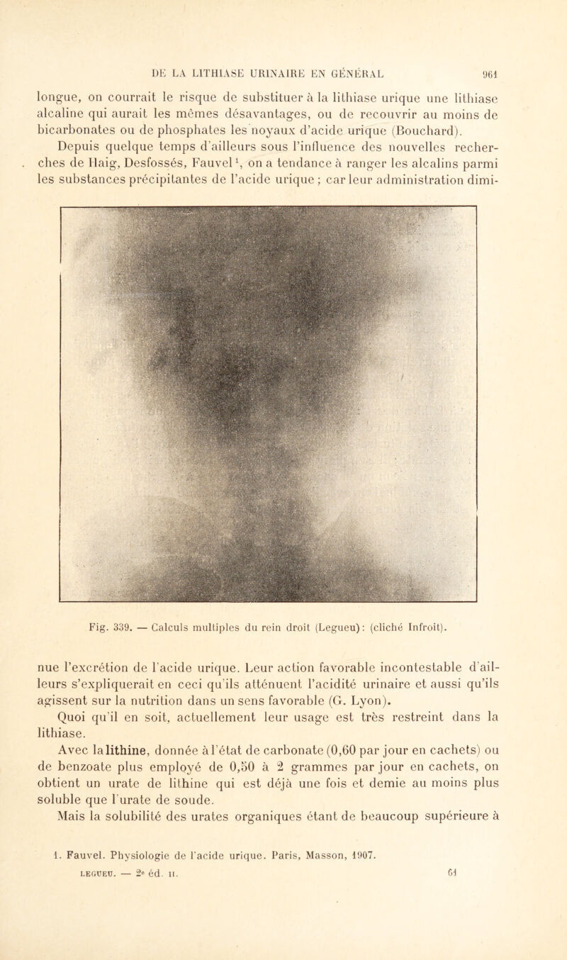 longue, on courrait le risque de substituer à la lithiase urique une lithiase alcaline qui aurait les mêmes désavantages, ou de recouvrir au moins de bicarbonates ou de phosphates les noyaux d’acide urique (Bouchard). Depuis quelque temps d’ailleurs sous l’influence des nouvelles recher¬ ches de Haig, Desfossés, Fauvel1, on a tendance à ranger les alcalins parmi les substances précipitantes de l’acide urique ; car leur administration dimi- Fig. 339. — Calculs multiples du rein droit (Legueu): (cliché Infroit). nue l’excrétion de l’acide urique. Leur action favorable incontestable d’ail¬ leurs s’expliquerait en ceci qu'ils atténuent l’acidité urinaire et aussi qu’ils agissent sur la nutrition dans un sens favorable (G. Lyon). Quoi qu’il en soit, actuellement leur usage est très restreint dans la lithiase. Avec lalithine, donnée à l’état de carbonate (0,60 par jour en cachets) ou de benzoate plus employé de 0,50 à 2 grammes par jour en cachets, on obtient un urate de lithine qui est déjà une fois et demie au moins plus soluble que l'urate de soude. Mais la solubilité des urates organiques étant de beaucoup supérieure à 1. Fauvel. Physiologie de l’acide urique. Paris, Masson, 1907. LEGUEU. — 2° éd. II. 61