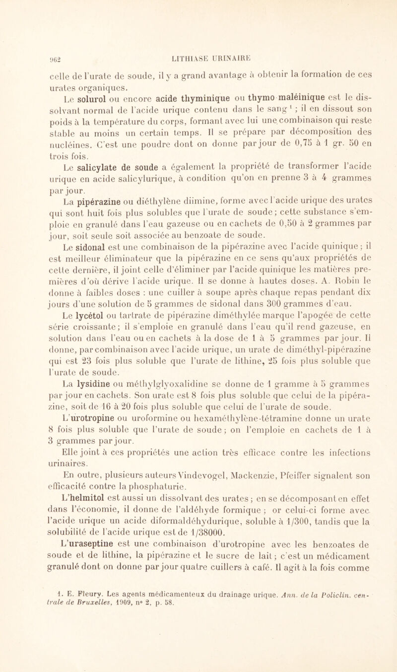 celle de l’urate de soude, il y a grand avantage à obtenir la formation de ces urates organiques. Le solurol ou encore acide thyminique ou thymo maléinique est le dis¬ solvant normal de 1 acide urique contenu dans le sang 1 ; il en dissout son poids à la température du corps, formant avec lui une combinaison qui reste stable au moins un certain temps. Il se prépare par décomposition des nucléines. C’est une poudre dont on donne par jour de 0,75 à 1 gr. 50 en trois fois. Le salicylate de soude a également la propriété de transformer Lacide urique en acide salicylurique, à condition qu’on en prenne 3 à 4 grammes par jour. La pipérazine ou diéthylène diimine, forme avec! acide urique des urates qui sont huit fois plus solubles que l’urate de soude ; cette substance s’em¬ ploie en granulé dans l’eau gazeuse ou en cachets de 0,50 à 2 grammes par jour, soit seule soit associée au benzoate de soude. Le sidonal est une combinaison de la pipérazine avec Lacide quinique ; il est meilleur éliminateur que la pipérazine en ce sens qu’aux propriétés de cette dernière, il joint celle d’éliminer par Lacide quinique les matières pre¬ mières d’où dérive Lacide urique. Il se donne à hautes doses. A. Robin le donne à faibles doses : une cuiller à soupe après chaque repas pendant dix jours d’une solution de 5 grammes de sidonal dans 300 grammes d’eau. Le lycétol ou tartrate de pipérazine diméthylée marque l’apogée de cette série croissante; il s’emploie en granulé dans l’eau qu’il rend gazeuse, en solution dans l’eau ou en cachets à la dose de 1 à 5 grammes par jour. Il donne, par combinaison avec Lacide urique, un urate de diméthyl-pipérazine qui est 23 fois plus soluble que l’urate de lithine, 25 fois plus soluble que l’urate de soude. La lysidine ou méthylglyoxalidine se donne de 1 gramme à 5 grammes par jour en cachets. Son urate est 8 fois plus soluble que celui de la pipéra¬ zine, soit de 16 à 20 fois plus soluble que celui de l’urate de soude. L urotropine ou uroformine ou hexaméthylène-tétramine donne un urate 8 fois plus soluble que l’urate de soude ; on l’emploie en cachets de 1 à 3 grammes par jour. Elle joint à ces propriétés une action très efficace contre les infections urinaires. En outre, plusieurs auteurs Vindevogel, Mackenzie, Pfeiffer signalent son efficacité contre la phosphaturie. L’helmitol est aussi un dissolvant des urates; en se décomposant en effet dans l’économie, il donne de l’aldéhyde formique ; or celui-ci forme avec Lacide urique un acide diformaldéhydurique, soluble à 1/300, tandis que la solubilité de Lacide urique est de 1/38000. L’uraseptine est une combinaison d’urotropine avec les benzoates de soude et de lithine, la pipérazine et le sucre de lait ; c’est un médicament granulé dont on donne par jour quatre cuillers à café. Il agit à la fois comme 1. E. Fleury. Les agents médicamenteux du drainage urique. Ann. de la Policlin. cen¬ trale de Bruxelles, 1909, n° 2, p. 58.