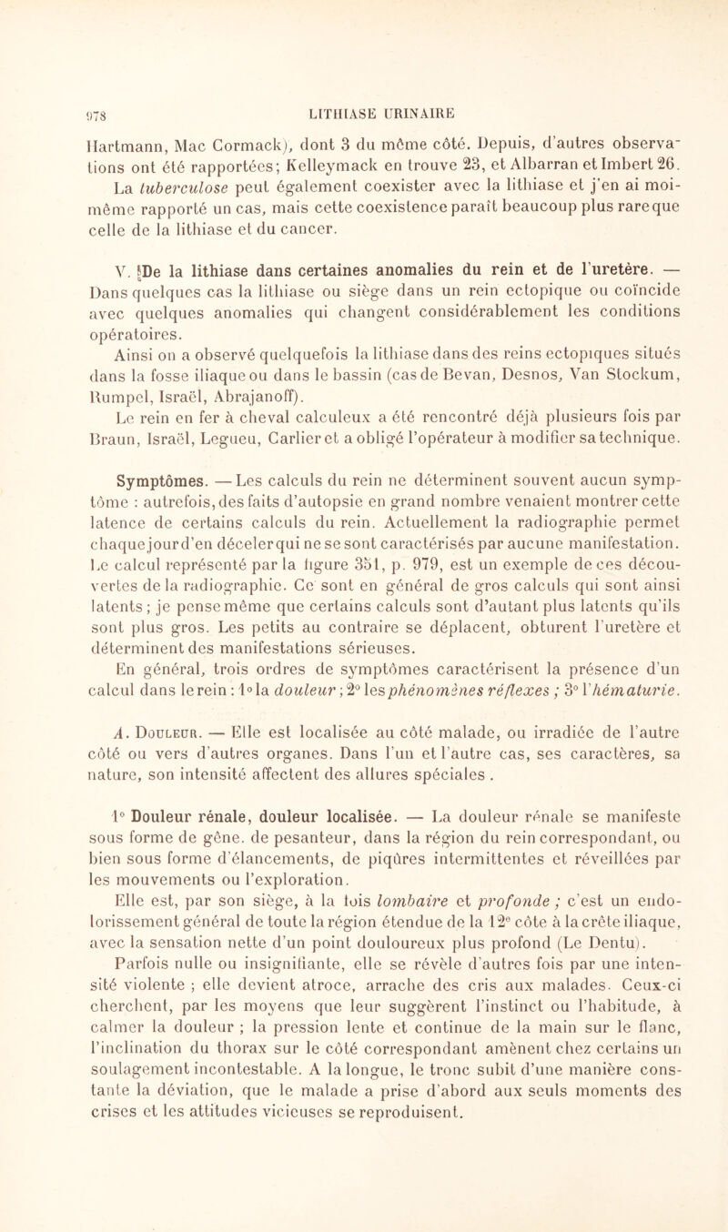 Hartmann, Mac Cormack), dont 3 du môme côté. Depuis, d’autres observa¬ tions ont été rapportées; Kelleymack en trouve 23, et Albarran et Imbert 26. La tuberculose peut également coexister avec la lithiase et j’en ai moi- même rapporté un cas, mais cette coexistence paraît beaucoup plus rare que celle de la lithiase et du cancer. V. SDe la lithiase dans certaines anomalies du rein et de l’uretère. — Dans quelques cas la lithiase ou siège dans un rein ectopique ou coïncide avec quelques anomalies qui changent considérablement les conditions opératoires. Ainsi on a observé quelquefois la lithiase dans des reins ectopiques situés dans la fosse iliaque ou dans le bassin (cas de Bevan, Desnos, Van Stockum, Bumpel, Israël, Abrajanoff). Le rein en fer à cheval calculeux a été rencontré déjà plusieurs fois par Braun, Israël, Legueu, Garlieret a obligé l’opérateur à modifier sa technique. Symptômes. —Les calculs du rein ne déterminent souvent aucun symp¬ tôme : autrefois, des faits d’autopsie en grand nombre venaient montrer cette latence de certains calculs du rein. Actuellement la radiographie permet chaque jour d’en déceler qui ne se sont caractérisés par aucune manifestation. Le calcul représenté par la ligure 351, p. 979, est un exemple de ces décou¬ vertes delà radiographie. Ce sont en général de gros calculs qui sont ainsi latents ; je pense même que certains calculs sont d’autant plus latents qu’ils sont plus gros. Les petits au contraire se déplacent, obturent l’uretère et déterminent des manifestations sérieuses. En général, trois ordres de symptômes caractérisent la présence d’un calcul dans lerein:l°la douleur ;2°lesphénomènes réflexes ; 3° Vhématurie. A. Douleur. — Elle est localisée au côté malade, ou irradiée de l’autre côté ou vers d’autres organes. Dans l’un et l’autre cas, ses caractères, sa nature, son intensité affectent des allures spéciales . 1° Douleur rénale, douleur localisée. — La douleur rénale se manifeste sous forme de gêne, de pesanteur, dans la région du rein correspondant, ou bien sous forme d’élancements, de piqûres intermittentes et réveillées par les mouvements ou l’exploration. Elle est, par son siège, à la lois lombaire et profonde ; c'est un endo¬ lorissement général de toute la région étendue de la 12e côte à la crête iliaque, avec la sensation nette d’un point douloureux plus profond (Le Dentu). Parfois nulle ou insignifiante, elle se révèle d’autres fois par une inten¬ sité violente ; elle devient atroce, arrache des cris aux malades. Ceux-ci cherchent, par les moyens que leur suggèrent l’instinct ou l’habitude, à calmer la douleur ; la pression lente et continue de la main sur le flanc, l’inclination du thorax sur le côté correspondant amènent chez certains un soulagement incontestable. A la longue, le tronc subit d’une manière cons¬ tante la déviation, que le malade a prise d’abord aux seuls moments des crises et les attitudes vicieuses se reproduisent.