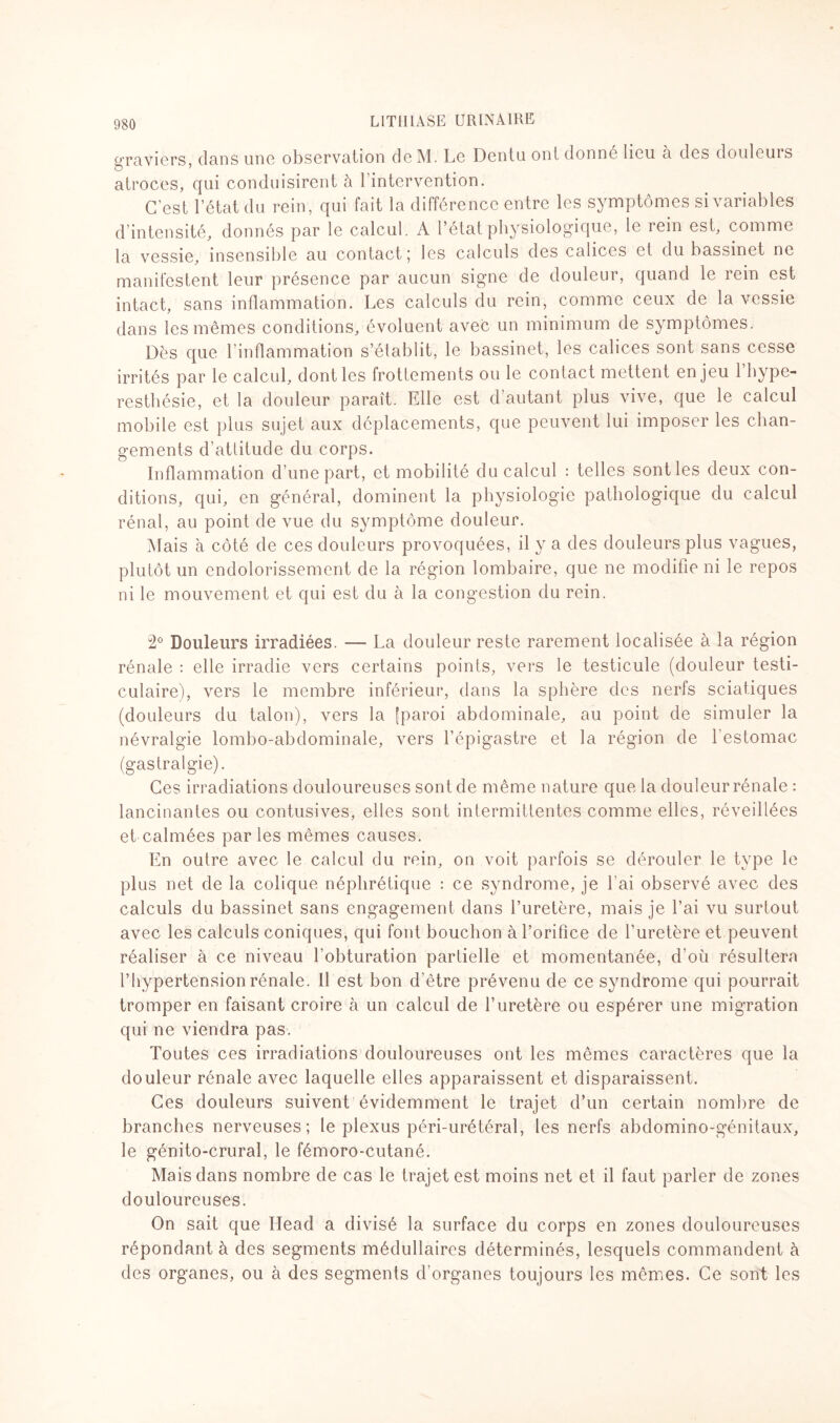 ^•raviers dans une observation de M. Le Dentu ont donné lieu à des douleurs atroces, qui conduisirent à 1 intervention. C’est l’état du rein, qui fait la différence entre les symptômes si variables d’intensité, donnés par le calcul. A l’état physiologique, le rein est, comme la vessie, insensible au contact; les calculs des calices et du bassinet ne manifestent leur présence par aucun signe de douleur, quand le rein est intact, sans inflammation. Les calculs du rein, comme ceux de la vessie dans les mêmes conditions, évoluent avec un minimum de symptômes. Dès que l’inflammation s’élablit, le bassinet, les calices sont sans cesse irrités par le calcul, dont les frottements ou le contact mettent enjeu l’hype¬ resthésie, et la douleur paraît. Elle est d’autant plus vive, que le calcul mobile est plus sujet aux déplacements, que peuvent lui imposer les chan¬ gements d’atlitude du corps. Inflammation d’une part, et mobilité du calcul : telles sont les deux con¬ ditions, qui, en général, dominent la physiologie pathologique du calcul rénal, au point de vue du symptôme douleur. Mais à côté de ces douleurs provoquées, il y a des douleurs plus vagues, plutôt un endolorissement de la région lombaire, que ne modifie ni le repos ni le mouvement et qui est du à la congestion du rein. 2° Douleurs irradiées. — La douleur reste rarement localisée à la région rénale : elle irradie vers certains points, vers le testicule (douleur testi¬ culaire), vers le membre inférieur, dans la sphère des nerfs sciatiques (douleurs du talon), vers la [paroi abdominale, au point de simuler la névralgie lombo-abdominale, vers l’épigastre et la région de l'estomac (gastralgie). Ces irradiations douloureuses sont de même nature que la douleur rénale : lancinantes ou contusives, elles sont intermittentes comme elles, réveillées et calmées par les mêmes causes. En outre avec le calcul du rein, on voit parfois se dérouler le type le plus net de la colique néphrétique : ce syndrome, je l'ai observé avec des calculs du bassinet sans engagement dans l’uretère, mais je l’ai vu surtout avec les calculs coniques, qui font bouchon à l’orifice de l’uretère et peuvent réaliser à ce niveau l’obturation partielle et momentanée, d’où résultera l’hypertension rénale. Il est bon d’être prévenu de ce syndrome qui pourrait tromper en faisant croire à un calcul de l’uretère ou espérer une migration qui ne viendra pas. Toutes ces irradiations douloureuses ont les mêmes caractères que la douleur rénale avec laquelle elles apparaissent et disparaissent. Ces douleurs suivent évidemment le trajet d’un certain nombre de branches nerveuses; le plexus péri-urétéral, les nerfs abdomino-génitaux, le génito-crural, le fémoro-cutané. Mais dans nombre de cas le trajet est moins net et il faut parler de zones douloureuses. On sait que Head a divisé la surface du corps en zones douloureuses répondant à des segments médullaires déterminés, lesquels commandent à des organes, ou à des segments d’organes toujours les mêmes. Ce sont les