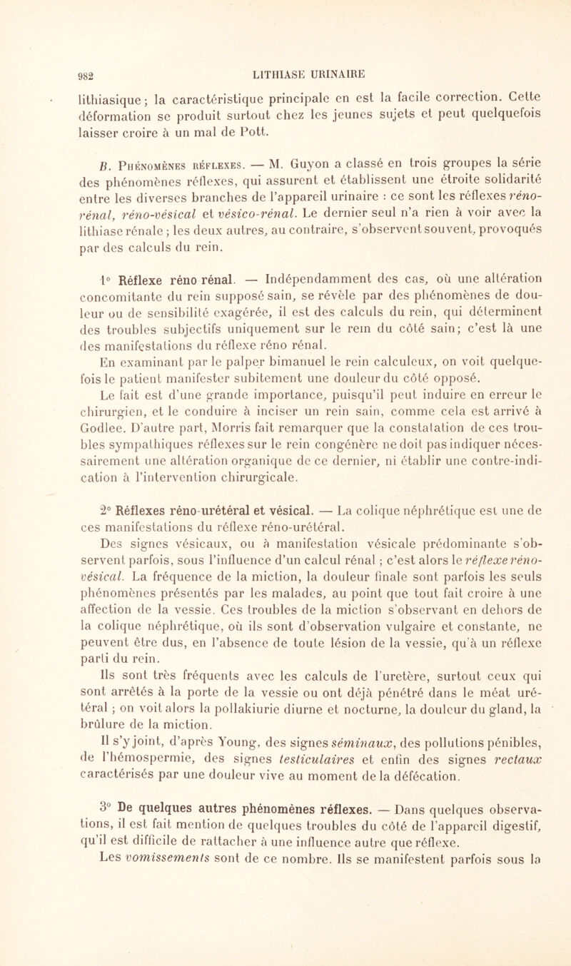 lithiasique; la caractéristique principale en est la facile correction. Cette déformation se produit surtout chez les jeunes sujets et peut quelquefois laisser croire à un mal de Pott. B. Phénomènes réflexes. — M. Guyon a classé en trois groupes la série des phénomènes réflexes, qui assurent et établissent une étroite solidarité entre les diverses branches de l’appareil urinaire : ce sont les réflexes réno- rénal, réno-vésical et vésico-rénal. Le dernier seul n’a rien à voir avec la lithiase rénale ; les deux autres, au contraire, s’observent souvent, provoqués par des calculs du rein. 1° Réflexe réno rénal. — Indépendamment des cas, où une altération concomitante du rein supposé sain, se révèle par des phénomènes de dou¬ leur ou de sensibilité exagérée, il est des calculs du rein, qui déterminent des troubles subjectifs uniquement sur le rem du côté sain; c’est là une des manifestations du réflexe réno rénal. En examinant par le palper bimanuel le rein calculeux, on voit quelque¬ fois le patient manifester subitement une douleur du côté opposé. Le fait est d’une grande importance, puisqu’il peut induire en erreur le chirurgien, et le conduire à inciser un rein sain, comme cela est arrivé à Godlee. D’autre part, Morris fait remarquer que la constatation de ces trou¬ bles sympathiques réflexes sur le rein congénère ne doit pas indiquer néces¬ sairement une altération organique de ce dernier, ni établir une contre-indi¬ cation à l’intervention chirurgicale. 2° Réflexes réno-urétéral et vésical. — La colique néphrétique est une de ces manifestations du réflexe réno-urétéral. Des signes vésicaux, ou à manifestation vésicale prédominante s’ob¬ servent parfois, sous l’influence d’un calcul rénal ; c’est alors 1 e réflexe réno- vésical. La fréquence de la miction, la douleur finale sont parfois les seuls phénomènes présentés par les malades, au point que tout fait croire à une affection de la vessie. Ces troubles de la miction s’observant en dehors de la colique néphrétique, où ils sont d’observation vulgaire et constante, ne peuvent être dus, en l’absence de toute lésion de la vessie, qu'à un réflexe parti du rein. Ils sont très fréquents avec les calculs de l’uretère, surtout ceux qui sont arrêtés à la porte de la vessie ou ont déjà pénétré dans le méat uré¬ téral ; on voit alors la pollakiurie diurne et nocturne, la douleur du gland, la brûlure de la miction. Il s’y joint, d’après Young, des signes séminaux, des pollutions pénibles, de l’hémospermie, des signes testiculaires et enfin des signes rectaux caractérisés par une douleur vive au moment de la défécation. 3° De quelques autres phénomènes réflexes. — Dans quelques observa¬ tions, il est fait mention de quelques troubles du côté de l’appareil digestif, qu’il est difficile de rattacher à une influence autre que réflexe. Les vomissements sont de ce nombre. Ils se manifestent parfois sous la