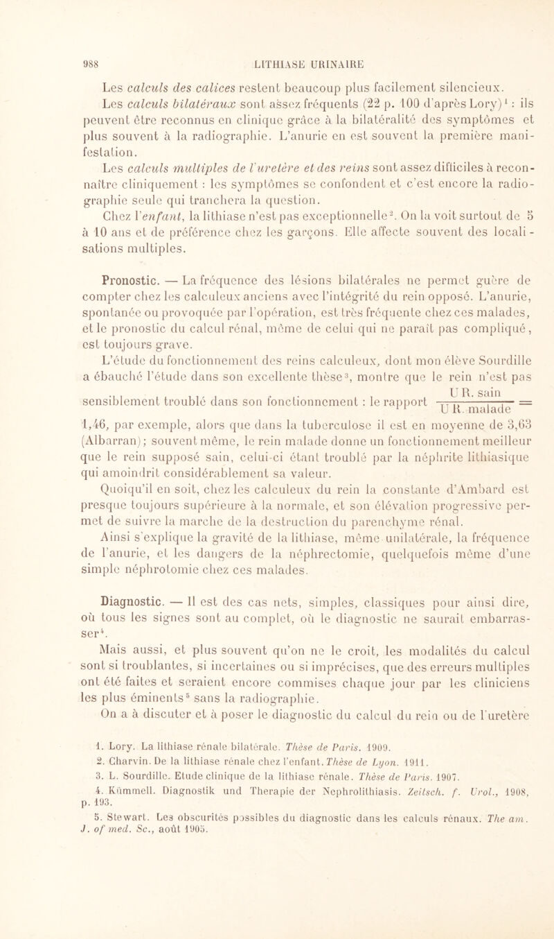 Les calculs des calices restent beaucoup plus facilement silencieux. Les calculs bilatéraux sont assez fréquents (22 p. 100 d’après Lory)1 : ils peuvent être reconnus en clinique grâce à la bilatéralité des symptômes et plus souvent à la radiographie. L’anurie en est souvent la première mani¬ festation. Les calculs multiples de l'uretère et des reins sont assez difficiles à recon¬ naître cliniquement : les symptômes se confondent et c’est encore la radio¬ graphie seule qui tranchera la question. Chez Y enfant, la lithiase n’est pas exceptionnelle2. On la voit surtout de 5 à 10 ans et de préférence chez les garçons. Elle affecte souvent des locali¬ sations multiples. Pronostic. — La fréquence des lésions bilatérales ne permet guère de compter chez les calculeux anciens avec l’intégrité du rein opposé. L’anurie, spontanée ou provoquée par l’opération, est très fréquente chez ces malades, et le pronostic du calcul rénal, même de celui qui ne paraît pas compliqué, est toujours grave. L’étude du fonctionnement des reins calculeux, dont mon élève Sourdille a ébauché l’étude dans son excellente thèse3 4, montre que le rein n’est pas sensiblement troublé dans son fonctionnement : le rapport TT^. ^ S ^ = U Jti/. malade 1,46, par exemple, alors que dans la tuberculose il est en moyenne de 3,63 (Albarran); souvent même, le rein malade donne un fonctionnement meilleur que le rein supposé sain, celui-ci étant troublé par la néphrite lithiasique qui amoindrit considérablement sa valeur. Quoiqu’il en soit, chez les calculeux du rein la constante d’Ambard est presque toujours supérieure à la normale, et son élévation progressive per¬ met de suivre la marche de la destruction du parenchyme rénal. Ainsi s’explique la gravité de la lithiase, même unilatérale, la fréquence de l’anurie, et les dangers de la néphrectomie, quelquefois même d’une simple néphrotomie chez ces malades. Diagnostic. — Il est des cas nets, simples, classiques pour ainsi dire, où tous les signes sont au complet, où le diagnostic ne saurait embarras¬ ser4. Mais aussi, et plus souvent qu’on ne le croit, les modalités du calcul sont si troublantes, si incertaines ou si imprécises, que des erreurs multiples ont été faites et seraient encore commises chaque jour par les cliniciens les plus éminents8 sans la radiographie. On a à discuter et à poser le diagnostic du calcul du rein ou de 1 uretère 1. Lory. La lithiase rénale bilatérale. Thèse de Paris. 1909. 2. Charvin. De la lithiase rénale chez l’enfant. Thèse de Lyon. 1911. 3. L. Sourdille. Etude clinique de la lithiase rénale. Thèse de Paris. 1907. 4. Kümmell. Diagnostik und Thérapie der Nephrolithiasis. Zeitsch. f. Urol., 1908, p. 193. 5. Stewart. Les obscurités possibles du diagnostic dans les calculs rénaux. The am. J. of med. Sc., août 1905.