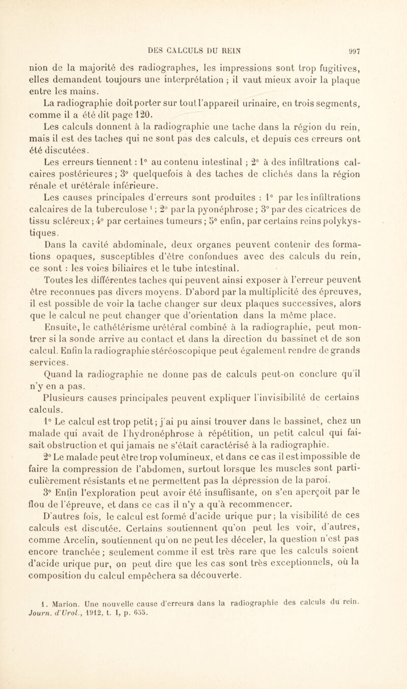 nion de la majorité des radiographes, les impressions sont trop fugitives, elles demandent toujours une interprétation ; il vaut mieux avoir la plaque entre les mains. La radiographie doit porter sur tout l’appareil urinaire, en trois segments, comme il a été dit page 120. Les calculs donnent à la radiographie une tache dans la région du rein, mais il est des taches qui ne sont pas des calculs, et depuis ces erreurs ont été discutées. Les erreurs tiennent : 1° au contenu intestinal ; 2° à des infiltrations cal¬ caires postérieures ; 3° quelquefois à des taches de clichés dans la région rénale et urétérale inférieure. Les causes principales d’erreurs sont produites : 1° par les infiltrations calcaires de la tuberculose 1 ; 2° parla pyonéphrose ; 3° par des cicatrices de tissu scléreux ; 4° par certaines tumeurs ; 5° enfin, par certains reins polykys¬ tiques. Dans la cavité abdominale, deux organes peuvent contenir des forma¬ tions opaques, susceptibles d’être confondues avec des calculs du rein, ce sont : les voies biliaires et le tube intestinal. Toutes les différentes taches qui peuvent ainsi exposer à l’erreur peuvent être reconnues pas divers moyens. D’abord par la multiplicité des épreuves, il est possible de voir la tache changer sur deux plaques successives, alors que le calcul ne peut changer que d’orientation dans la même place. Ensuite, le cathétérisme urétéral combiné à la radiographie, peut mon¬ trer si la sonde arrive au contact et dans la direction du bassinet et de son calcul. Enfin la radiographie stéréoscopique peut également rendre de grands services. Quand la radiographie ne donne pas de calculs peut-on conclure qu'il n’y en a pas. Plusieurs causes principales peuvent expliquer l’invisibilité de certains calculs. 1° Le calcul est trop petit; j’ai pu ainsi trouver dans le bassinet, chez un malade qui avait de l'hydronéphrose à répétition, un petit calcul qui fai¬ sait obstruction et qui jamais ne s’était caractérisé à la radiographie. 2° Le malade peut être trop volumineux, et dans ce cas il est impossible de faire la compression de l’abdomen, surtout lorsque les muscles sont parti¬ culièrement résistants et ne permettent pas la dépression de la paroi. 3° Enfin l’exploration peut avoir été insuffisante, on s’en aperçoit par le flou de l’épreuve, et dans ce cas il n’y a qu’à recommencer. D’autres fois, le calcul est formé d’acide urique pur; la visibilité de ces calculs est discutée. Certains soutiennent qu’on peut les voir, d’autres, comme Arcelin, soutiennent qu'on ne peut les déceler, la question n’est pas encore tranchée ; seulement comme il est très rare que les calculs soient d’acide urique pur, on peut dire que les cas sont très exceptionnels, où la composition du calcul empêchera sa découverte. 1. Marion. Une nouvelle cause d’erreurs dans la radiographie des calculs du rein. Journ. d'Urol., 1912, t. I, p. 635.