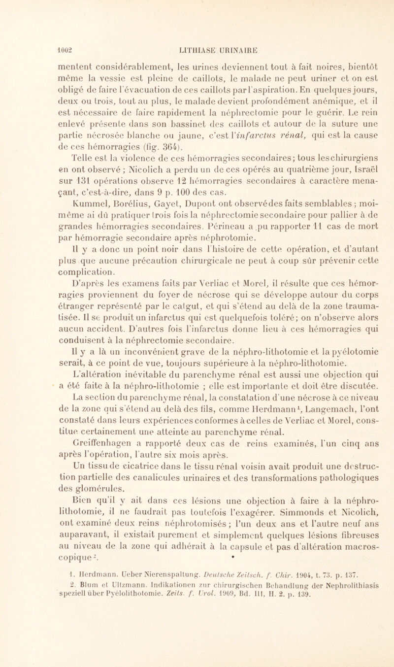 mentent considérablement, les urines deviennent tout à fait noires, bientôt même la vessie est pleine de caillots, le malade ne peut uriner et on est obligé de faire l’évacuation de ces caillots par l’aspiration. En quelques jours, deux ou trois, tout au plus, le malade devient profondément anémique, et il est nécessaire de faire rapidement la néphrectomie pour le guérir. Le rein enlevé présente dans son bassinet des caillots et autour de la suture une partie nécrosée blanche ou jaune, c’est l’infarctus rénal, qui est la cause de ces hémorragies (fig. 364). Telle est la violence de ces hémorragies secondaires; tous les chirurgiens en ont observé ; Nicolich a perdu un de ces opérés au quatrième jour, Israël sur 131 opérations observe 12 hémorragies secondaires à caractère mena¬ çant, c’est-à-dire, dans 9 p. 100 des cas. Kummel, Borélius, Gayet, Dupont ont observé des faits semblables ; moi- même ai dû pratiquer (rois fois la néphrectomie secondaire pour pallier à de grandes hémorragies secondaires. Périneau a pu rapporter 11 cas de mort par hémorragie secondaire après néphrotomie. Il y a donc un point noir dans l'histoire de cette opération, et d’autant plus que aucune précaution chirurgicale ne peut à coup sûr prévenir cette complication. D’après les examens faits par Verliac et Morel, il résulte que ces hémor¬ ragies proviennent du foyer de nécrose qui se développe autour du corps étranger représenté par le catgut, et qui s’étend au delà de la zone trauma¬ tisée. 11 se produit un infarctus qui est quelquefois toléré; on n’observe alors aucun accident. D’autres fois l'infarctus donne lieu à ces hémorragies qui conduisent à la néphrectomie secondaire. Il y a là un inconvénient grave de la néphro-lithotomie et la pyélotomie serait, à ce point de vue, toujours supérieure à la néphro-lithotomie. L’altération inévitable du parenchyme rénal est aussi une objection qui a été faite à la néphro-lithotomie ; elle est importante et doit être discutée. La section du parenchyme rénal, la constatation d’une nécrose à ce niveau de la zone qui s'étend au delà des fils, comme Herdmann1, Langemach, l’ont constaté dans leurs expériences conformes àcelles de Verliac et Morel, cons¬ titue certainement une atteinte au parenchyme rénal. Greiffenhagen a rapporté deux cas de reins examinés, l'un cinq ans après l’opération, l’autre six mois après. Un tissu de cicatrice dans le tissu rénal voisin avait produit une destruc¬ tion partielle des canalicules urinaires et des transformations pathologiques des glomérules. Bien qu’il y ait dans ces lésions une objection à faire à la néphro¬ lithotomie, il ne faudrait pas toutefois l’exagérer. Simmonds et Nicolich, ont examiné deux reins néphrotomisés ; l’un deux ans et l’autre neuf ans auparavant, il existait purement et simplement quelques lésions fibreuses au niveau de la zone qui adhérait à la capsule et pas d'altération macros¬ copique2. * 1. Herdmann. Ueber Nierenspaltung. Deutsche Zeitsch. f. Chir. 1904, t. 73. p. 137. 2. Blum et Ultzmann. Indikationen znr chirurgischen Behandlung der Nephrolithiasis